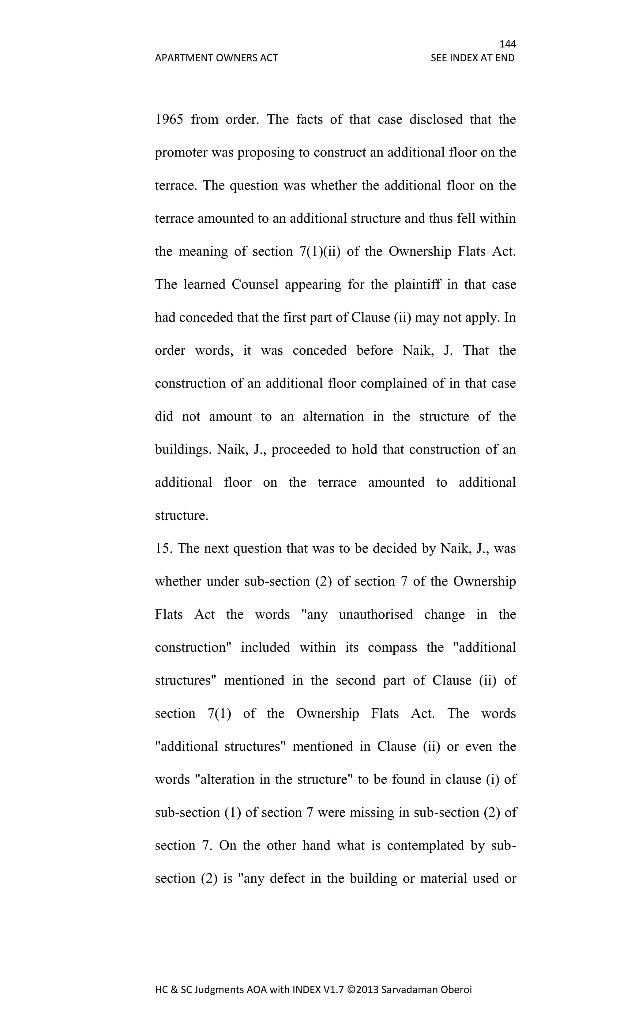 144
APARTMENT OWNERS ACT SEE INDEX AT END
HC & SC Judgments AOA with INDEX V1.7 ©2013 Sarvadaman Oberoi
1965 from order. The facts of that case disclosed that the
promoter was proposing to construct an additional floor on the
terrace. The question was whether the additional floor on the
terrace amounted to an additional structure and thus fell within
the meaning of section 7(1)(ii) of the Ownership Flats Act.
The learned Counsel appearing for the plaintiff in that case
had conceded that the first part of Clause (ii) may not apply. In
order words, it was conceded before Naik, J. That the
construction of an additional floor complained of in that case
did not amount to an alternation in the structure of the
buildings. Naik, J., proceeded to hold that construction of an
additional floor on the terrace amounted to additional
structure.
15. The next question that was to be decided by Naik, J., was
whether under sub-section (2) of section 7 of the Ownership
Flats Act the words "any unauthorised change in the
construction" included within its compass the "additional
structures" mentioned in the second part of Clause (ii) of
section 7(1) of the Ownership Flats Act. The words
"additional structures" mentioned in Clause (ii) or even the
words "alteration in the structure" to be found in clause (i) of
sub-section (1) of section 7 were missing in sub-section (2) of
section 7. On the other hand what is contemplated by sub-
section (2) is "any defect in the building or material used or
 