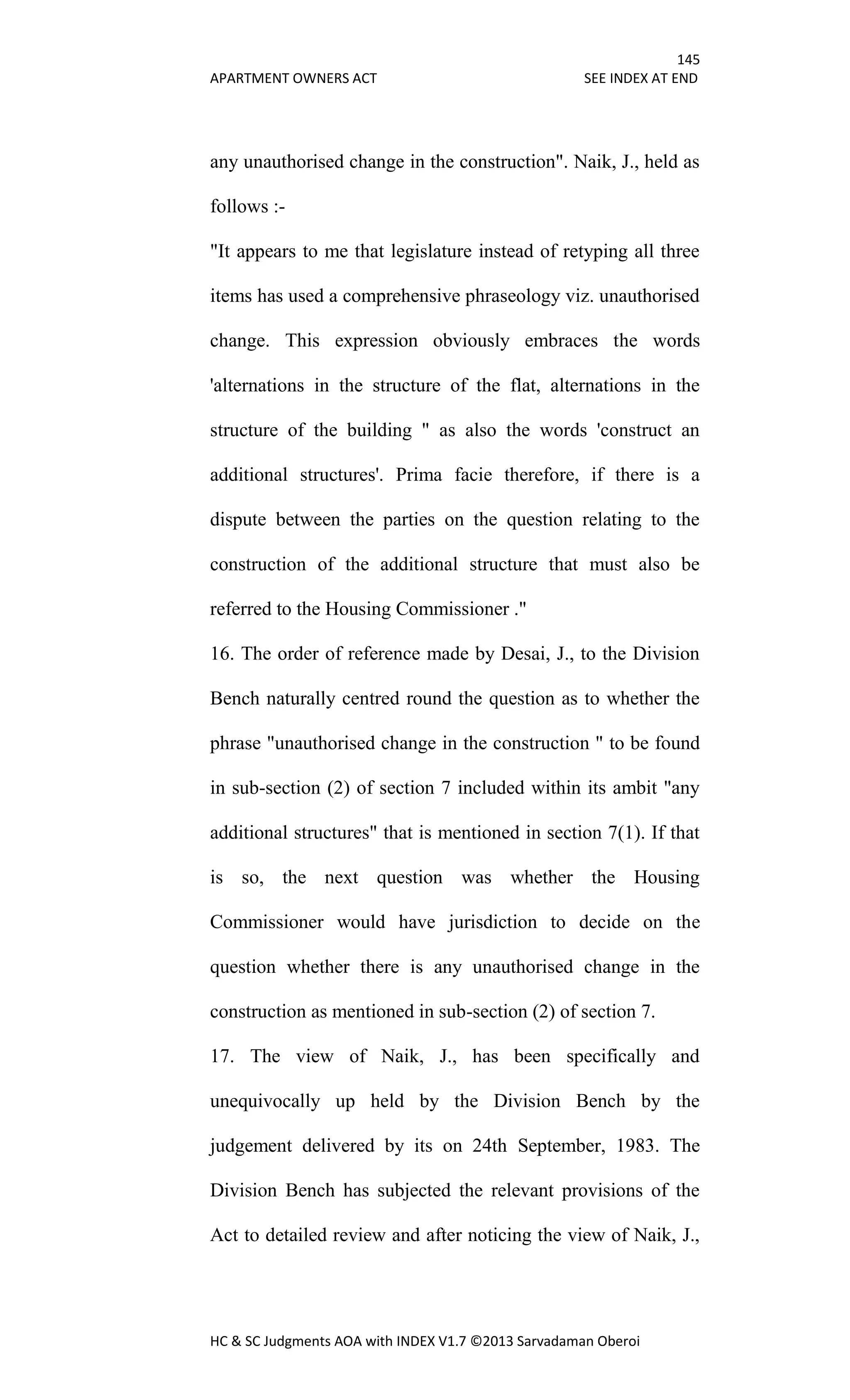 145
APARTMENT OWNERS ACT SEE INDEX AT END
HC & SC Judgments AOA with INDEX V1.7 ©2013 Sarvadaman Oberoi
any unauthorised change in the construction". Naik, J., held as
follows :-
"It appears to me that legislature instead of retyping all three
items has used a comprehensive phraseology viz. unauthorised
change. This expression obviously embraces the words
'alternations in the structure of the flat, alternations in the
structure of the building " as also the words 'construct an
additional structures'. Prima facie therefore, if there is a
dispute between the parties on the question relating to the
construction of the additional structure that must also be
referred to the Housing Commissioner ."
16. The order of reference made by Desai, J., to the Division
Bench naturally centred round the question as to whether the
phrase "unauthorised change in the construction " to be found
in sub-section (2) of section 7 included within its ambit "any
additional structures" that is mentioned in section 7(1). If that
is so, the next question was whether the Housing
Commissioner would have jurisdiction to decide on the
question whether there is any unauthorised change in the
construction as mentioned in sub-section (2) of section 7.
17. The view of Naik, J., has been specifically and
unequivocally up held by the Division Bench by the
judgement delivered by its on 24th September, 1983. The
Division Bench has subjected the relevant provisions of the
Act to detailed review and after noticing the view of Naik, J.,
 