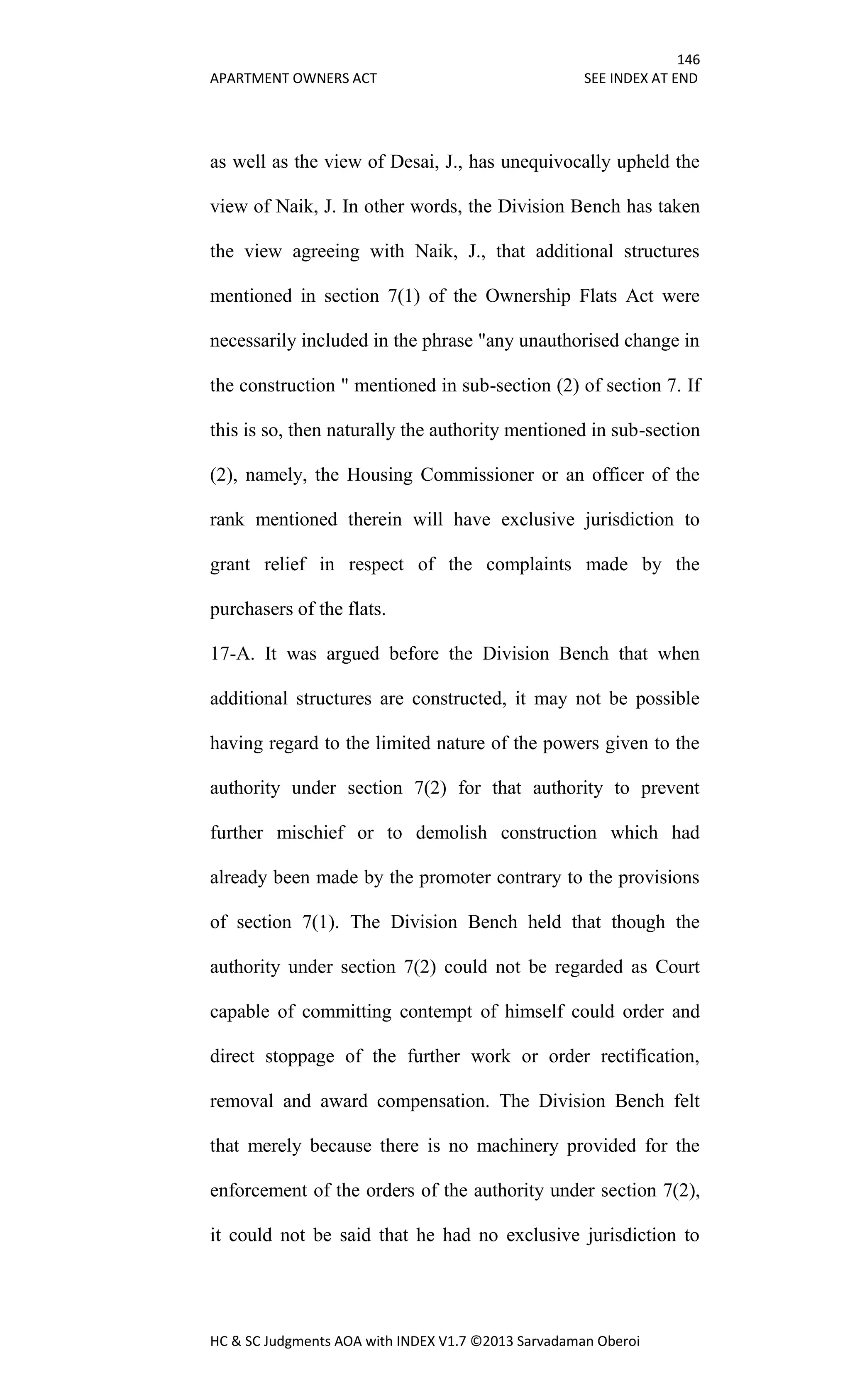 146
APARTMENT OWNERS ACT SEE INDEX AT END
HC & SC Judgments AOA with INDEX V1.7 ©2013 Sarvadaman Oberoi
as well as the view of Desai, J., has unequivocally upheld the
view of Naik, J. In other words, the Division Bench has taken
the view agreeing with Naik, J., that additional structures
mentioned in section 7(1) of the Ownership Flats Act were
necessarily included in the phrase "any unauthorised change in
the construction " mentioned in sub-section (2) of section 7. If
this is so, then naturally the authority mentioned in sub-section
(2), namely, the Housing Commissioner or an officer of the
rank mentioned therein will have exclusive jurisdiction to
grant relief in respect of the complaints made by the
purchasers of the flats.
17-A. It was argued before the Division Bench that when
additional structures are constructed, it may not be possible
having regard to the limited nature of the powers given to the
authority under section 7(2) for that authority to prevent
further mischief or to demolish construction which had
already been made by the promoter contrary to the provisions
of section 7(1). The Division Bench held that though the
authority under section 7(2) could not be regarded as Court
capable of committing contempt of himself could order and
direct stoppage of the further work or order rectification,
removal and award compensation. The Division Bench felt
that merely because there is no machinery provided for the
enforcement of the orders of the authority under section 7(2),
it could not be said that he had no exclusive jurisdiction to
 