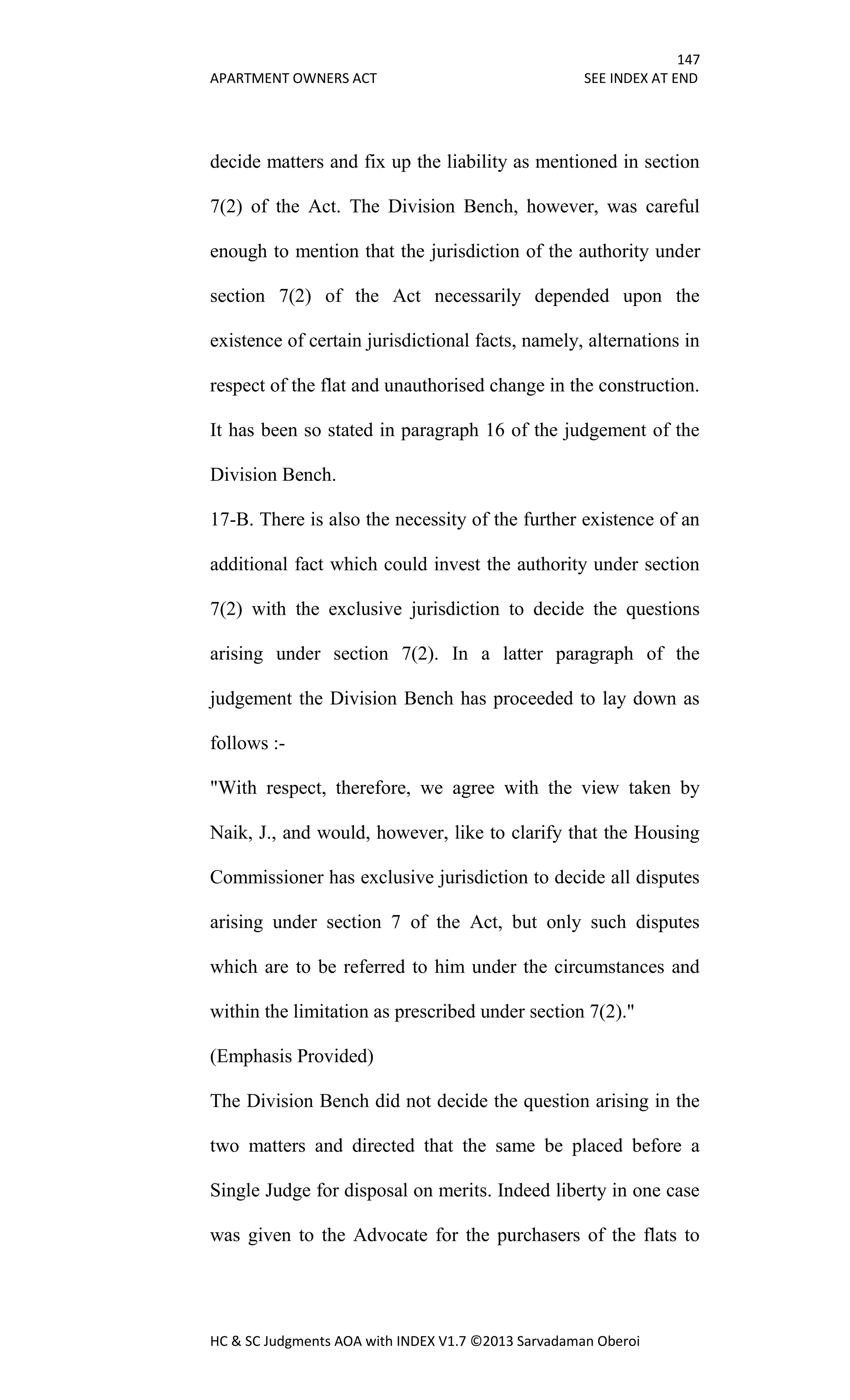 147
APARTMENT OWNERS ACT SEE INDEX AT END
HC & SC Judgments AOA with INDEX V1.7 ©2013 Sarvadaman Oberoi
decide matters and fix up the liability as mentioned in section
7(2) of the Act. The Division Bench, however, was careful
enough to mention that the jurisdiction of the authority under
section 7(2) of the Act necessarily depended upon the
existence of certain jurisdictional facts, namely, alternations in
respect of the flat and unauthorised change in the construction.
It has been so stated in paragraph 16 of the judgement of the
Division Bench.
17-B. There is also the necessity of the further existence of an
additional fact which could invest the authority under section
7(2) with the exclusive jurisdiction to decide the questions
arising under section 7(2). In a latter paragraph of the
judgement the Division Bench has proceeded to lay down as
follows :-
"With respect, therefore, we agree with the view taken by
Naik, J., and would, however, like to clarify that the Housing
Commissioner has exclusive jurisdiction to decide all disputes
arising under section 7 of the Act, but only such disputes
which are to be referred to him under the circumstances and
within the limitation as prescribed under section 7(2)."
(Emphasis Provided)
The Division Bench did not decide the question arising in the
two matters and directed that the same be placed before a
Single Judge for disposal on merits. Indeed liberty in one case
was given to the Advocate for the purchasers of the flats to
 