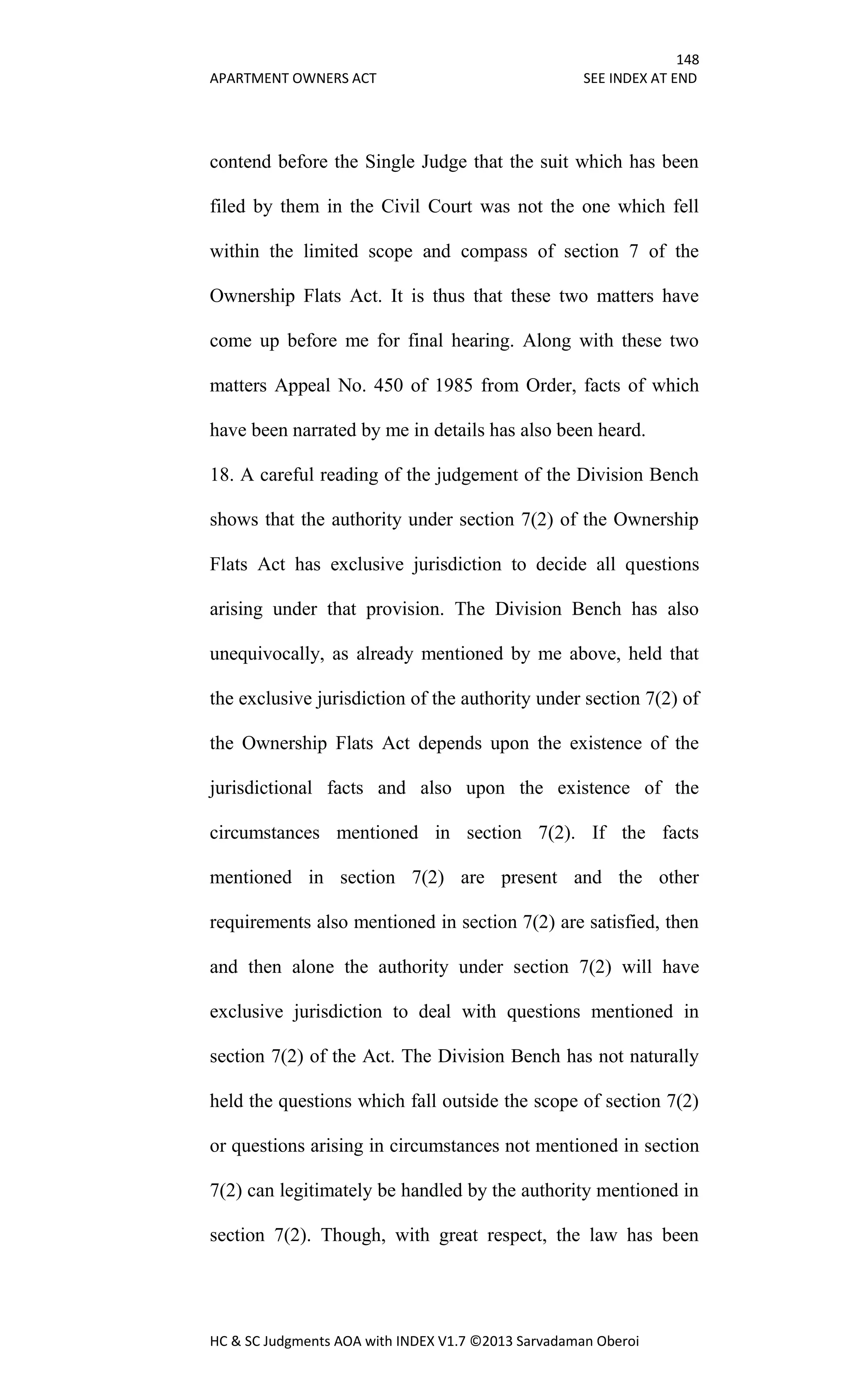 148
APARTMENT OWNERS ACT SEE INDEX AT END
HC & SC Judgments AOA with INDEX V1.7 ©2013 Sarvadaman Oberoi
contend before the Single Judge that the suit which has been
filed by them in the Civil Court was not the one which fell
within the limited scope and compass of section 7 of the
Ownership Flats Act. It is thus that these two matters have
come up before me for final hearing. Along with these two
matters Appeal No. 450 of 1985 from Order, facts of which
have been narrated by me in details has also been heard.
18. A careful reading of the judgement of the Division Bench
shows that the authority under section 7(2) of the Ownership
Flats Act has exclusive jurisdiction to decide all questions
arising under that provision. The Division Bench has also
unequivocally, as already mentioned by me above, held that
the exclusive jurisdiction of the authority under section 7(2) of
the Ownership Flats Act depends upon the existence of the
jurisdictional facts and also upon the existence of the
circumstances mentioned in section 7(2). If the facts
mentioned in section 7(2) are present and the other
requirements also mentioned in section 7(2) are satisfied, then
and then alone the authority under section 7(2) will have
exclusive jurisdiction to deal with questions mentioned in
section 7(2) of the Act. The Division Bench has not naturally
held the questions which fall outside the scope of section 7(2)
or questions arising in circumstances not mentioned in section
7(2) can legitimately be handled by the authority mentioned in
section 7(2). Though, with great respect, the law has been
 