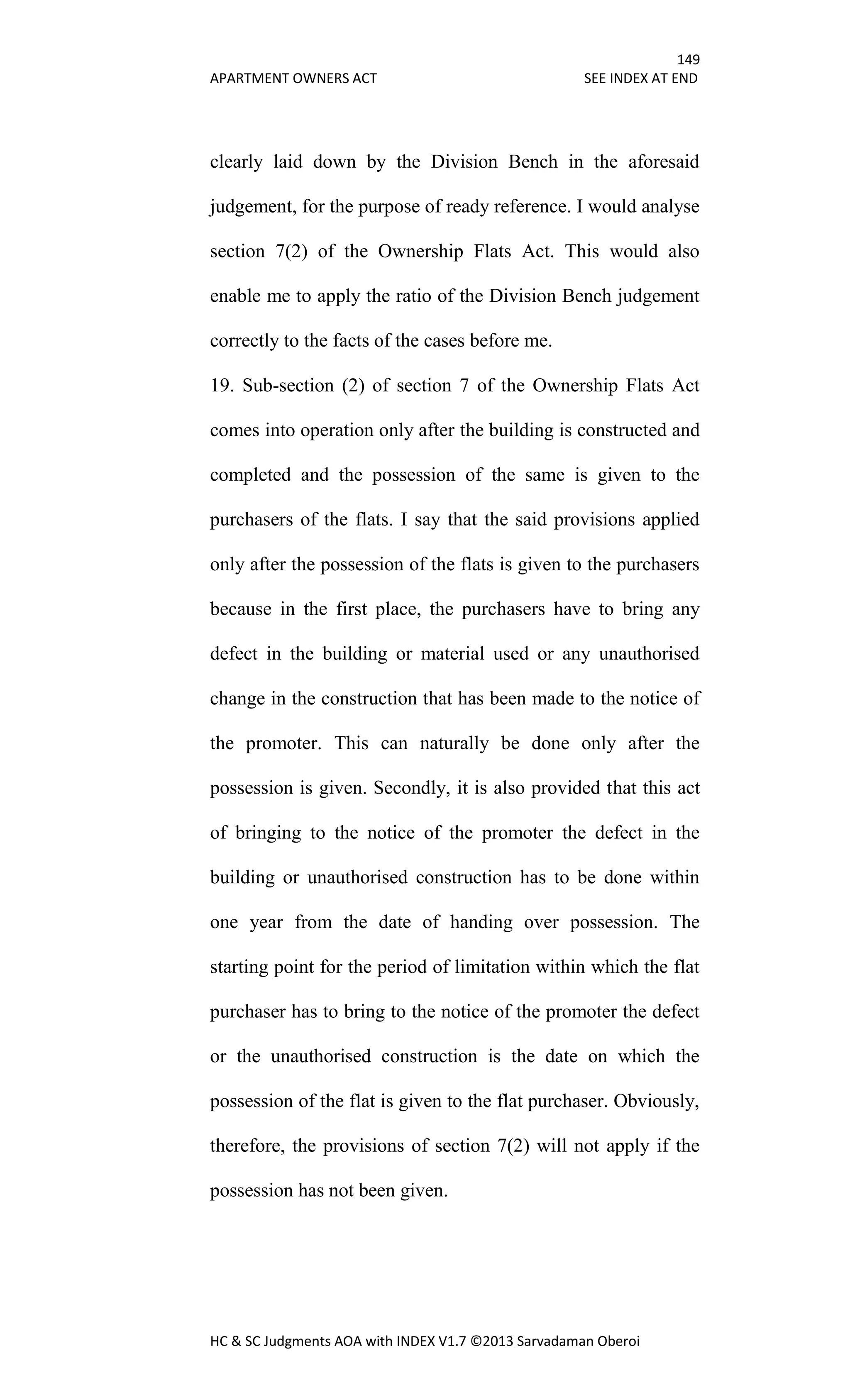149
APARTMENT OWNERS ACT SEE INDEX AT END
HC & SC Judgments AOA with INDEX V1.7 ©2013 Sarvadaman Oberoi
clearly laid down by the Division Bench in the aforesaid
judgement, for the purpose of ready reference. I would analyse
section 7(2) of the Ownership Flats Act. This would also
enable me to apply the ratio of the Division Bench judgement
correctly to the facts of the cases before me.
19. Sub-section (2) of section 7 of the Ownership Flats Act
comes into operation only after the building is constructed and
completed and the possession of the same is given to the
purchasers of the flats. I say that the said provisions applied
only after the possession of the flats is given to the purchasers
because in the first place, the purchasers have to bring any
defect in the building or material used or any unauthorised
change in the construction that has been made to the notice of
the promoter. This can naturally be done only after the
possession is given. Secondly, it is also provided that this act
of bringing to the notice of the promoter the defect in the
building or unauthorised construction has to be done within
one year from the date of handing over possession. The
starting point for the period of limitation within which the flat
purchaser has to bring to the notice of the promoter the defect
or the unauthorised construction is the date on which the
possession of the flat is given to the flat purchaser. Obviously,
therefore, the provisions of section 7(2) will not apply if the
possession has not been given.
 