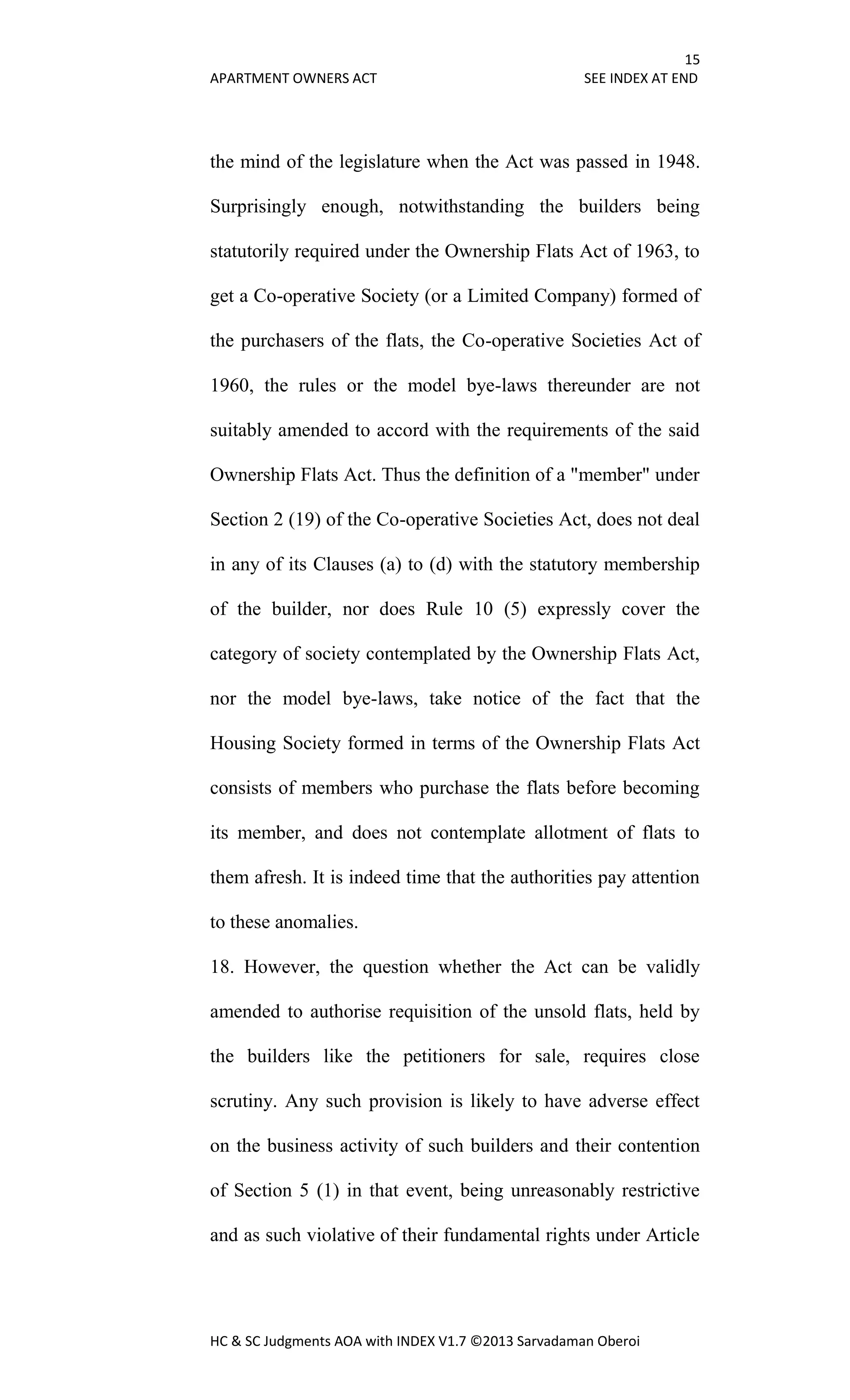15
APARTMENT OWNERS ACT SEE INDEX AT END
HC & SC Judgments AOA with INDEX V1.7 ©2013 Sarvadaman Oberoi
the mind of the legislature when the Act was passed in 1948.
Surprisingly enough, notwithstanding the builders being
statutorily required under the Ownership Flats Act of 1963, to
get a Co-operative Society (or a Limited Company) formed of
the purchasers of the flats, the Co-operative Societies Act of
1960, the rules or the model bye-laws thereunder are not
suitably amended to accord with the requirements of the said
Ownership Flats Act. Thus the definition of a "member" under
Section 2 (19) of the Co-operative Societies Act, does not deal
in any of its Clauses (a) to (d) with the statutory membership
of the builder, nor does Rule 10 (5) expressly cover the
category of society contemplated by the Ownership Flats Act,
nor the model bye-laws, take notice of the fact that the
Housing Society formed in terms of the Ownership Flats Act
consists of members who purchase the flats before becoming
its member, and does not contemplate allotment of flats to
them afresh. It is indeed time that the authorities pay attention
to these anomalies.
18. However, the question whether the Act can be validly
amended to authorise requisition of the unsold flats, held by
the builders like the petitioners for sale, requires close
scrutiny. Any such provision is likely to have adverse effect
on the business activity of such builders and their contention
of Section 5 (1) in that event, being unreasonably restrictive
and as such violative of their fundamental rights under Article
 