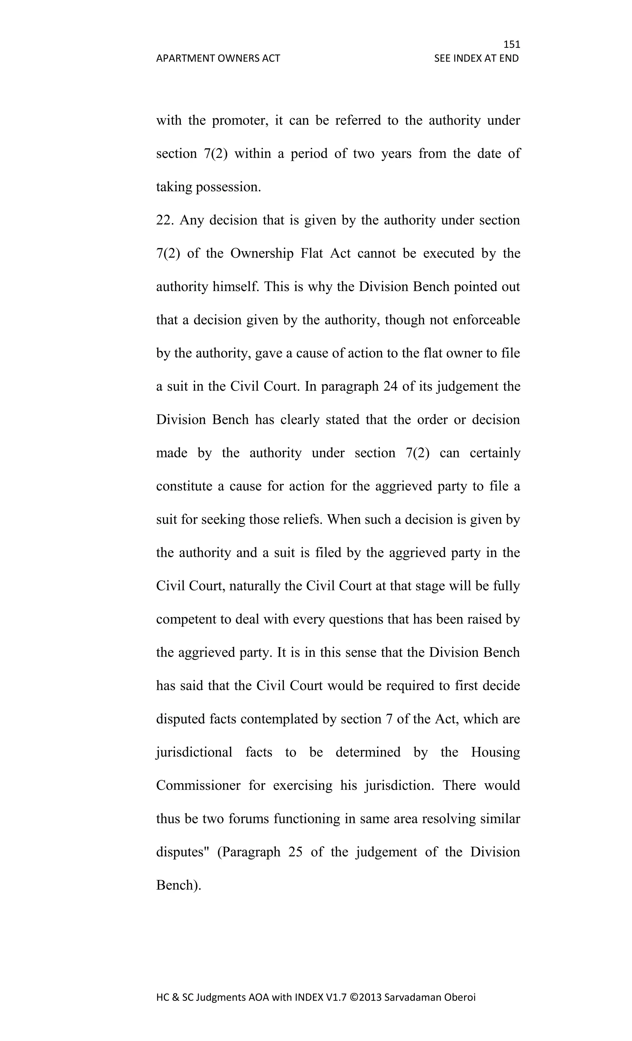 151
APARTMENT OWNERS ACT SEE INDEX AT END
HC & SC Judgments AOA with INDEX V1.7 ©2013 Sarvadaman Oberoi
with the promoter, it can be referred to the authority under
section 7(2) within a period of two years from the date of
taking possession.
22. Any decision that is given by the authority under section
7(2) of the Ownership Flat Act cannot be executed by the
authority himself. This is why the Division Bench pointed out
that a decision given by the authority, though not enforceable
by the authority, gave a cause of action to the flat owner to file
a suit in the Civil Court. In paragraph 24 of its judgement the
Division Bench has clearly stated that the order or decision
made by the authority under section 7(2) can certainly
constitute a cause for action for the aggrieved party to file a
suit for seeking those reliefs. When such a decision is given by
the authority and a suit is filed by the aggrieved party in the
Civil Court, naturally the Civil Court at that stage will be fully
competent to deal with every questions that has been raised by
the aggrieved party. It is in this sense that the Division Bench
has said that the Civil Court would be required to first decide
disputed facts contemplated by section 7 of the Act, which are
jurisdictional facts to be determined by the Housing
Commissioner for exercising his jurisdiction. There would
thus be two forums functioning in same area resolving similar
disputes" (Paragraph 25 of the judgement of the Division
Bench).
 