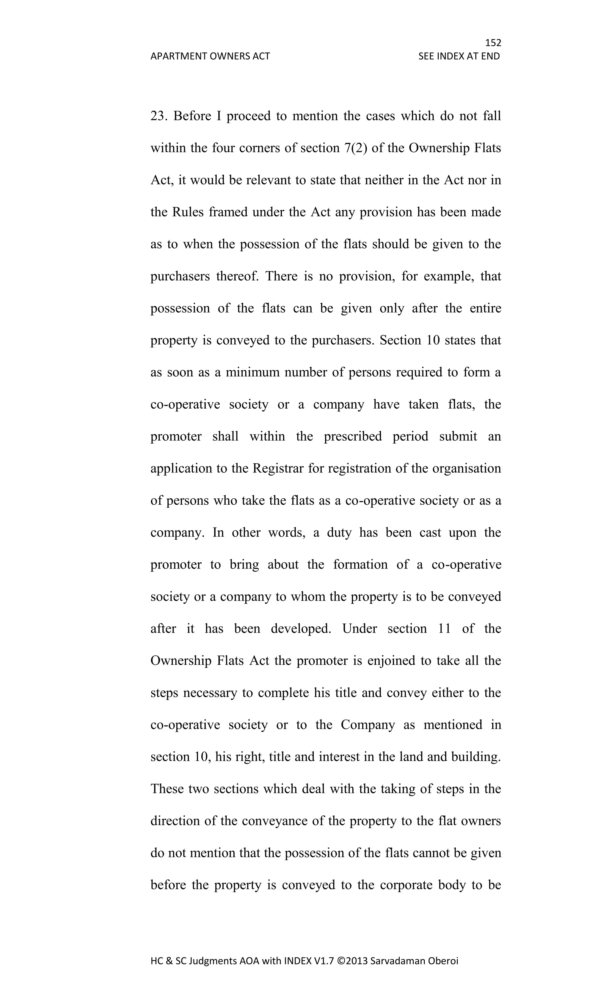 152
APARTMENT OWNERS ACT SEE INDEX AT END
HC & SC Judgments AOA with INDEX V1.7 ©2013 Sarvadaman Oberoi
23. Before I proceed to mention the cases which do not fall
within the four corners of section 7(2) of the Ownership Flats
Act, it would be relevant to state that neither in the Act nor in
the Rules framed under the Act any provision has been made
as to when the possession of the flats should be given to the
purchasers thereof. There is no provision, for example, that
possession of the flats can be given only after the entire
property is conveyed to the purchasers. Section 10 states that
as soon as a minimum number of persons required to form a
co-operative society or a company have taken flats, the
promoter shall within the prescribed period submit an
application to the Registrar for registration of the organisation
of persons who take the flats as a co-operative society or as a
company. In other words, a duty has been cast upon the
promoter to bring about the formation of a co-operative
society or a company to whom the property is to be conveyed
after it has been developed. Under section 11 of the
Ownership Flats Act the promoter is enjoined to take all the
steps necessary to complete his title and convey either to the
co-operative society or to the Company as mentioned in
section 10, his right, title and interest in the land and building.
These two sections which deal with the taking of steps in the
direction of the conveyance of the property to the flat owners
do not mention that the possession of the flats cannot be given
before the property is conveyed to the corporate body to be
 