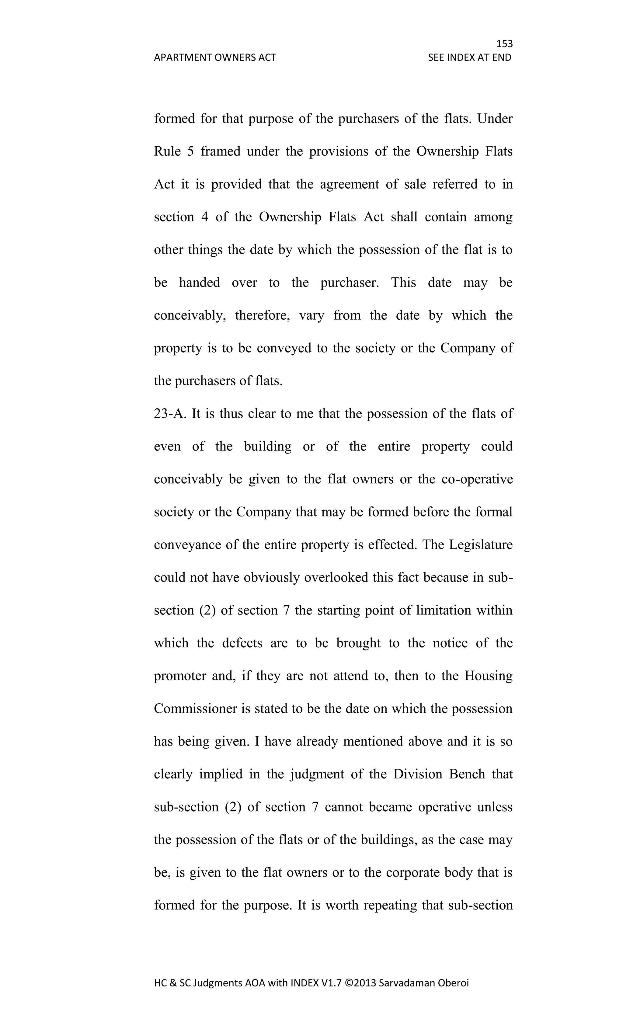 153
APARTMENT OWNERS ACT SEE INDEX AT END
HC & SC Judgments AOA with INDEX V1.7 ©2013 Sarvadaman Oberoi
formed for that purpose of the purchasers of the flats. Under
Rule 5 framed under the provisions of the Ownership Flats
Act it is provided that the agreement of sale referred to in
section 4 of the Ownership Flats Act shall contain among
other things the date by which the possession of the flat is to
be handed over to the purchaser. This date may be
conceivably, therefore, vary from the date by which the
property is to be conveyed to the society or the Company of
the purchasers of flats.
23-A. It is thus clear to me that the possession of the flats of
even of the building or of the entire property could
conceivably be given to the flat owners or the co-operative
society or the Company that may be formed before the formal
conveyance of the entire property is effected. The Legislature
could not have obviously overlooked this fact because in sub-
section (2) of section 7 the starting point of limitation within
which the defects are to be brought to the notice of the
promoter and, if they are not attend to, then to the Housing
Commissioner is stated to be the date on which the possession
has being given. I have already mentioned above and it is so
clearly implied in the judgment of the Division Bench that
sub-section (2) of section 7 cannot became operative unless
the possession of the flats or of the buildings, as the case may
be, is given to the flat owners or to the corporate body that is
formed for the purpose. It is worth repeating that sub-section
 