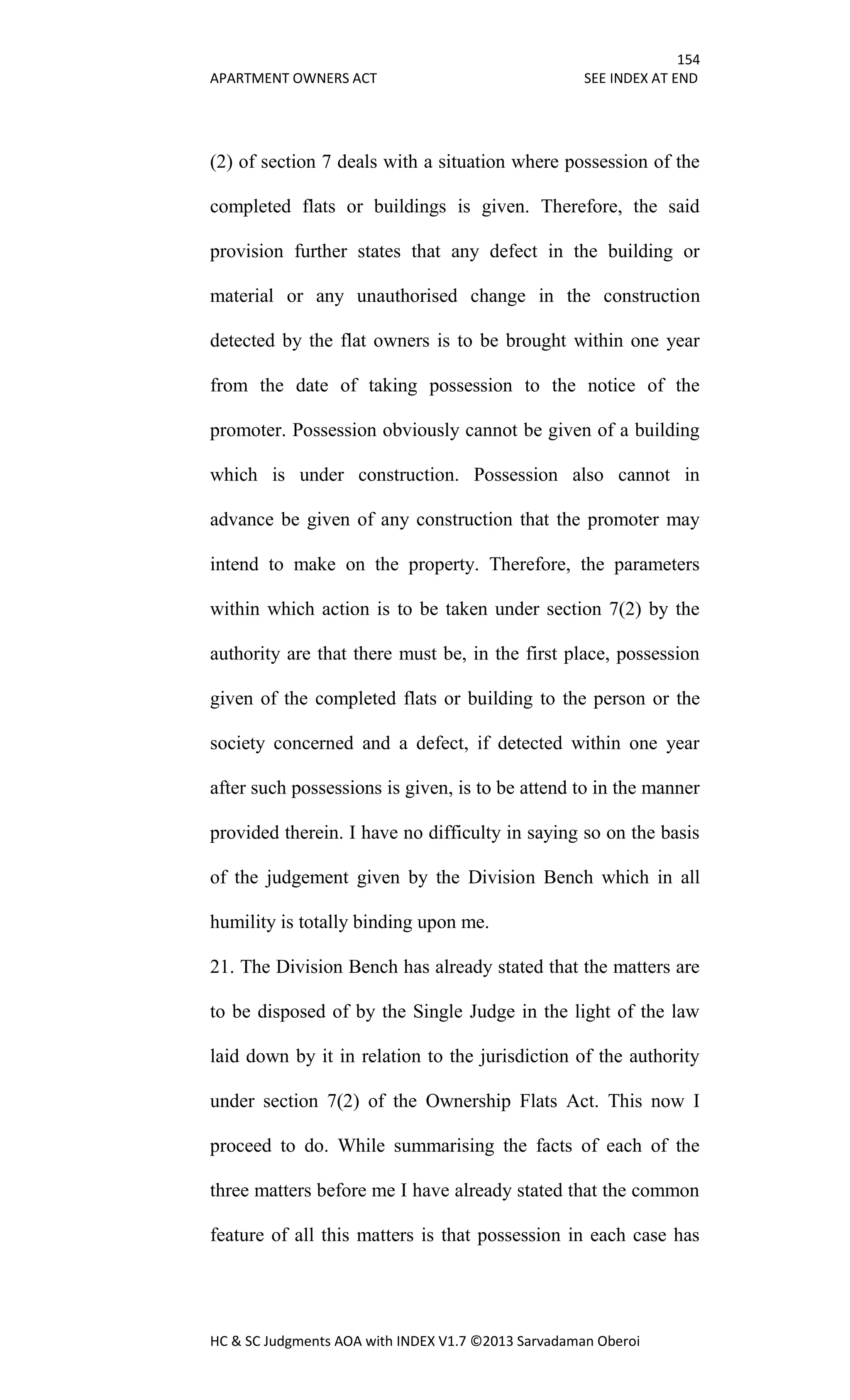 154
APARTMENT OWNERS ACT SEE INDEX AT END
HC & SC Judgments AOA with INDEX V1.7 ©2013 Sarvadaman Oberoi
(2) of section 7 deals with a situation where possession of the
completed flats or buildings is given. Therefore, the said
provision further states that any defect in the building or
material or any unauthorised change in the construction
detected by the flat owners is to be brought within one year
from the date of taking possession to the notice of the
promoter. Possession obviously cannot be given of a building
which is under construction. Possession also cannot in
advance be given of any construction that the promoter may
intend to make on the property. Therefore, the parameters
within which action is to be taken under section 7(2) by the
authority are that there must be, in the first place, possession
given of the completed flats or building to the person or the
society concerned and a defect, if detected within one year
after such possessions is given, is to be attend to in the manner
provided therein. I have no difficulty in saying so on the basis
of the judgement given by the Division Bench which in all
humility is totally binding upon me.
21. The Division Bench has already stated that the matters are
to be disposed of by the Single Judge in the light of the law
laid down by it in relation to the jurisdiction of the authority
under section 7(2) of the Ownership Flats Act. This now I
proceed to do. While summarising the facts of each of the
three matters before me I have already stated that the common
feature of all this matters is that possession in each case has
 