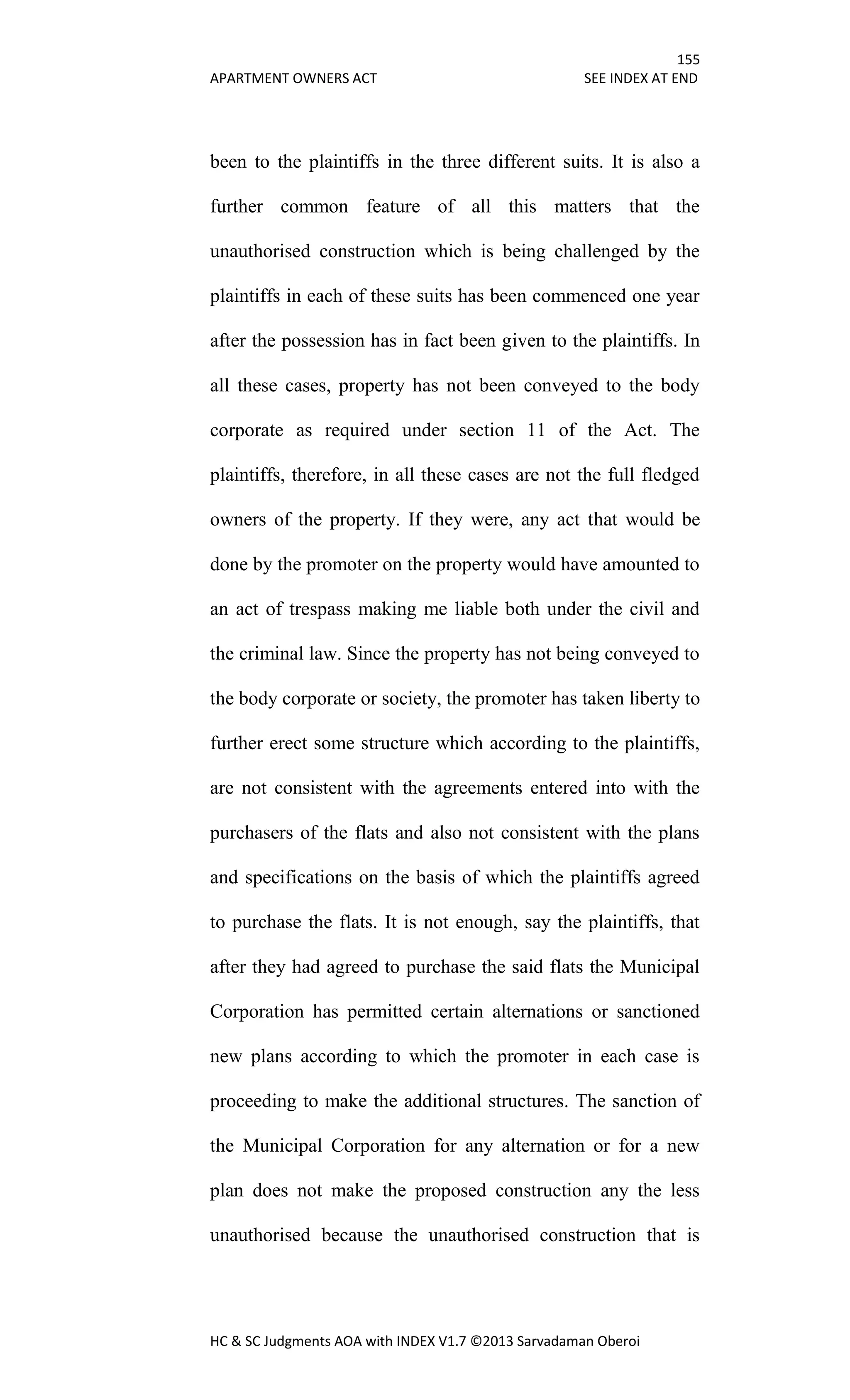 155
APARTMENT OWNERS ACT SEE INDEX AT END
HC & SC Judgments AOA with INDEX V1.7 ©2013 Sarvadaman Oberoi
been to the plaintiffs in the three different suits. It is also a
further common feature of all this matters that the
unauthorised construction which is being challenged by the
plaintiffs in each of these suits has been commenced one year
after the possession has in fact been given to the plaintiffs. In
all these cases, property has not been conveyed to the body
corporate as required under section 11 of the Act. The
plaintiffs, therefore, in all these cases are not the full fledged
owners of the property. If they were, any act that would be
done by the promoter on the property would have amounted to
an act of trespass making me liable both under the civil and
the criminal law. Since the property has not being conveyed to
the body corporate or society, the promoter has taken liberty to
further erect some structure which according to the plaintiffs,
are not consistent with the agreements entered into with the
purchasers of the flats and also not consistent with the plans
and specifications on the basis of which the plaintiffs agreed
to purchase the flats. It is not enough, say the plaintiffs, that
after they had agreed to purchase the said flats the Municipal
Corporation has permitted certain alternations or sanctioned
new plans according to which the promoter in each case is
proceeding to make the additional structures. The sanction of
the Municipal Corporation for any alternation or for a new
plan does not make the proposed construction any the less
unauthorised because the unauthorised construction that is
 