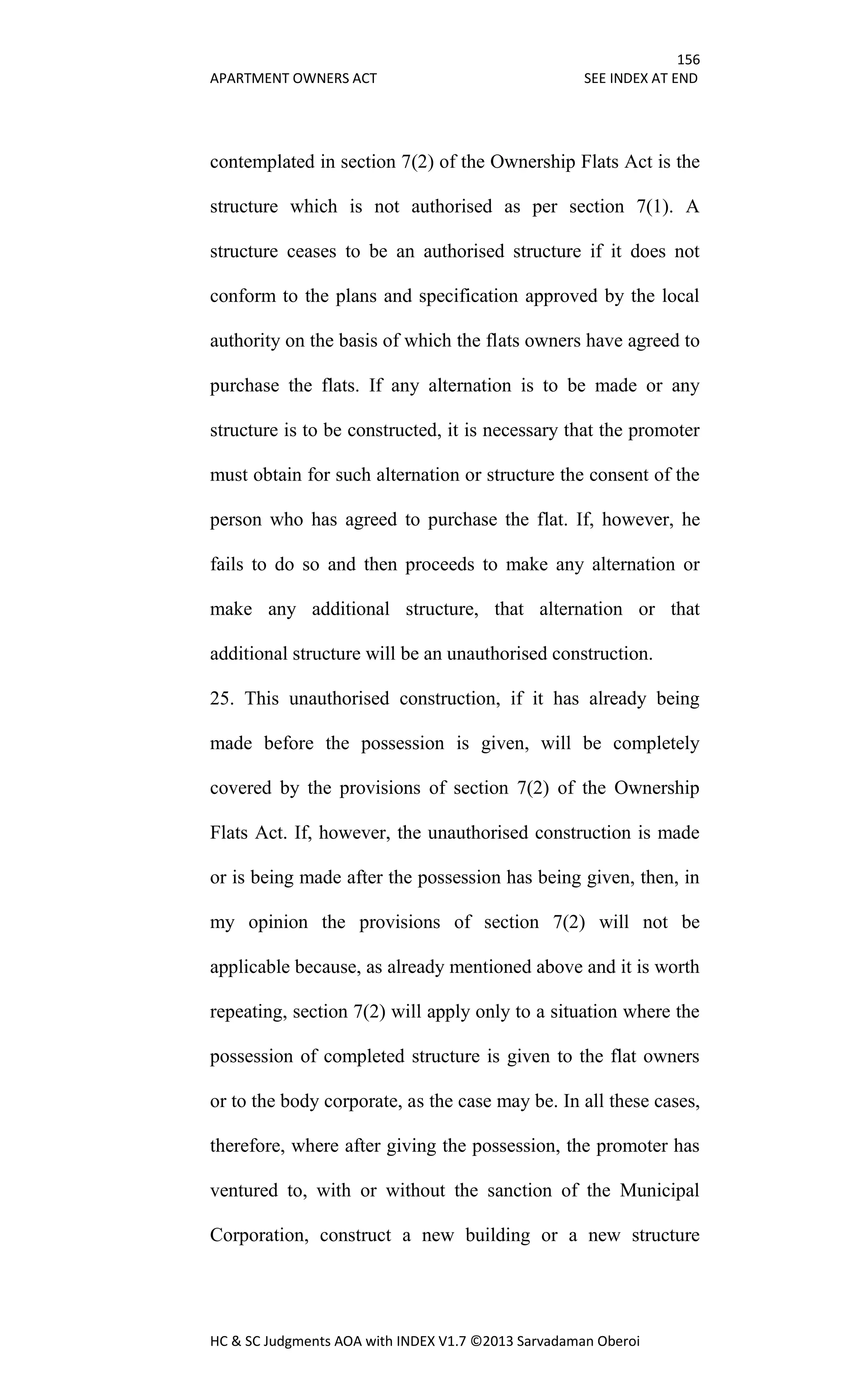 156
APARTMENT OWNERS ACT SEE INDEX AT END
HC & SC Judgments AOA with INDEX V1.7 ©2013 Sarvadaman Oberoi
contemplated in section 7(2) of the Ownership Flats Act is the
structure which is not authorised as per section 7(1). A
structure ceases to be an authorised structure if it does not
conform to the plans and specification approved by the local
authority on the basis of which the flats owners have agreed to
purchase the flats. If any alternation is to be made or any
structure is to be constructed, it is necessary that the promoter
must obtain for such alternation or structure the consent of the
person who has agreed to purchase the flat. If, however, he
fails to do so and then proceeds to make any alternation or
make any additional structure, that alternation or that
additional structure will be an unauthorised construction.
25. This unauthorised construction, if it has already being
made before the possession is given, will be completely
covered by the provisions of section 7(2) of the Ownership
Flats Act. If, however, the unauthorised construction is made
or is being made after the possession has being given, then, in
my opinion the provisions of section 7(2) will not be
applicable because, as already mentioned above and it is worth
repeating, section 7(2) will apply only to a situation where the
possession of completed structure is given to the flat owners
or to the body corporate, as the case may be. In all these cases,
therefore, where after giving the possession, the promoter has
ventured to, with or without the sanction of the Municipal
Corporation, construct a new building or a new structure
 