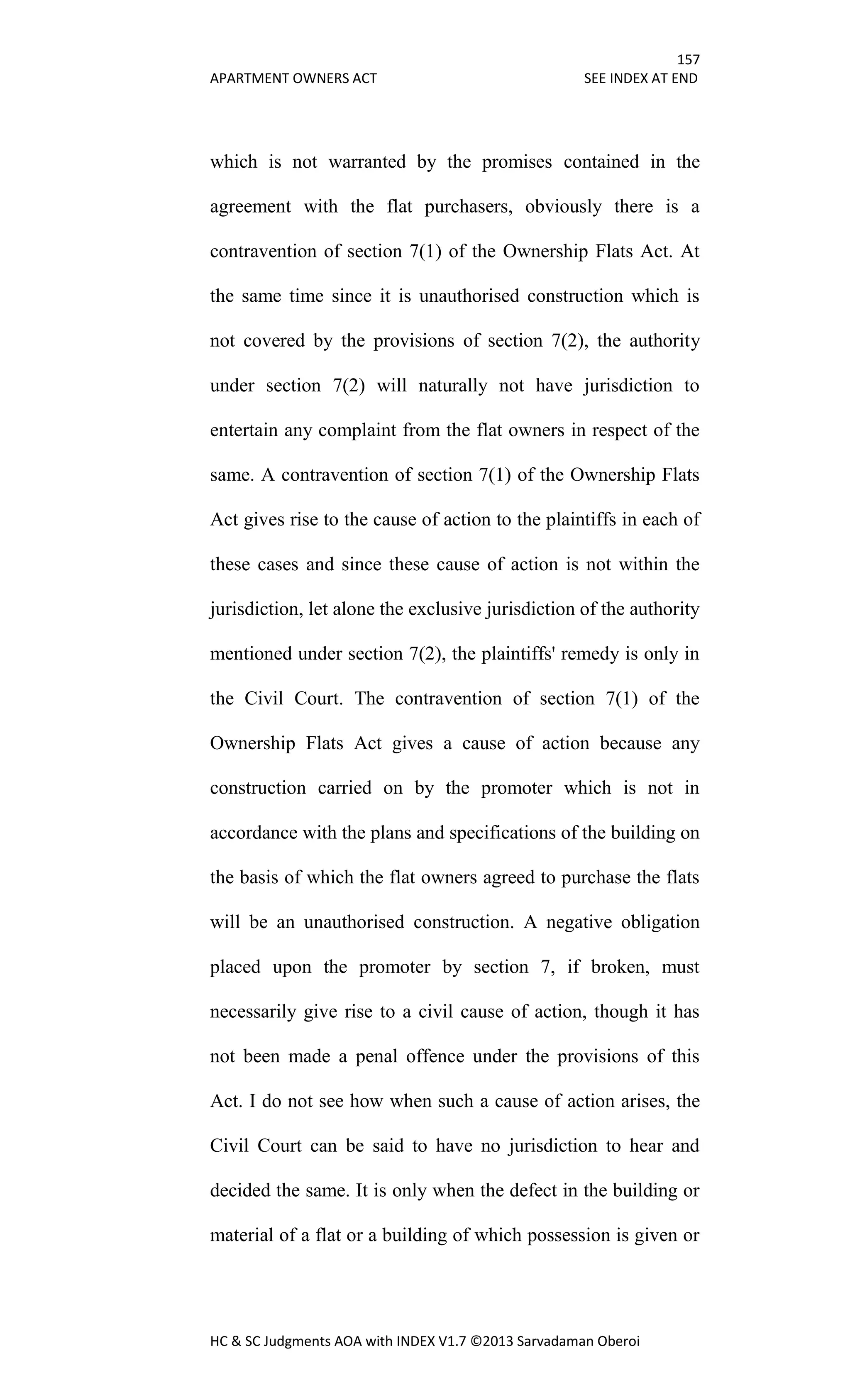 157
APARTMENT OWNERS ACT SEE INDEX AT END
HC & SC Judgments AOA with INDEX V1.7 ©2013 Sarvadaman Oberoi
which is not warranted by the promises contained in the
agreement with the flat purchasers, obviously there is a
contravention of section 7(1) of the Ownership Flats Act. At
the same time since it is unauthorised construction which is
not covered by the provisions of section 7(2), the authority
under section 7(2) will naturally not have jurisdiction to
entertain any complaint from the flat owners in respect of the
same. A contravention of section 7(1) of the Ownership Flats
Act gives rise to the cause of action to the plaintiffs in each of
these cases and since these cause of action is not within the
jurisdiction, let alone the exclusive jurisdiction of the authority
mentioned under section 7(2), the plaintiffs' remedy is only in
the Civil Court. The contravention of section 7(1) of the
Ownership Flats Act gives a cause of action because any
construction carried on by the promoter which is not in
accordance with the plans and specifications of the building on
the basis of which the flat owners agreed to purchase the flats
will be an unauthorised construction. A negative obligation
placed upon the promoter by section 7, if broken, must
necessarily give rise to a civil cause of action, though it has
not been made a penal offence under the provisions of this
Act. I do not see how when such a cause of action arises, the
Civil Court can be said to have no jurisdiction to hear and
decided the same. It is only when the defect in the building or
material of a flat or a building of which possession is given or
 