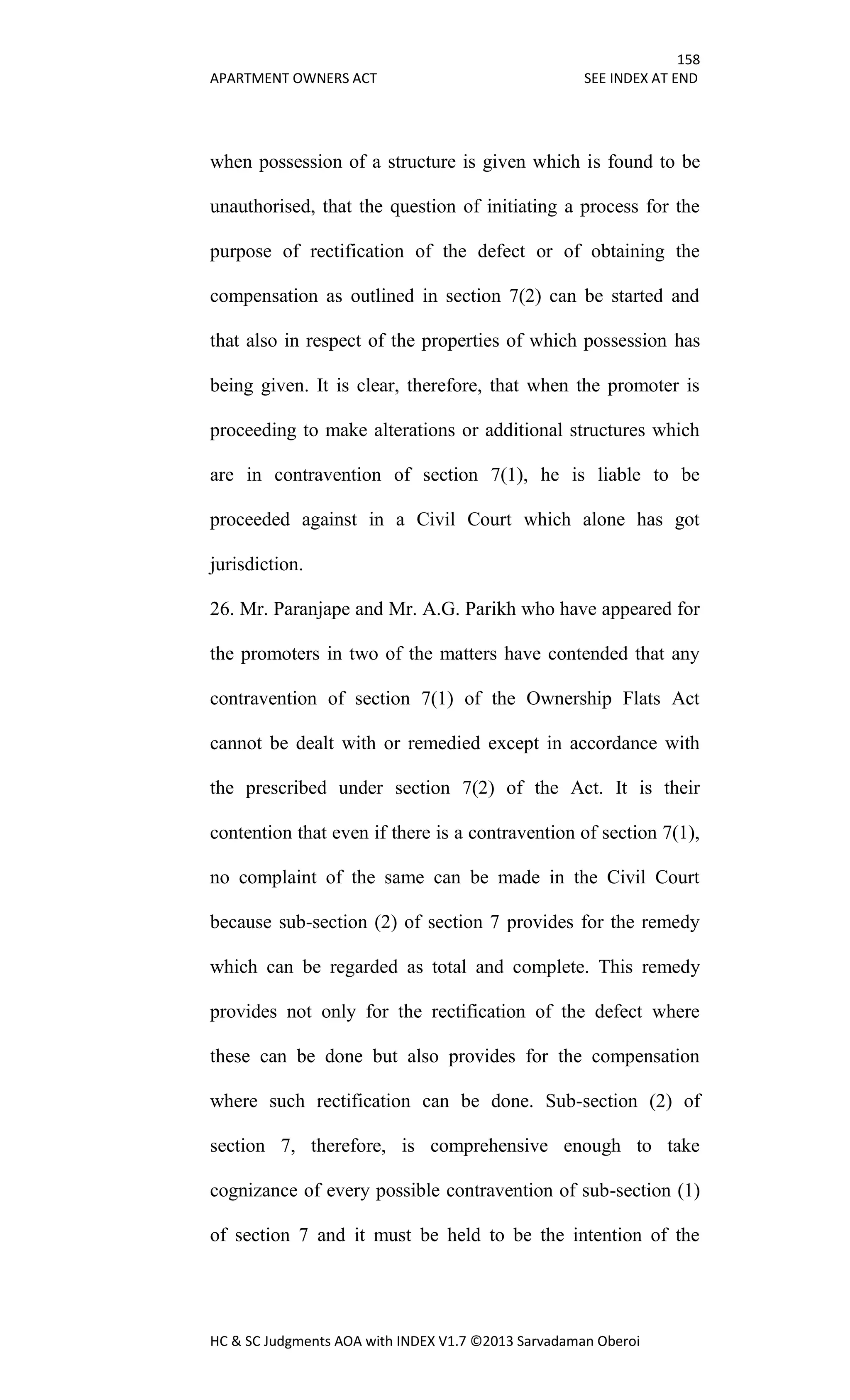 158
APARTMENT OWNERS ACT SEE INDEX AT END
HC & SC Judgments AOA with INDEX V1.7 ©2013 Sarvadaman Oberoi
when possession of a structure is given which is found to be
unauthorised, that the question of initiating a process for the
purpose of rectification of the defect or of obtaining the
compensation as outlined in section 7(2) can be started and
that also in respect of the properties of which possession has
being given. It is clear, therefore, that when the promoter is
proceeding to make alterations or additional structures which
are in contravention of section 7(1), he is liable to be
proceeded against in a Civil Court which alone has got
jurisdiction.
26. Mr. Paranjape and Mr. A.G. Parikh who have appeared for
the promoters in two of the matters have contended that any
contravention of section 7(1) of the Ownership Flats Act
cannot be dealt with or remedied except in accordance with
the prescribed under section 7(2) of the Act. It is their
contention that even if there is a contravention of section 7(1),
no complaint of the same can be made in the Civil Court
because sub-section (2) of section 7 provides for the remedy
which can be regarded as total and complete. This remedy
provides not only for the rectification of the defect where
these can be done but also provides for the compensation
where such rectification can be done. Sub-section (2) of
section 7, therefore, is comprehensive enough to take
cognizance of every possible contravention of sub-section (1)
of section 7 and it must be held to be the intention of the
 