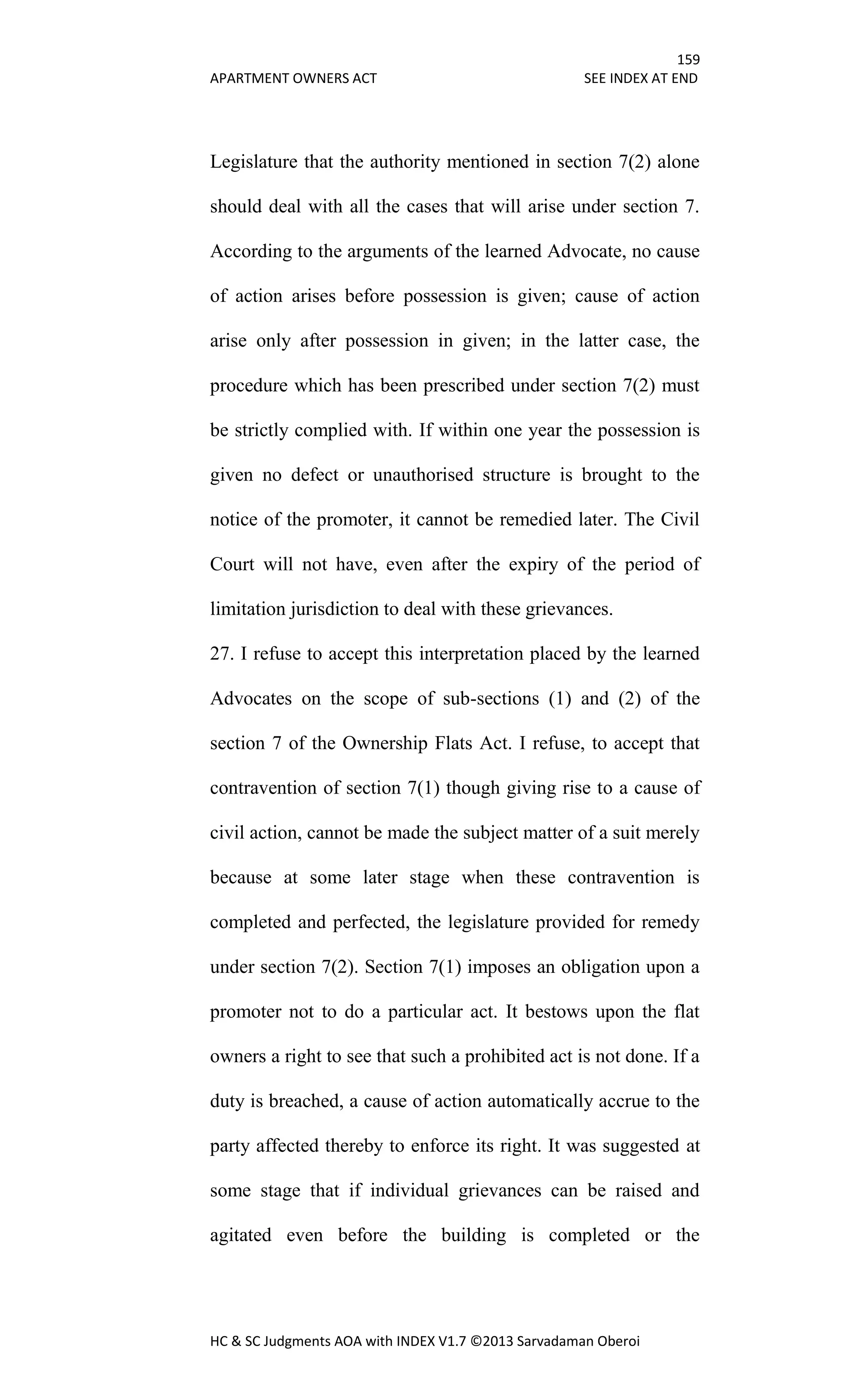159
APARTMENT OWNERS ACT SEE INDEX AT END
HC & SC Judgments AOA with INDEX V1.7 ©2013 Sarvadaman Oberoi
Legislature that the authority mentioned in section 7(2) alone
should deal with all the cases that will arise under section 7.
According to the arguments of the learned Advocate, no cause
of action arises before possession is given; cause of action
arise only after possession in given; in the latter case, the
procedure which has been prescribed under section 7(2) must
be strictly complied with. If within one year the possession is
given no defect or unauthorised structure is brought to the
notice of the promoter, it cannot be remedied later. The Civil
Court will not have, even after the expiry of the period of
limitation jurisdiction to deal with these grievances.
27. I refuse to accept this interpretation placed by the learned
Advocates on the scope of sub-sections (1) and (2) of the
section 7 of the Ownership Flats Act. I refuse, to accept that
contravention of section 7(1) though giving rise to a cause of
civil action, cannot be made the subject matter of a suit merely
because at some later stage when these contravention is
completed and perfected, the legislature provided for remedy
under section 7(2). Section 7(1) imposes an obligation upon a
promoter not to do a particular act. It bestows upon the flat
owners a right to see that such a prohibited act is not done. If a
duty is breached, a cause of action automatically accrue to the
party affected thereby to enforce its right. It was suggested at
some stage that if individual grievances can be raised and
agitated even before the building is completed or the
 