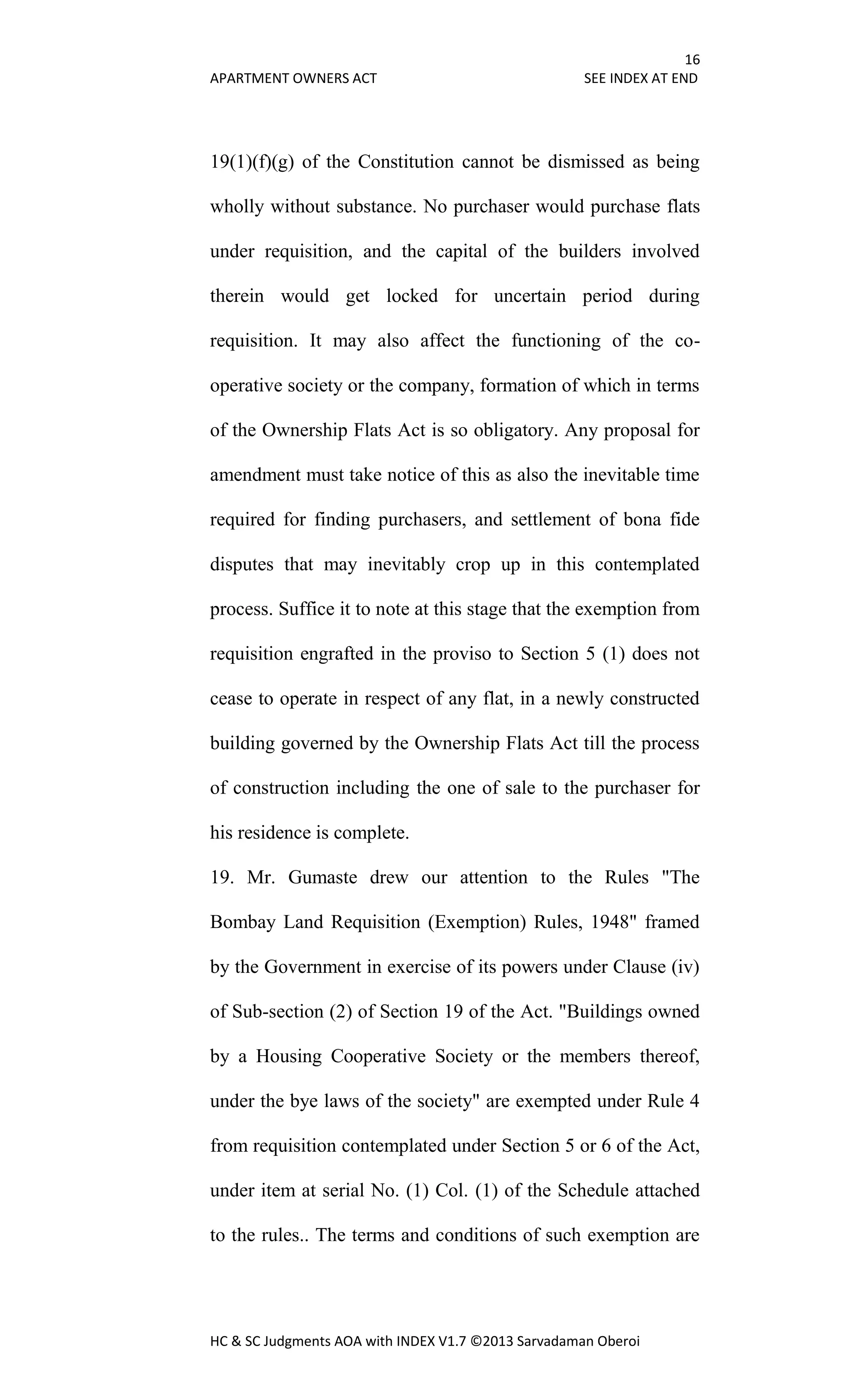 16
APARTMENT OWNERS ACT SEE INDEX AT END
HC & SC Judgments AOA with INDEX V1.7 ©2013 Sarvadaman Oberoi
19(1)(f)(g) of the Constitution cannot be dismissed as being
wholly without substance. No purchaser would purchase flats
under requisition, and the capital of the builders involved
therein would get locked for uncertain period during
requisition. It may also affect the functioning of the co-
operative society or the company, formation of which in terms
of the Ownership Flats Act is so obligatory. Any proposal for
amendment must take notice of this as also the inevitable time
required for finding purchasers, and settlement of bona fide
disputes that may inevitably crop up in this contemplated
process. Suffice it to note at this stage that the exemption from
requisition engrafted in the proviso to Section 5 (1) does not
cease to operate in respect of any flat, in a newly constructed
building governed by the Ownership Flats Act till the process
of construction including the one of sale to the purchaser for
his residence is complete.
19. Mr. Gumaste drew our attention to the Rules "The
Bombay Land Requisition (Exemption) Rules, 1948" framed
by the Government in exercise of its powers under Clause (iv)
of Sub-section (2) of Section 19 of the Act. "Buildings owned
by a Housing Cooperative Society or the members thereof,
under the bye laws of the society" are exempted under Rule 4
from requisition contemplated under Section 5 or 6 of the Act,
under item at serial No. (1) Col. (1) of the Schedule attached
to the rules.. The terms and conditions of such exemption are
 