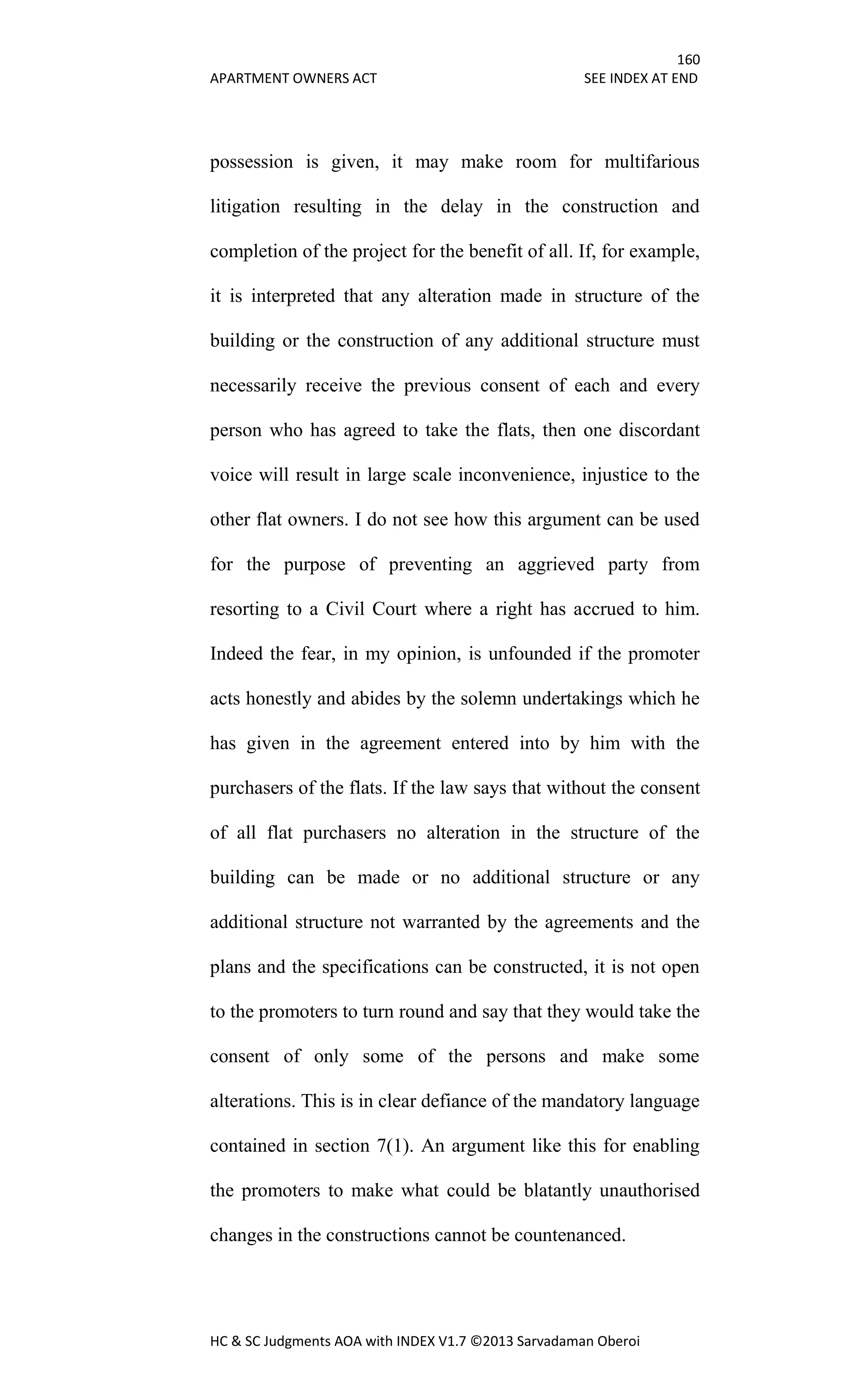 160
APARTMENT OWNERS ACT SEE INDEX AT END
HC & SC Judgments AOA with INDEX V1.7 ©2013 Sarvadaman Oberoi
possession is given, it may make room for multifarious
litigation resulting in the delay in the construction and
completion of the project for the benefit of all. If, for example,
it is interpreted that any alteration made in structure of the
building or the construction of any additional structure must
necessarily receive the previous consent of each and every
person who has agreed to take the flats, then one discordant
voice will result in large scale inconvenience, injustice to the
other flat owners. I do not see how this argument can be used
for the purpose of preventing an aggrieved party from
resorting to a Civil Court where a right has accrued to him.
Indeed the fear, in my opinion, is unfounded if the promoter
acts honestly and abides by the solemn undertakings which he
has given in the agreement entered into by him with the
purchasers of the flats. If the law says that without the consent
of all flat purchasers no alteration in the structure of the
building can be made or no additional structure or any
additional structure not warranted by the agreements and the
plans and the specifications can be constructed, it is not open
to the promoters to turn round and say that they would take the
consent of only some of the persons and make some
alterations. This is in clear defiance of the mandatory language
contained in section 7(1). An argument like this for enabling
the promoters to make what could be blatantly unauthorised
changes in the constructions cannot be countenanced.
 