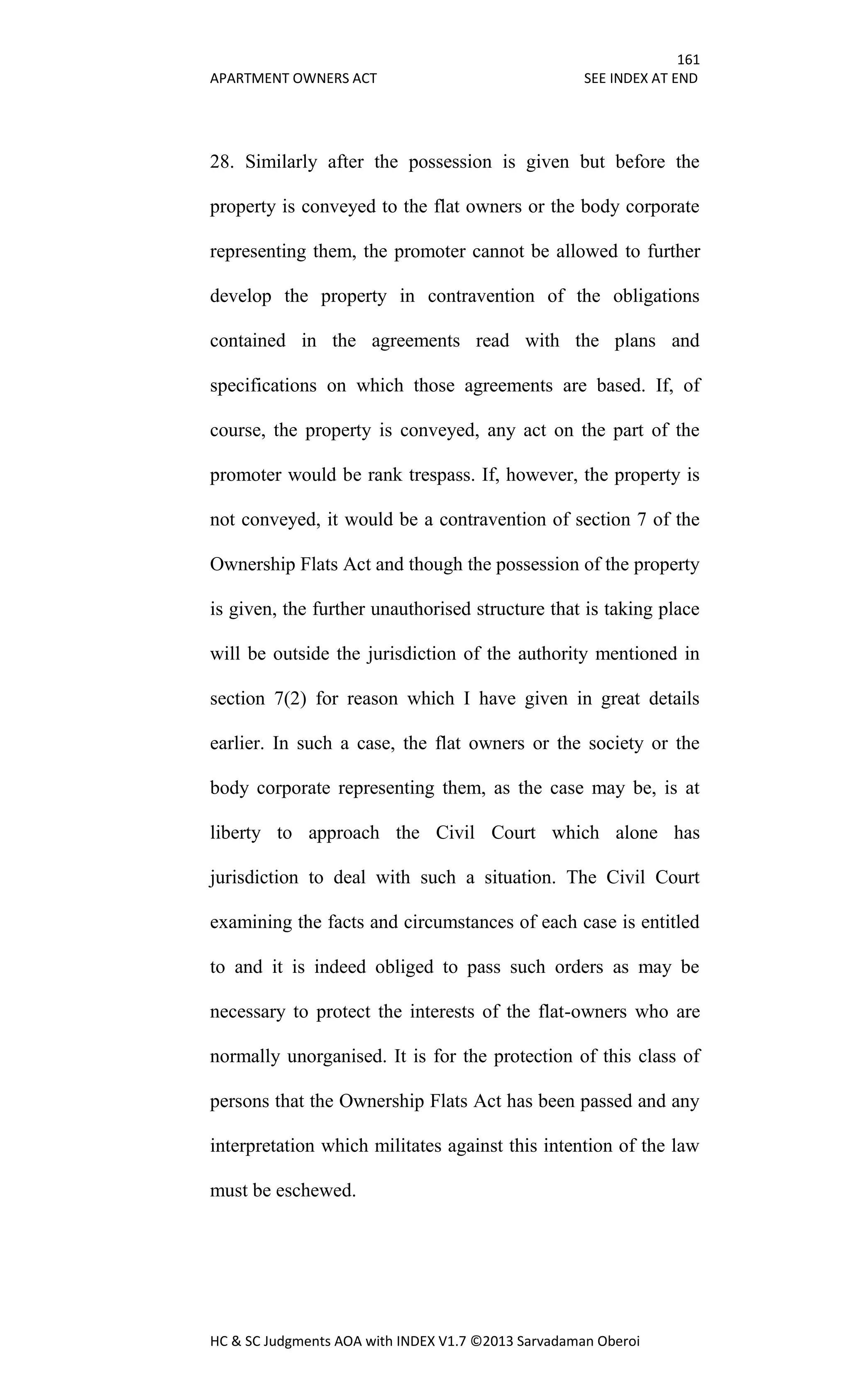 161
APARTMENT OWNERS ACT SEE INDEX AT END
HC & SC Judgments AOA with INDEX V1.7 ©2013 Sarvadaman Oberoi
28. Similarly after the possession is given but before the
property is conveyed to the flat owners or the body corporate
representing them, the promoter cannot be allowed to further
develop the property in contravention of the obligations
contained in the agreements read with the plans and
specifications on which those agreements are based. If, of
course, the property is conveyed, any act on the part of the
promoter would be rank trespass. If, however, the property is
not conveyed, it would be a contravention of section 7 of the
Ownership Flats Act and though the possession of the property
is given, the further unauthorised structure that is taking place
will be outside the jurisdiction of the authority mentioned in
section 7(2) for reason which I have given in great details
earlier. In such a case, the flat owners or the society or the
body corporate representing them, as the case may be, is at
liberty to approach the Civil Court which alone has
jurisdiction to deal with such a situation. The Civil Court
examining the facts and circumstances of each case is entitled
to and it is indeed obliged to pass such orders as may be
necessary to protect the interests of the flat-owners who are
normally unorganised. It is for the protection of this class of
persons that the Ownership Flats Act has been passed and any
interpretation which militates against this intention of the law
must be eschewed.
 