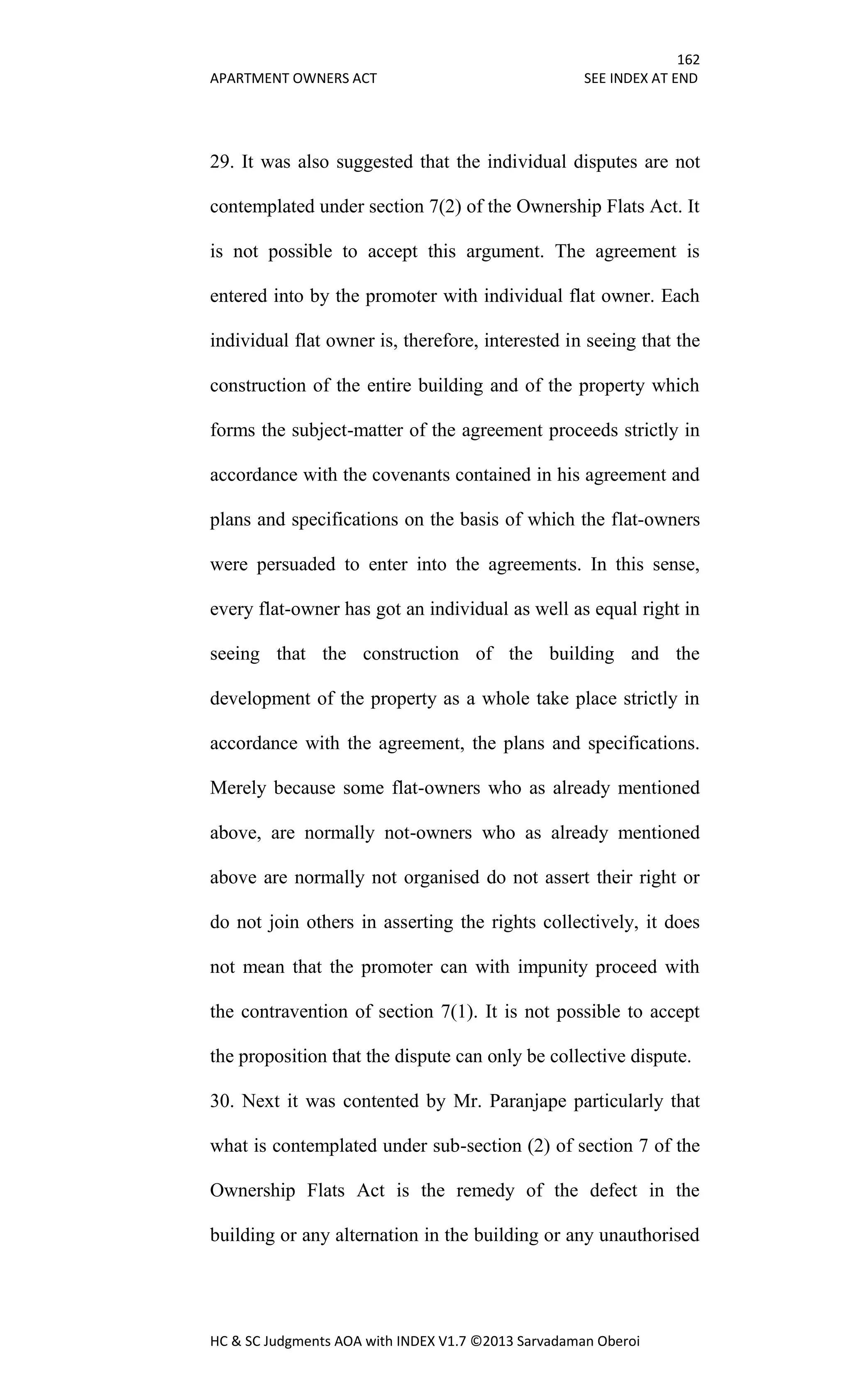 162
APARTMENT OWNERS ACT SEE INDEX AT END
HC & SC Judgments AOA with INDEX V1.7 ©2013 Sarvadaman Oberoi
29. It was also suggested that the individual disputes are not
contemplated under section 7(2) of the Ownership Flats Act. It
is not possible to accept this argument. The agreement is
entered into by the promoter with individual flat owner. Each
individual flat owner is, therefore, interested in seeing that the
construction of the entire building and of the property which
forms the subject-matter of the agreement proceeds strictly in
accordance with the covenants contained in his agreement and
plans and specifications on the basis of which the flat-owners
were persuaded to enter into the agreements. In this sense,
every flat-owner has got an individual as well as equal right in
seeing that the construction of the building and the
development of the property as a whole take place strictly in
accordance with the agreement, the plans and specifications.
Merely because some flat-owners who as already mentioned
above, are normally not-owners who as already mentioned
above are normally not organised do not assert their right or
do not join others in asserting the rights collectively, it does
not mean that the promoter can with impunity proceed with
the contravention of section 7(1). It is not possible to accept
the proposition that the dispute can only be collective dispute.
30. Next it was contented by Mr. Paranjape particularly that
what is contemplated under sub-section (2) of section 7 of the
Ownership Flats Act is the remedy of the defect in the
building or any alternation in the building or any unauthorised
 