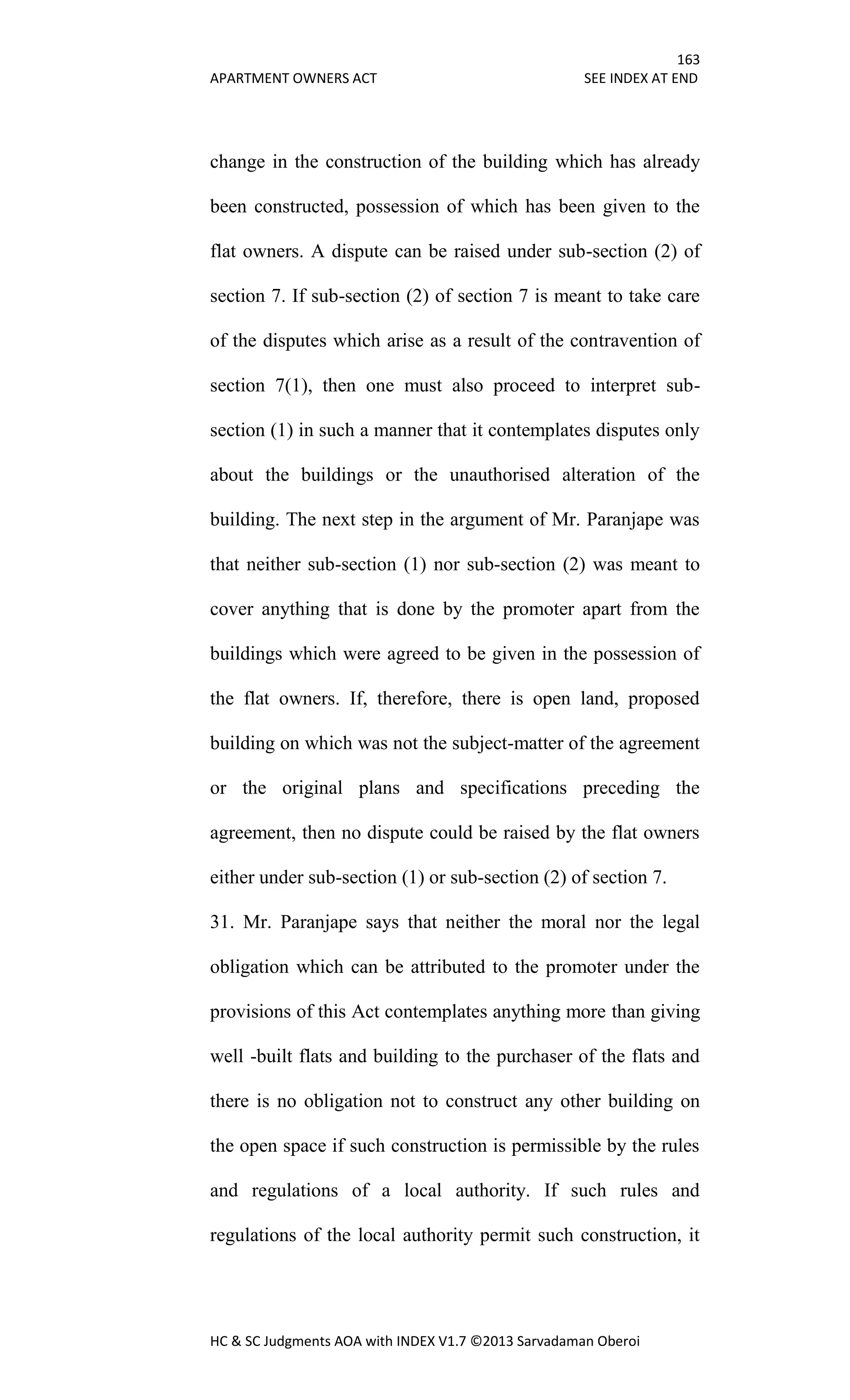 163
APARTMENT OWNERS ACT SEE INDEX AT END
HC & SC Judgments AOA with INDEX V1.7 ©2013 Sarvadaman Oberoi
change in the construction of the building which has already
been constructed, possession of which has been given to the
flat owners. A dispute can be raised under sub-section (2) of
section 7. If sub-section (2) of section 7 is meant to take care
of the disputes which arise as a result of the contravention of
section 7(1), then one must also proceed to interpret sub-
section (1) in such a manner that it contemplates disputes only
about the buildings or the unauthorised alteration of the
building. The next step in the argument of Mr. Paranjape was
that neither sub-section (1) nor sub-section (2) was meant to
cover anything that is done by the promoter apart from the
buildings which were agreed to be given in the possession of
the flat owners. If, therefore, there is open land, proposed
building on which was not the subject-matter of the agreement
or the original plans and specifications preceding the
agreement, then no dispute could be raised by the flat owners
either under sub-section (1) or sub-section (2) of section 7.
31. Mr. Paranjape says that neither the moral nor the legal
obligation which can be attributed to the promoter under the
provisions of this Act contemplates anything more than giving
well -built flats and building to the purchaser of the flats and
there is no obligation not to construct any other building on
the open space if such construction is permissible by the rules
and regulations of a local authority. If such rules and
regulations of the local authority permit such construction, it
 