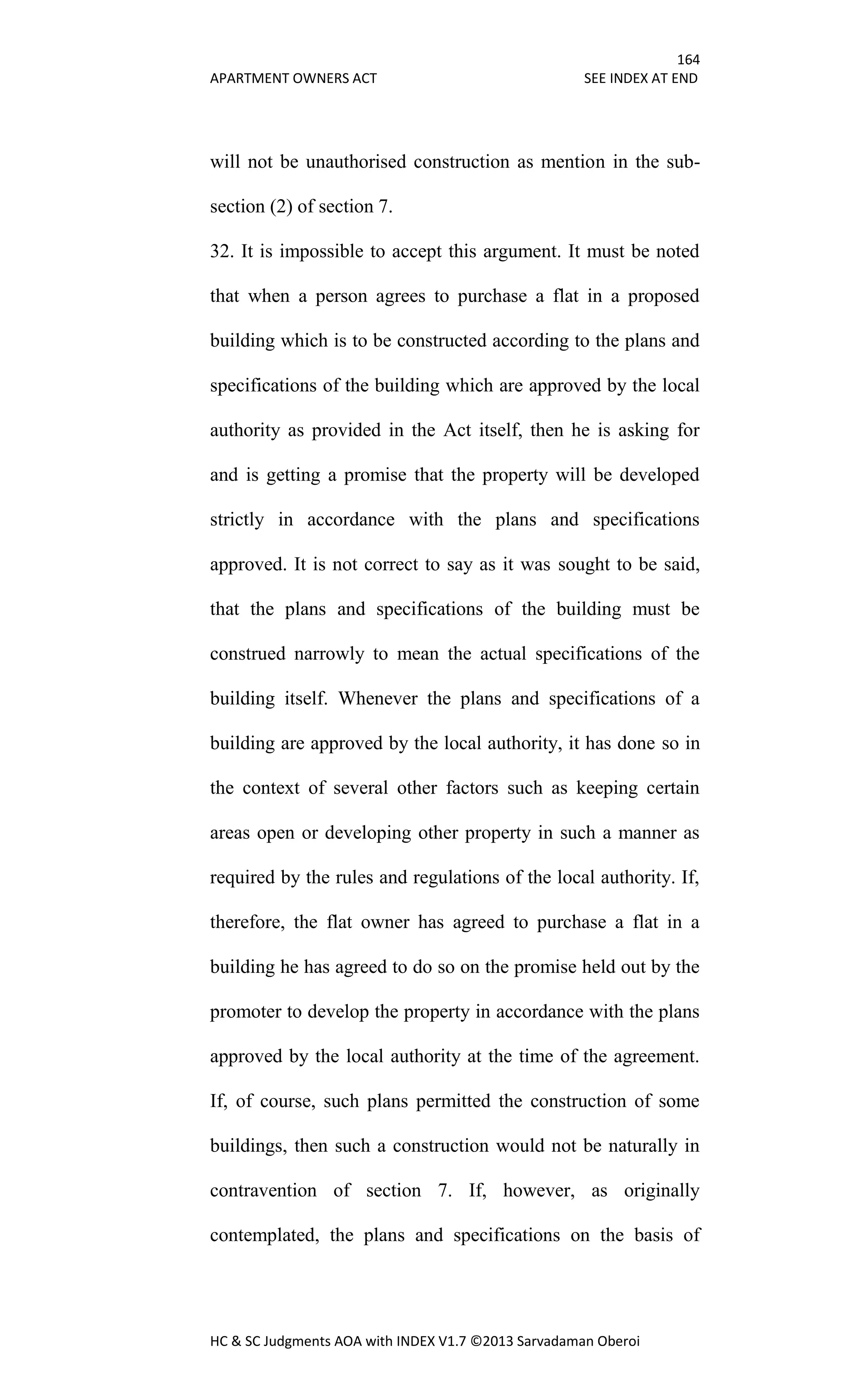 164
APARTMENT OWNERS ACT SEE INDEX AT END
HC & SC Judgments AOA with INDEX V1.7 ©2013 Sarvadaman Oberoi
will not be unauthorised construction as mention in the sub-
section (2) of section 7.
32. It is impossible to accept this argument. It must be noted
that when a person agrees to purchase a flat in a proposed
building which is to be constructed according to the plans and
specifications of the building which are approved by the local
authority as provided in the Act itself, then he is asking for
and is getting a promise that the property will be developed
strictly in accordance with the plans and specifications
approved. It is not correct to say as it was sought to be said,
that the plans and specifications of the building must be
construed narrowly to mean the actual specifications of the
building itself. Whenever the plans and specifications of a
building are approved by the local authority, it has done so in
the context of several other factors such as keeping certain
areas open or developing other property in such a manner as
required by the rules and regulations of the local authority. If,
therefore, the flat owner has agreed to purchase a flat in a
building he has agreed to do so on the promise held out by the
promoter to develop the property in accordance with the plans
approved by the local authority at the time of the agreement.
If, of course, such plans permitted the construction of some
buildings, then such a construction would not be naturally in
contravention of section 7. If, however, as originally
contemplated, the plans and specifications on the basis of
 