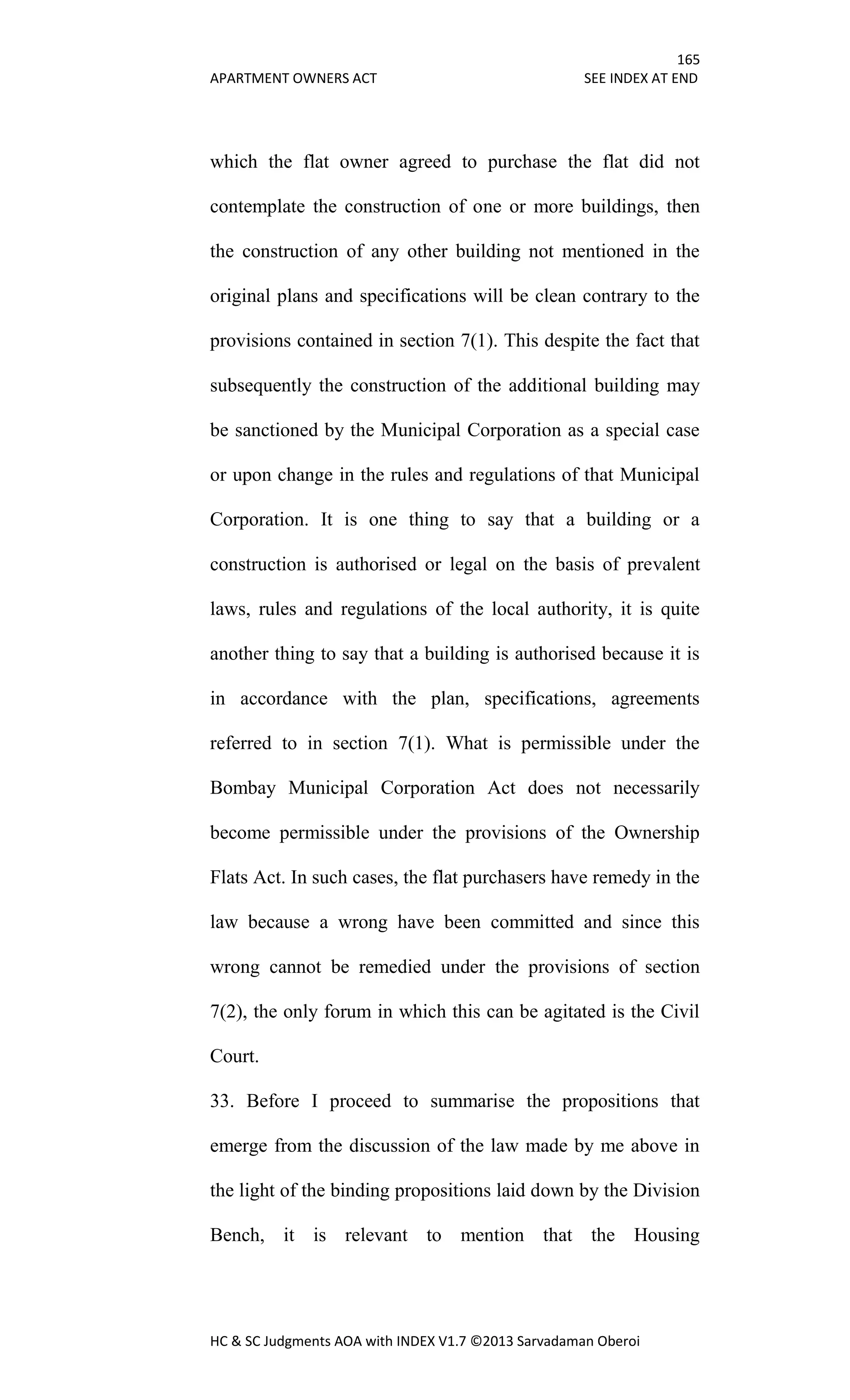 165
APARTMENT OWNERS ACT SEE INDEX AT END
HC & SC Judgments AOA with INDEX V1.7 ©2013 Sarvadaman Oberoi
which the flat owner agreed to purchase the flat did not
contemplate the construction of one or more buildings, then
the construction of any other building not mentioned in the
original plans and specifications will be clean contrary to the
provisions contained in section 7(1). This despite the fact that
subsequently the construction of the additional building may
be sanctioned by the Municipal Corporation as a special case
or upon change in the rules and regulations of that Municipal
Corporation. It is one thing to say that a building or a
construction is authorised or legal on the basis of prevalent
laws, rules and regulations of the local authority, it is quite
another thing to say that a building is authorised because it is
in accordance with the plan, specifications, agreements
referred to in section 7(1). What is permissible under the
Bombay Municipal Corporation Act does not necessarily
become permissible under the provisions of the Ownership
Flats Act. In such cases, the flat purchasers have remedy in the
law because a wrong have been committed and since this
wrong cannot be remedied under the provisions of section
7(2), the only forum in which this can be agitated is the Civil
Court.
33. Before I proceed to summarise the propositions that
emerge from the discussion of the law made by me above in
the light of the binding propositions laid down by the Division
Bench, it is relevant to mention that the Housing
 