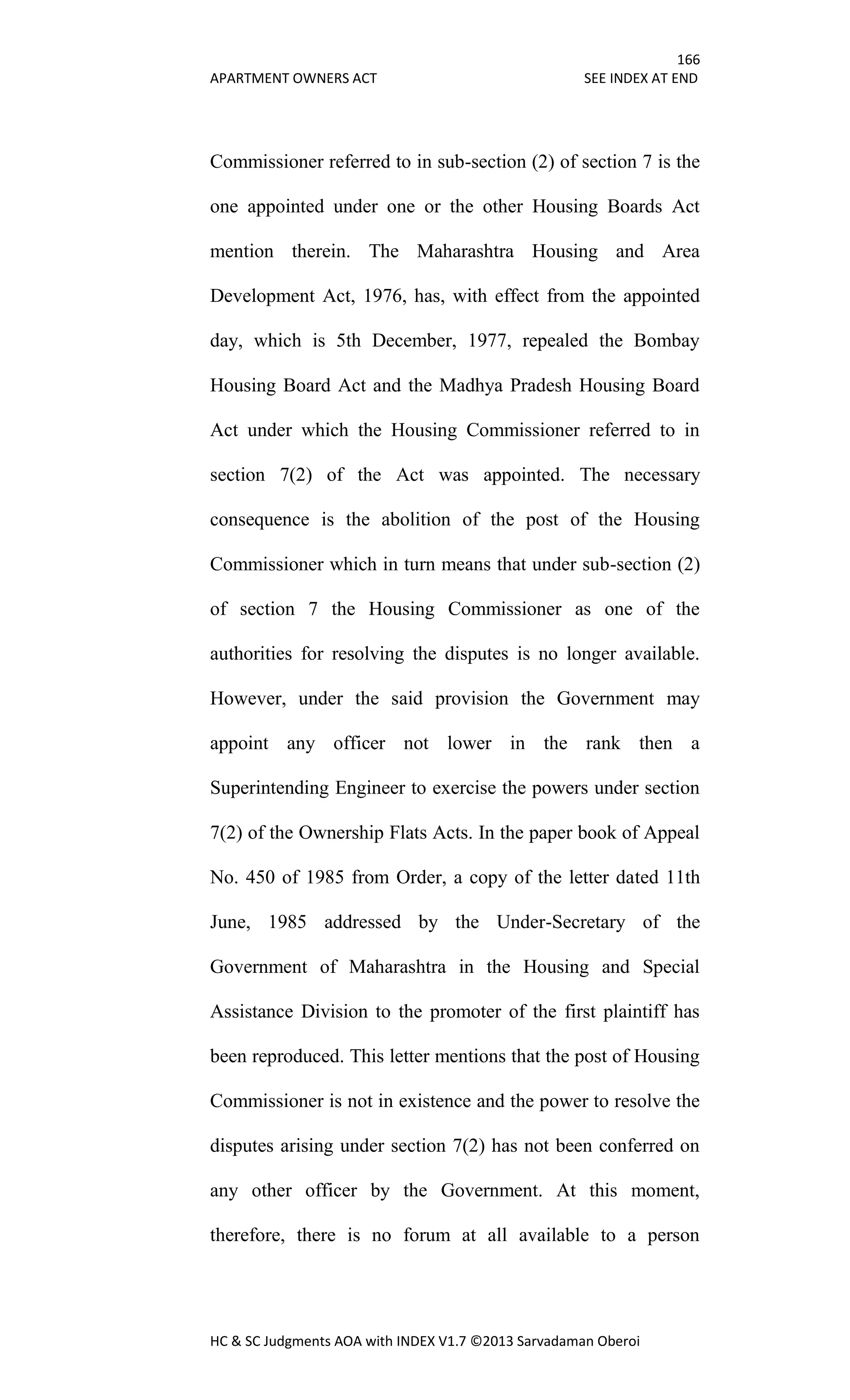 166
APARTMENT OWNERS ACT SEE INDEX AT END
HC & SC Judgments AOA with INDEX V1.7 ©2013 Sarvadaman Oberoi
Commissioner referred to in sub-section (2) of section 7 is the
one appointed under one or the other Housing Boards Act
mention therein. The Maharashtra Housing and Area
Development Act, 1976, has, with effect from the appointed
day, which is 5th December, 1977, repealed the Bombay
Housing Board Act and the Madhya Pradesh Housing Board
Act under which the Housing Commissioner referred to in
section 7(2) of the Act was appointed. The necessary
consequence is the abolition of the post of the Housing
Commissioner which in turn means that under sub-section (2)
of section 7 the Housing Commissioner as one of the
authorities for resolving the disputes is no longer available.
However, under the said provision the Government may
appoint any officer not lower in the rank then a
Superintending Engineer to exercise the powers under section
7(2) of the Ownership Flats Acts. In the paper book of Appeal
No. 450 of 1985 from Order, a copy of the letter dated 11th
June, 1985 addressed by the Under-Secretary of the
Government of Maharashtra in the Housing and Special
Assistance Division to the promoter of the first plaintiff has
been reproduced. This letter mentions that the post of Housing
Commissioner is not in existence and the power to resolve the
disputes arising under section 7(2) has not been conferred on
any other officer by the Government. At this moment,
therefore, there is no forum at all available to a person
 