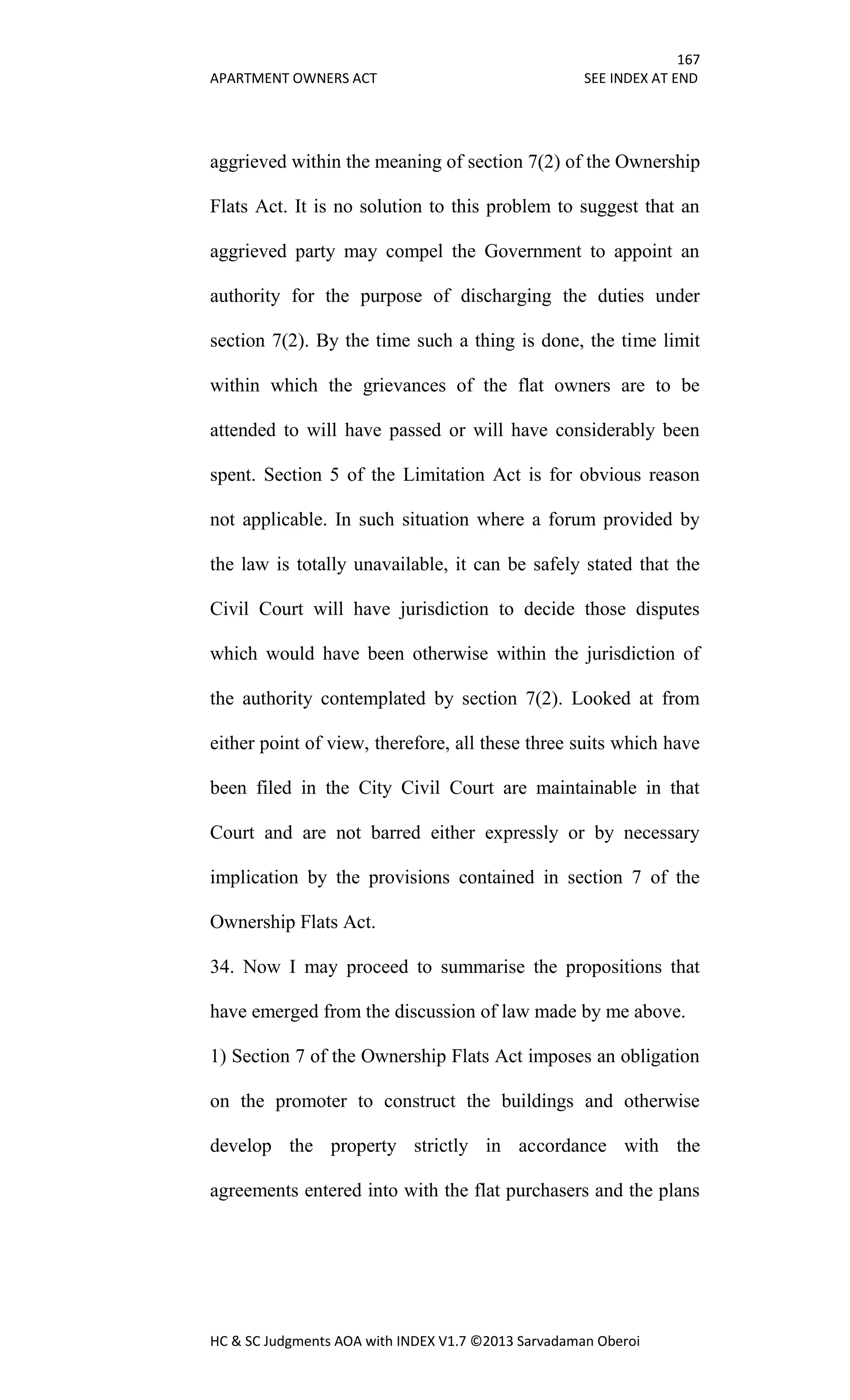 167
APARTMENT OWNERS ACT SEE INDEX AT END
HC & SC Judgments AOA with INDEX V1.7 ©2013 Sarvadaman Oberoi
aggrieved within the meaning of section 7(2) of the Ownership
Flats Act. It is no solution to this problem to suggest that an
aggrieved party may compel the Government to appoint an
authority for the purpose of discharging the duties under
section 7(2). By the time such a thing is done, the time limit
within which the grievances of the flat owners are to be
attended to will have passed or will have considerably been
spent. Section 5 of the Limitation Act is for obvious reason
not applicable. In such situation where a forum provided by
the law is totally unavailable, it can be safely stated that the
Civil Court will have jurisdiction to decide those disputes
which would have been otherwise within the jurisdiction of
the authority contemplated by section 7(2). Looked at from
either point of view, therefore, all these three suits which have
been filed in the City Civil Court are maintainable in that
Court and are not barred either expressly or by necessary
implication by the provisions contained in section 7 of the
Ownership Flats Act.
34. Now I may proceed to summarise the propositions that
have emerged from the discussion of law made by me above.
1) Section 7 of the Ownership Flats Act imposes an obligation
on the promoter to construct the buildings and otherwise
develop the property strictly in accordance with the
agreements entered into with the flat purchasers and the plans
 