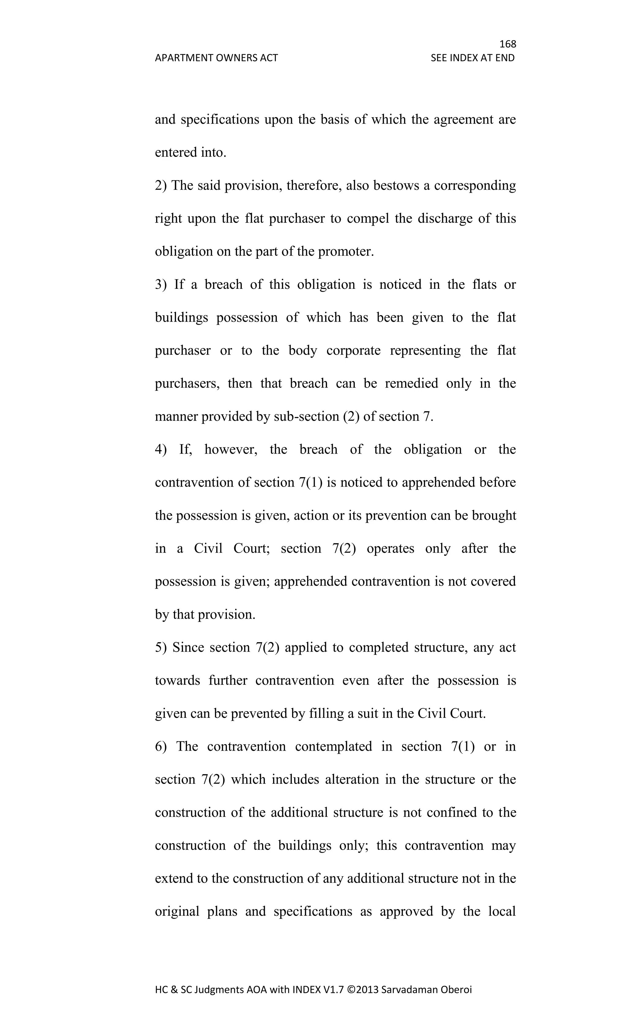 168
APARTMENT OWNERS ACT SEE INDEX AT END
HC & SC Judgments AOA with INDEX V1.7 ©2013 Sarvadaman Oberoi
and specifications upon the basis of which the agreement are
entered into.
2) The said provision, therefore, also bestows a corresponding
right upon the flat purchaser to compel the discharge of this
obligation on the part of the promoter.
3) If a breach of this obligation is noticed in the flats or
buildings possession of which has been given to the flat
purchaser or to the body corporate representing the flat
purchasers, then that breach can be remedied only in the
manner provided by sub-section (2) of section 7.
4) If, however, the breach of the obligation or the
contravention of section 7(1) is noticed to apprehended before
the possession is given, action or its prevention can be brought
in a Civil Court; section 7(2) operates only after the
possession is given; apprehended contravention is not covered
by that provision.
5) Since section 7(2) applied to completed structure, any act
towards further contravention even after the possession is
given can be prevented by filling a suit in the Civil Court.
6) The contravention contemplated in section 7(1) or in
section 7(2) which includes alteration in the structure or the
construction of the additional structure is not confined to the
construction of the buildings only; this contravention may
extend to the construction of any additional structure not in the
original plans and specifications as approved by the local
 