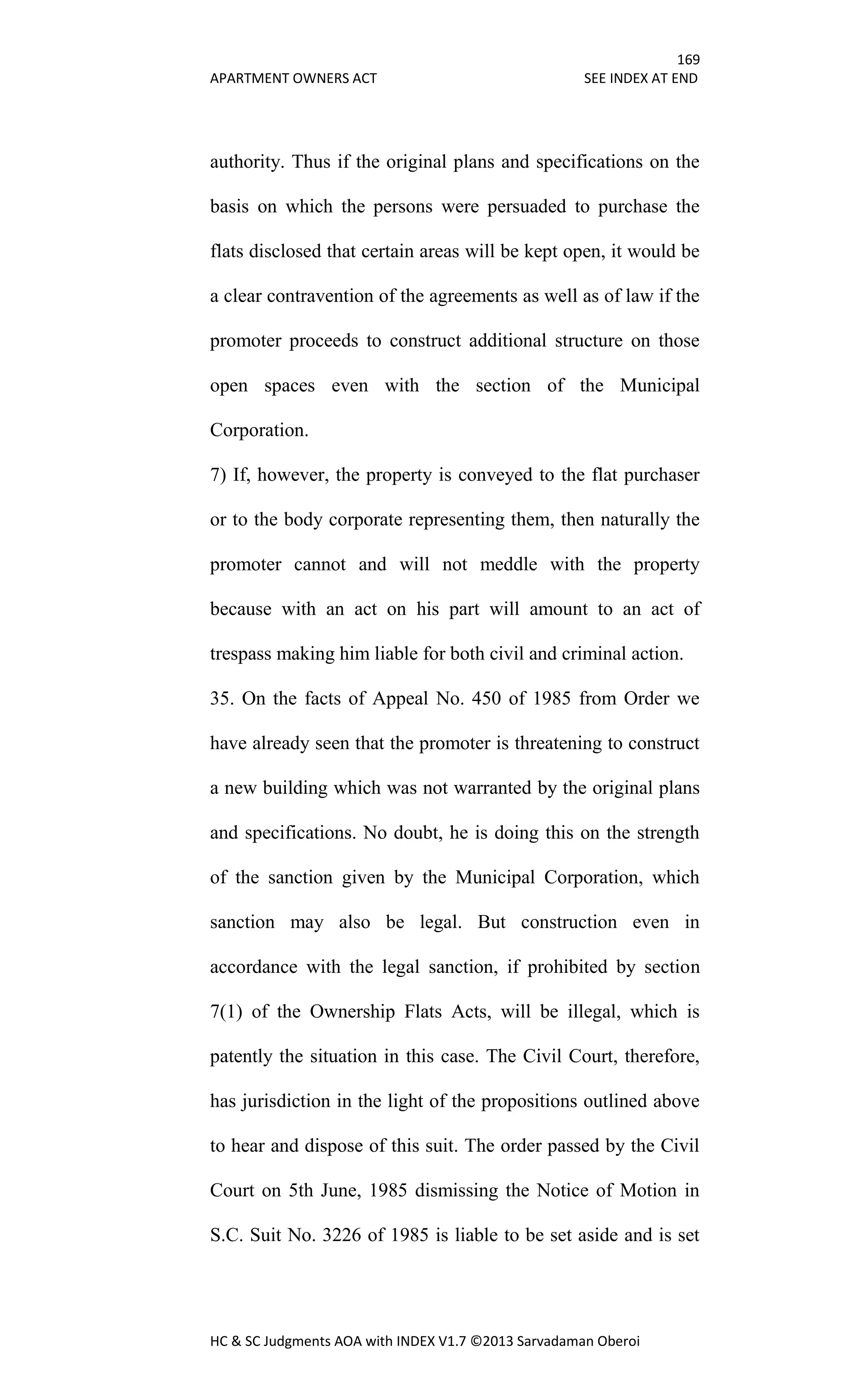 169
APARTMENT OWNERS ACT SEE INDEX AT END
HC & SC Judgments AOA with INDEX V1.7 ©2013 Sarvadaman Oberoi
authority. Thus if the original plans and specifications on the
basis on which the persons were persuaded to purchase the
flats disclosed that certain areas will be kept open, it would be
a clear contravention of the agreements as well as of law if the
promoter proceeds to construct additional structure on those
open spaces even with the section of the Municipal
Corporation.
7) If, however, the property is conveyed to the flat purchaser
or to the body corporate representing them, then naturally the
promoter cannot and will not meddle with the property
because with an act on his part will amount to an act of
trespass making him liable for both civil and criminal action.
35. On the facts of Appeal No. 450 of 1985 from Order we
have already seen that the promoter is threatening to construct
a new building which was not warranted by the original plans
and specifications. No doubt, he is doing this on the strength
of the sanction given by the Municipal Corporation, which
sanction may also be legal. But construction even in
accordance with the legal sanction, if prohibited by section
7(1) of the Ownership Flats Acts, will be illegal, which is
patently the situation in this case. The Civil Court, therefore,
has jurisdiction in the light of the propositions outlined above
to hear and dispose of this suit. The order passed by the Civil
Court on 5th June, 1985 dismissing the Notice of Motion in
S.C. Suit No. 3226 of 1985 is liable to be set aside and is set
 