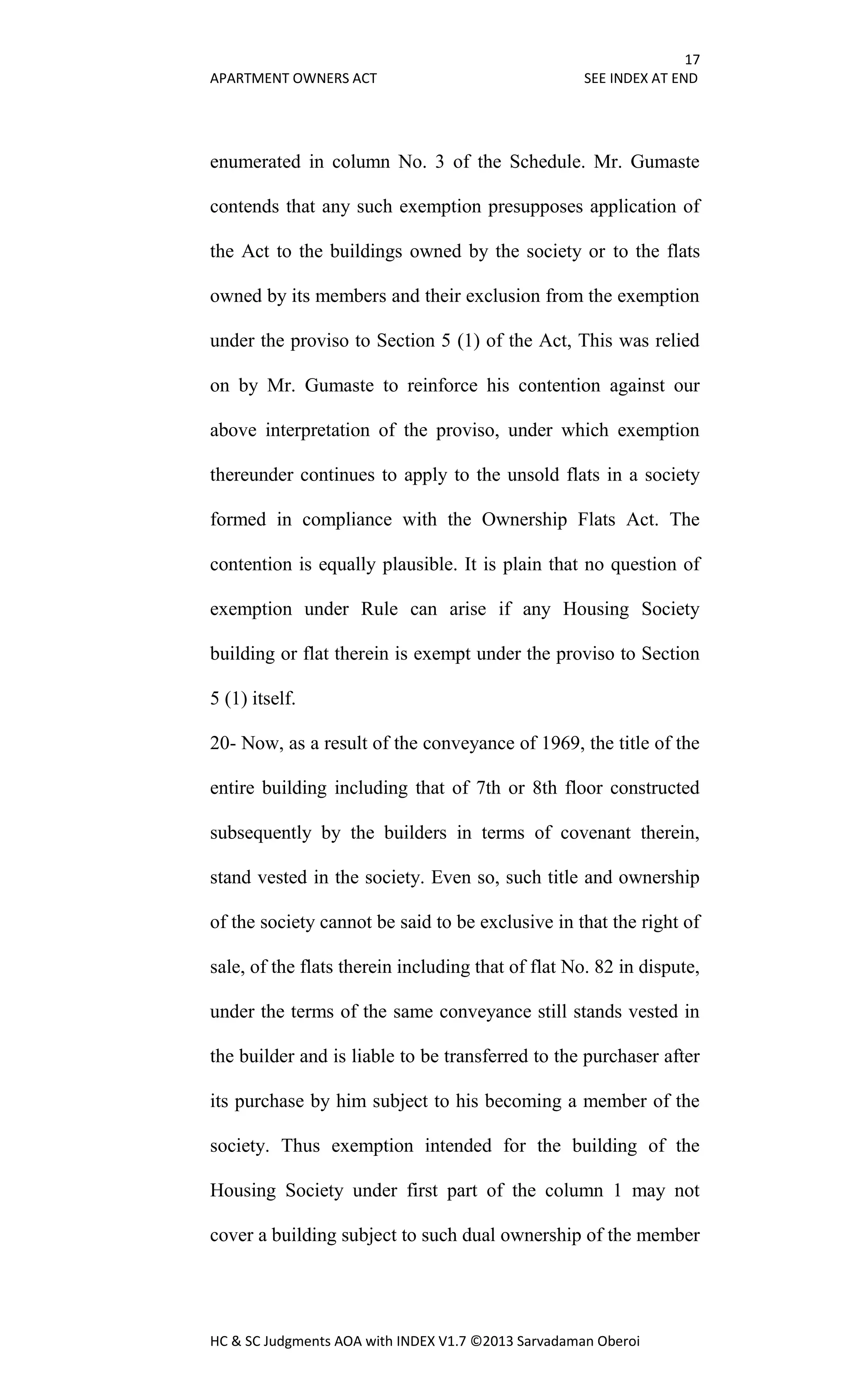 17
APARTMENT OWNERS ACT SEE INDEX AT END
HC & SC Judgments AOA with INDEX V1.7 ©2013 Sarvadaman Oberoi
enumerated in column No. 3 of the Schedule. Mr. Gumaste
contends that any such exemption presupposes application of
the Act to the buildings owned by the society or to the flats
owned by its members and their exclusion from the exemption
under the proviso to Section 5 (1) of the Act, This was relied
on by Mr. Gumaste to reinforce his contention against our
above interpretation of the proviso, under which exemption
thereunder continues to apply to the unsold flats in a society
formed in compliance with the Ownership Flats Act. The
contention is equally plausible. It is plain that no question of
exemption under Rule can arise if any Housing Society
building or flat therein is exempt under the proviso to Section
5 (1) itself.
20- Now, as a result of the conveyance of 1969, the title of the
entire building including that of 7th or 8th floor constructed
subsequently by the builders in terms of covenant therein,
stand vested in the society. Even so, such title and ownership
of the society cannot be said to be exclusive in that the right of
sale, of the flats therein including that of flat No. 82 in dispute,
under the terms of the same conveyance still stands vested in
the builder and is liable to be transferred to the purchaser after
its purchase by him subject to his becoming a member of the
society. Thus exemption intended for the building of the
Housing Society under first part of the column 1 may not
cover a building subject to such dual ownership of the member
 
