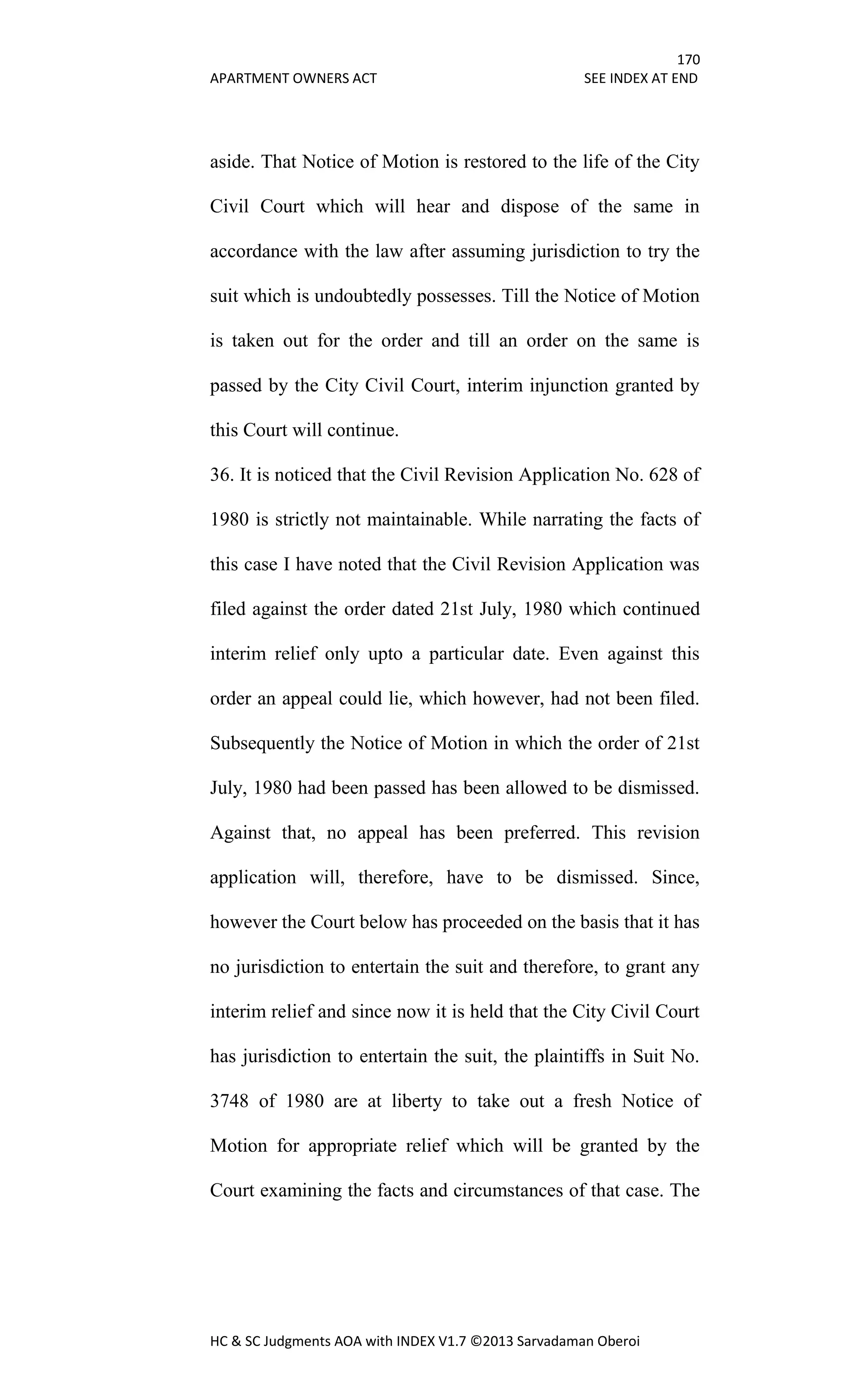 170
APARTMENT OWNERS ACT SEE INDEX AT END
HC & SC Judgments AOA with INDEX V1.7 ©2013 Sarvadaman Oberoi
aside. That Notice of Motion is restored to the life of the City
Civil Court which will hear and dispose of the same in
accordance with the law after assuming jurisdiction to try the
suit which is undoubtedly possesses. Till the Notice of Motion
is taken out for the order and till an order on the same is
passed by the City Civil Court, interim injunction granted by
this Court will continue.
36. It is noticed that the Civil Revision Application No. 628 of
1980 is strictly not maintainable. While narrating the facts of
this case I have noted that the Civil Revision Application was
filed against the order dated 21st July, 1980 which continued
interim relief only upto a particular date. Even against this
order an appeal could lie, which however, had not been filed.
Subsequently the Notice of Motion in which the order of 21st
July, 1980 had been passed has been allowed to be dismissed.
Against that, no appeal has been preferred. This revision
application will, therefore, have to be dismissed. Since,
however the Court below has proceeded on the basis that it has
no jurisdiction to entertain the suit and therefore, to grant any
interim relief and since now it is held that the City Civil Court
has jurisdiction to entertain the suit, the plaintiffs in Suit No.
3748 of 1980 are at liberty to take out a fresh Notice of
Motion for appropriate relief which will be granted by the
Court examining the facts and circumstances of that case. The
 