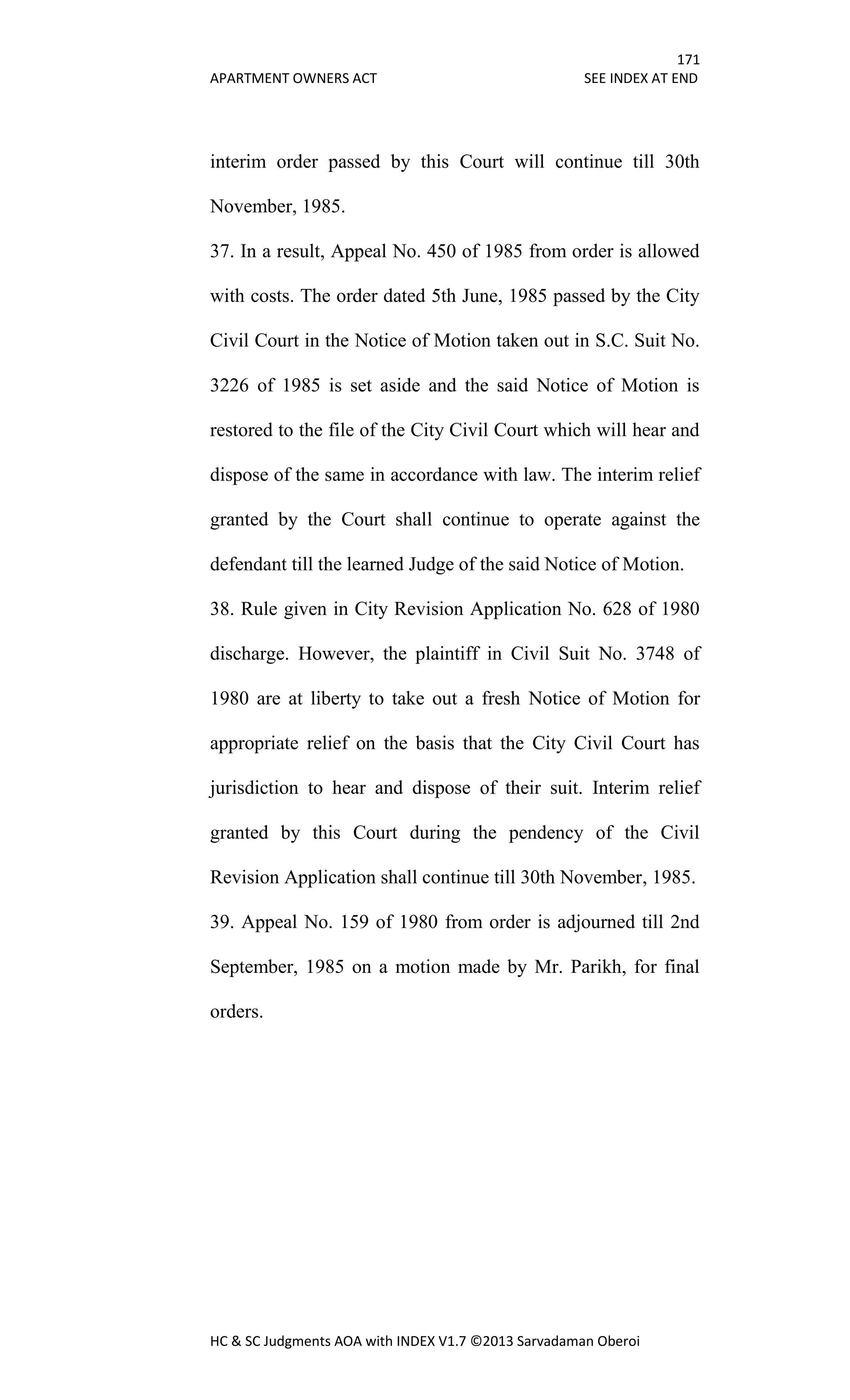 171
APARTMENT OWNERS ACT SEE INDEX AT END
HC & SC Judgments AOA with INDEX V1.7 ©2013 Sarvadaman Oberoi
interim order passed by this Court will continue till 30th
November, 1985.
37. In a result, Appeal No. 450 of 1985 from order is allowed
with costs. The order dated 5th June, 1985 passed by the City
Civil Court in the Notice of Motion taken out in S.C. Suit No.
3226 of 1985 is set aside and the said Notice of Motion is
restored to the file of the City Civil Court which will hear and
dispose of the same in accordance with law. The interim relief
granted by the Court shall continue to operate against the
defendant till the learned Judge of the said Notice of Motion.
38. Rule given in City Revision Application No. 628 of 1980
discharge. However, the plaintiff in Civil Suit No. 3748 of
1980 are at liberty to take out a fresh Notice of Motion for
appropriate relief on the basis that the City Civil Court has
jurisdiction to hear and dispose of their suit. Interim relief
granted by this Court during the pendency of the Civil
Revision Application shall continue till 30th November, 1985.
39. Appeal No. 159 of 1980 from order is adjourned till 2nd
September, 1985 on a motion made by Mr. Parikh, for final
orders.
 