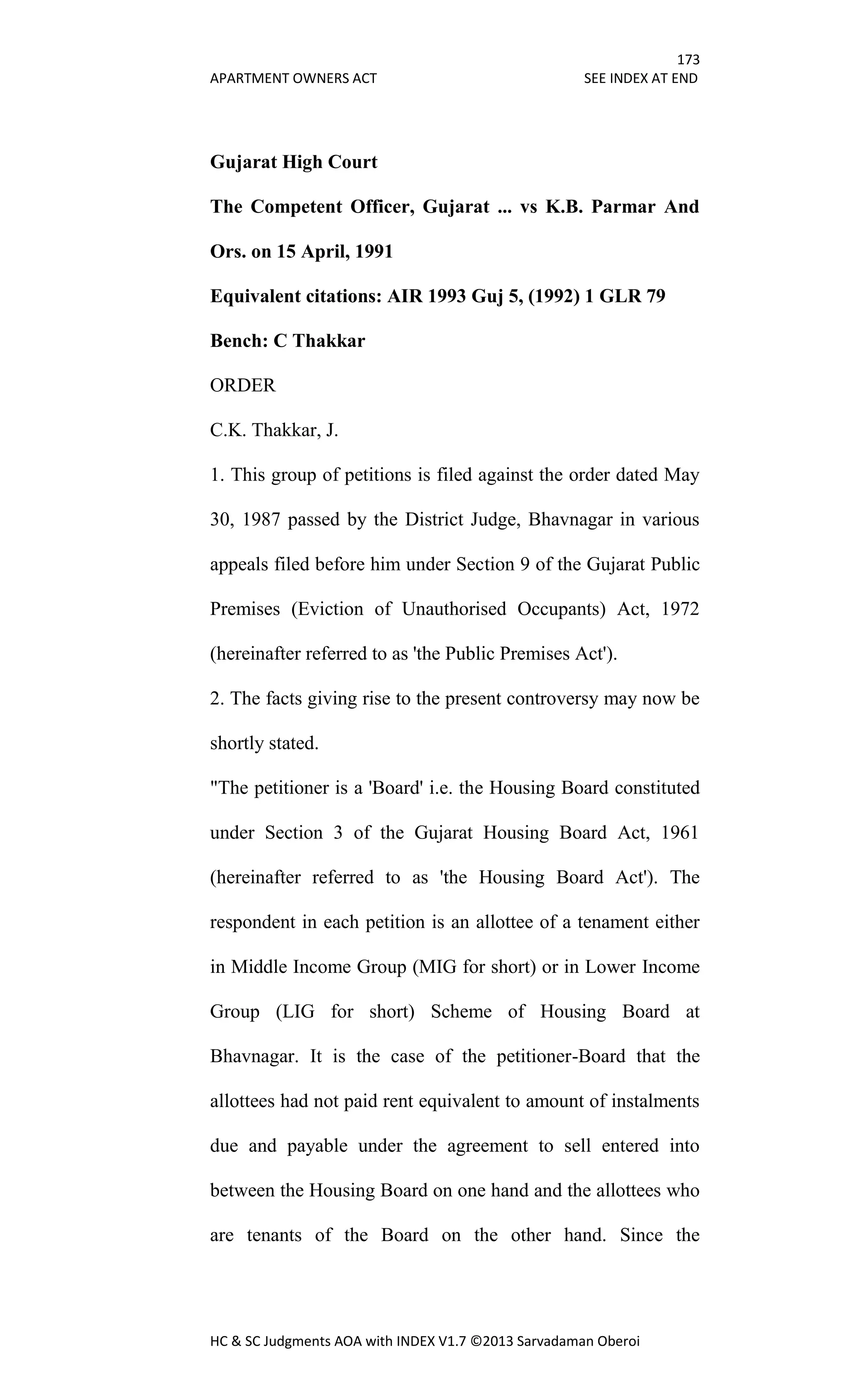 173
APARTMENT OWNERS ACT SEE INDEX AT END
HC & SC Judgments AOA with INDEX V1.7 ©2013 Sarvadaman Oberoi
Gujarat High Court
The Competent Officer, Gujarat ... vs K.B. Parmar And
Ors. on 15 April, 1991
Equivalent citations: AIR 1993 Guj 5, (1992) 1 GLR 79
Bench: C Thakkar
ORDER
C.K. Thakkar, J.
1. This group of petitions is filed against the order dated May
30, 1987 passed by the District Judge, Bhavnagar in various
appeals filed before him under Section 9 of the Gujarat Public
Premises (Eviction of Unauthorised Occupants) Act, 1972
(hereinafter referred to as 'the Public Premises Act').
2. The facts giving rise to the present controversy may now be
shortly stated.
"The petitioner is a 'Board' i.e. the Housing Board constituted
under Section 3 of the Gujarat Housing Board Act, 1961
(hereinafter referred to as 'the Housing Board Act'). The
respondent in each petition is an allottee of a tenament either
in Middle Income Group (MIG for short) or in Lower Income
Group (LIG for short) Scheme of Housing Board at
Bhavnagar. It is the case of the petitioner-Board that the
allottees had not paid rent equivalent to amount of instalments
due and payable under the agreement to sell entered into
between the Housing Board on one hand and the allottees who
are tenants of the Board on the other hand. Since the
 