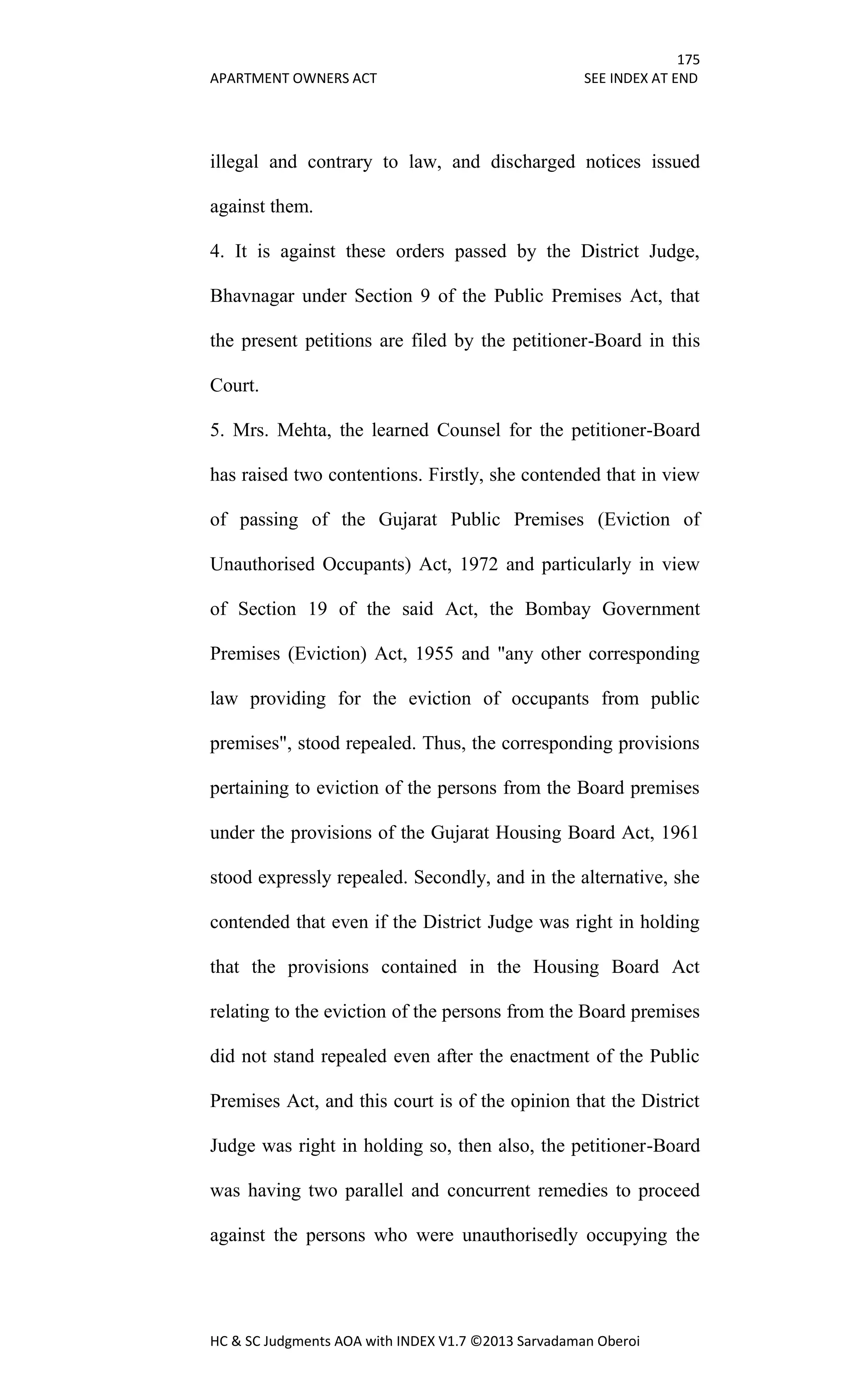 175
APARTMENT OWNERS ACT SEE INDEX AT END
HC & SC Judgments AOA with INDEX V1.7 ©2013 Sarvadaman Oberoi
illegal and contrary to law, and discharged notices issued
against them.
4. It is against these orders passed by the District Judge,
Bhavnagar under Section 9 of the Public Premises Act, that
the present petitions are filed by the petitioner-Board in this
Court.
5. Mrs. Mehta, the learned Counsel for the petitioner-Board
has raised two contentions. Firstly, she contended that in view
of passing of the Gujarat Public Premises (Eviction of
Unauthorised Occupants) Act, 1972 and particularly in view
of Section 19 of the said Act, the Bombay Government
Premises (Eviction) Act, 1955 and "any other corresponding
law providing for the eviction of occupants from public
premises", stood repealed. Thus, the corresponding provisions
pertaining to eviction of the persons from the Board premises
under the provisions of the Gujarat Housing Board Act, 1961
stood expressly repealed. Secondly, and in the alternative, she
contended that even if the District Judge was right in holding
that the provisions contained in the Housing Board Act
relating to the eviction of the persons from the Board premises
did not stand repealed even after the enactment of the Public
Premises Act, and this court is of the opinion that the District
Judge was right in holding so, then also, the petitioner-Board
was having two parallel and concurrent remedies to proceed
against the persons who were unauthorisedly occupying the
 