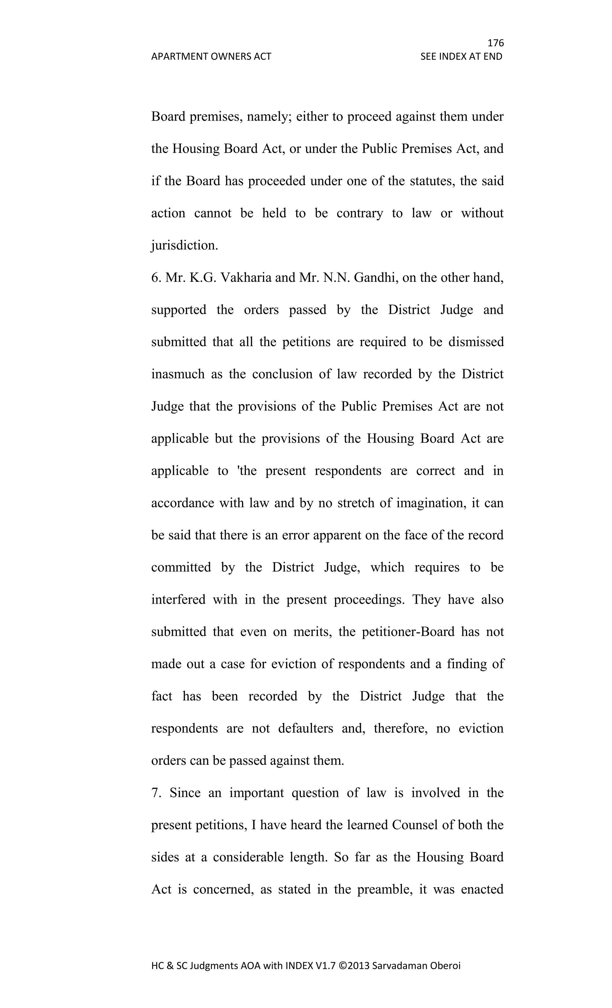 176
APARTMENT OWNERS ACT SEE INDEX AT END
HC & SC Judgments AOA with INDEX V1.7 ©2013 Sarvadaman Oberoi
Board premises, namely; either to proceed against them under
the Housing Board Act, or under the Public Premises Act, and
if the Board has proceeded under one of the statutes, the said
action cannot be held to be contrary to law or without
jurisdiction.
6. Mr. K.G. Vakharia and Mr. N.N. Gandhi, on the other hand,
supported the orders passed by the District Judge and
submitted that all the petitions are required to be dismissed
inasmuch as the conclusion of law recorded by the District
Judge that the provisions of the Public Premises Act are not
applicable but the provisions of the Housing Board Act are
applicable to 'the present respondents are correct and in
accordance with law and by no stretch of imagination, it can
be said that there is an error apparent on the face of the record
committed by the District Judge, which requires to be
interfered with in the present proceedings. They have also
submitted that even on merits, the petitioner-Board has not
made out a case for eviction of respondents and a finding of
fact has been recorded by the District Judge that the
respondents are not defaulters and, therefore, no eviction
orders can be passed against them.
7. Since an important question of law is involved in the
present petitions, I have heard the learned Counsel of both the
sides at a considerable length. So far as the Housing Board
Act is concerned, as stated in the preamble, it was enacted
 