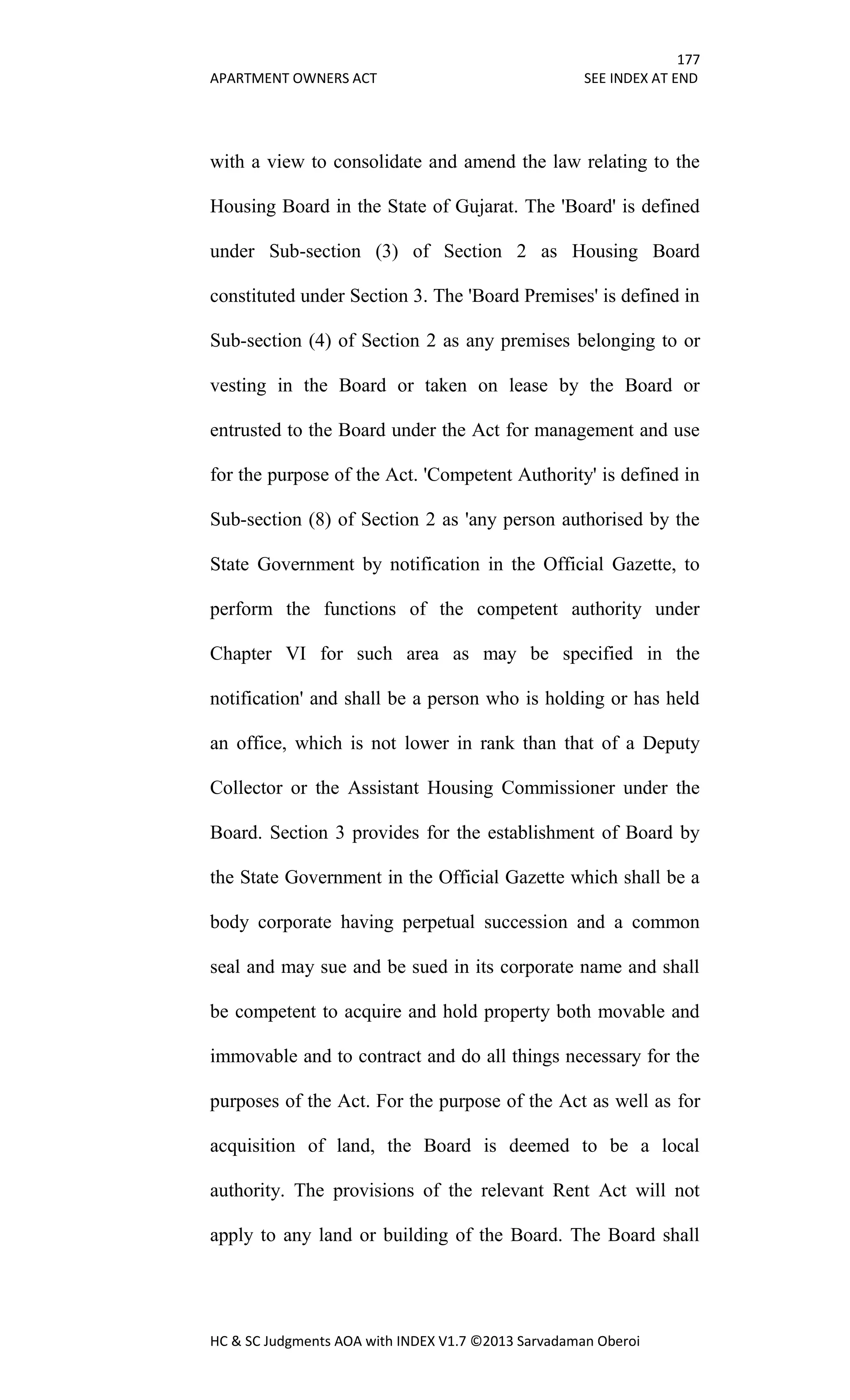 177
APARTMENT OWNERS ACT SEE INDEX AT END
HC & SC Judgments AOA with INDEX V1.7 ©2013 Sarvadaman Oberoi
with a view to consolidate and amend the law relating to the
Housing Board in the State of Gujarat. The 'Board' is defined
under Sub-section (3) of Section 2 as Housing Board
constituted under Section 3. The 'Board Premises' is defined in
Sub-section (4) of Section 2 as any premises belonging to or
vesting in the Board or taken on lease by the Board or
entrusted to the Board under the Act for management and use
for the purpose of the Act. 'Competent Authority' is defined in
Sub-section (8) of Section 2 as 'any person authorised by the
State Government by notification in the Official Gazette, to
perform the functions of the competent authority under
Chapter VI for such area as may be specified in the
notification' and shall be a person who is holding or has held
an office, which is not lower in rank than that of a Deputy
Collector or the Assistant Housing Commissioner under the
Board. Section 3 provides for the establishment of Board by
the State Government in the Official Gazette which shall be a
body corporate having perpetual succession and a common
seal and may sue and be sued in its corporate name and shall
be competent to acquire and hold property both movable and
immovable and to contract and do all things necessary for the
purposes of the Act. For the purpose of the Act as well as for
acquisition of land, the Board is deemed to be a local
authority. The provisions of the relevant Rent Act will not
apply to any land or building of the Board. The Board shall
 