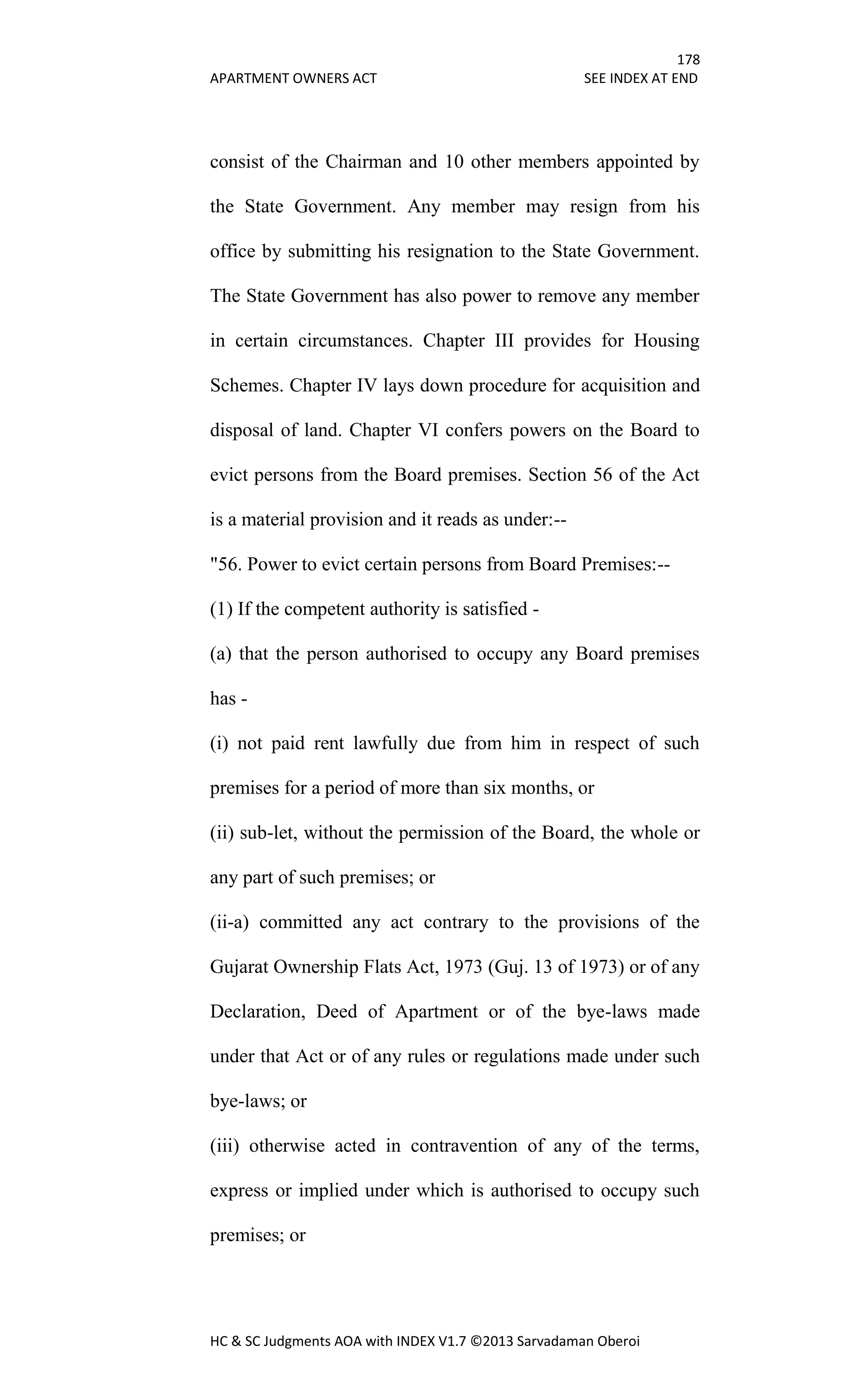 178
APARTMENT OWNERS ACT SEE INDEX AT END
HC & SC Judgments AOA with INDEX V1.7 ©2013 Sarvadaman Oberoi
consist of the Chairman and 10 other members appointed by
the State Government. Any member may resign from his
office by submitting his resignation to the State Government.
The State Government has also power to remove any member
in certain circumstances. Chapter III provides for Housing
Schemes. Chapter IV lays down procedure for acquisition and
disposal of land. Chapter VI confers powers on the Board to
evict persons from the Board premises. Section 56 of the Act
is a material provision and it reads as under:--
"56. Power to evict certain persons from Board Premises:--
(1) If the competent authority is satisfied -
(a) that the person authorised to occupy any Board premises
has -
(i) not paid rent lawfully due from him in respect of such
premises for a period of more than six months, or
(ii) sub-let, without the permission of the Board, the whole or
any part of such premises; or
(ii-a) committed any act contrary to the provisions of the
Gujarat Ownership Flats Act, 1973 (Guj. 13 of 1973) or of any
Declaration, Deed of Apartment or of the bye-laws made
under that Act or of any rules or regulations made under such
bye-laws; or
(iii) otherwise acted in contravention of any of the terms,
express or implied under which is authorised to occupy such
premises; or
 
