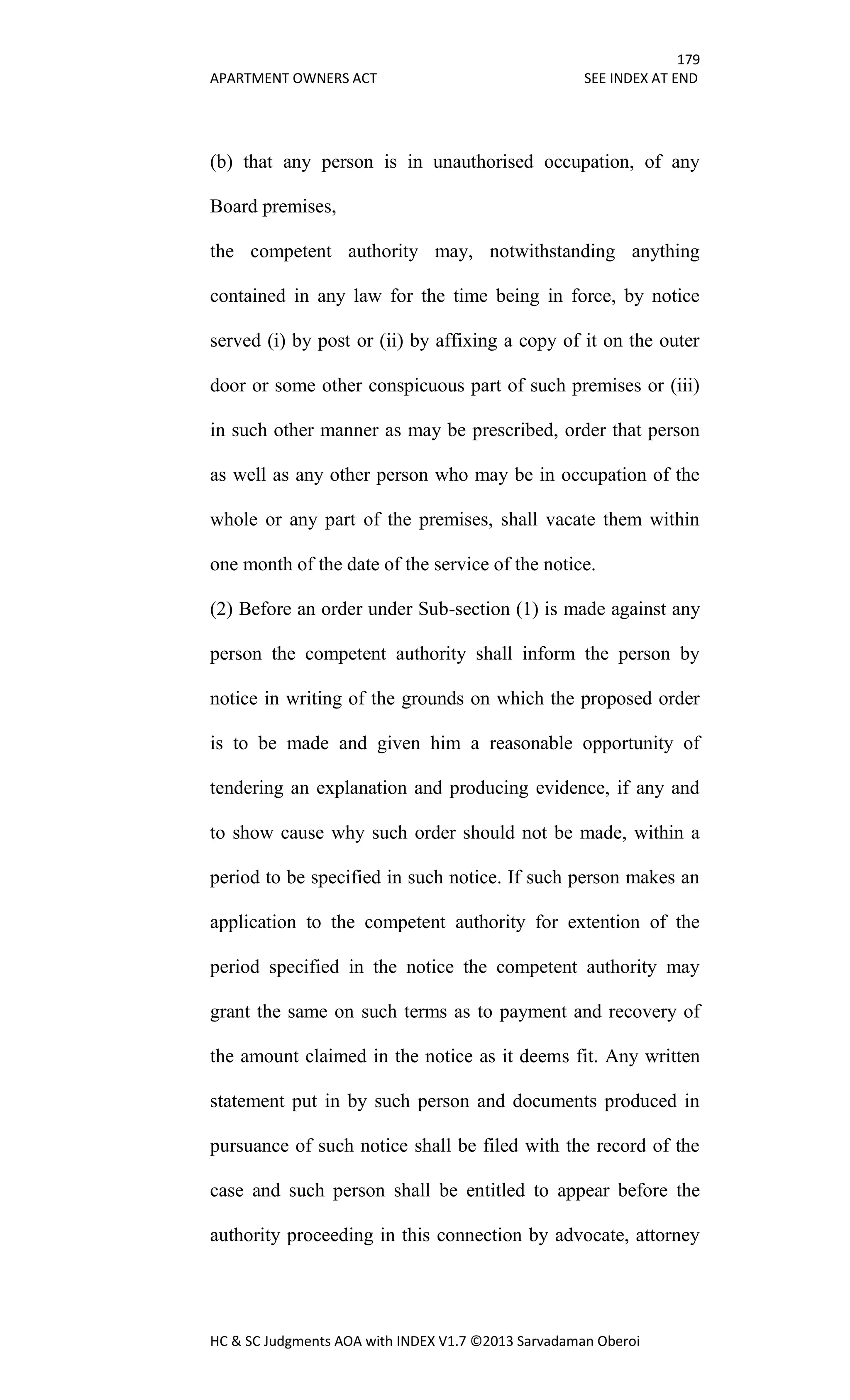 179
APARTMENT OWNERS ACT SEE INDEX AT END
HC & SC Judgments AOA with INDEX V1.7 ©2013 Sarvadaman Oberoi
(b) that any person is in unauthorised occupation, of any
Board premises,
the competent authority may, notwithstanding anything
contained in any law for the time being in force, by notice
served (i) by post or (ii) by affixing a copy of it on the outer
door or some other conspicuous part of such premises or (iii)
in such other manner as may be prescribed, order that person
as well as any other person who may be in occupation of the
whole or any part of the premises, shall vacate them within
one month of the date of the service of the notice.
(2) Before an order under Sub-section (1) is made against any
person the competent authority shall inform the person by
notice in writing of the grounds on which the proposed order
is to be made and given him a reasonable opportunity of
tendering an explanation and producing evidence, if any and
to show cause why such order should not be made, within a
period to be specified in such notice. If such person makes an
application to the competent authority for extention of the
period specified in the notice the competent authority may
grant the same on such terms as to payment and recovery of
the amount claimed in the notice as it deems fit. Any written
statement put in by such person and documents produced in
pursuance of such notice shall be filed with the record of the
case and such person shall be entitled to appear before the
authority proceeding in this connection by advocate, attorney
 