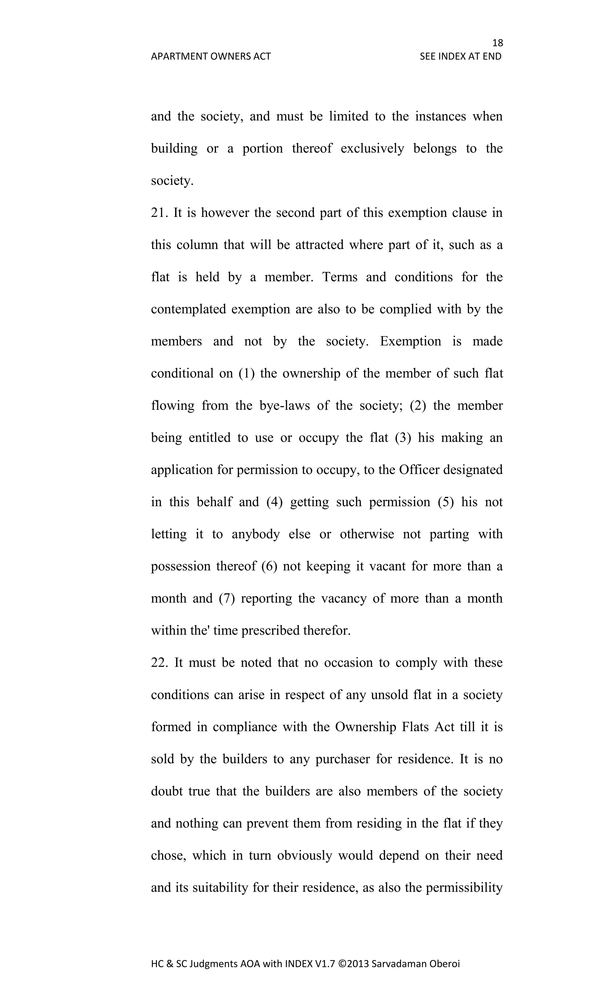 18
APARTMENT OWNERS ACT SEE INDEX AT END
HC & SC Judgments AOA with INDEX V1.7 ©2013 Sarvadaman Oberoi
and the society, and must be limited to the instances when
building or a portion thereof exclusively belongs to the
society.
21. It is however the second part of this exemption clause in
this column that will be attracted where part of it, such as a
flat is held by a member. Terms and conditions for the
contemplated exemption are also to be complied with by the
members and not by the society. Exemption is made
conditional on (1) the ownership of the member of such flat
flowing from the bye-laws of the society; (2) the member
being entitled to use or occupy the flat (3) his making an
application for permission to occupy, to the Officer designated
in this behalf and (4) getting such permission (5) his not
letting it to anybody else or otherwise not parting with
possession thereof (6) not keeping it vacant for more than a
month and (7) reporting the vacancy of more than a month
within the' time prescribed therefor.
22. It must be noted that no occasion to comply with these
conditions can arise in respect of any unsold flat in a society
formed in compliance with the Ownership Flats Act till it is
sold by the builders to any purchaser for residence. It is no
doubt true that the builders are also members of the society
and nothing can prevent them from residing in the flat if they
chose, which in turn obviously would depend on their need
and its suitability for their residence, as also the permissibility
 