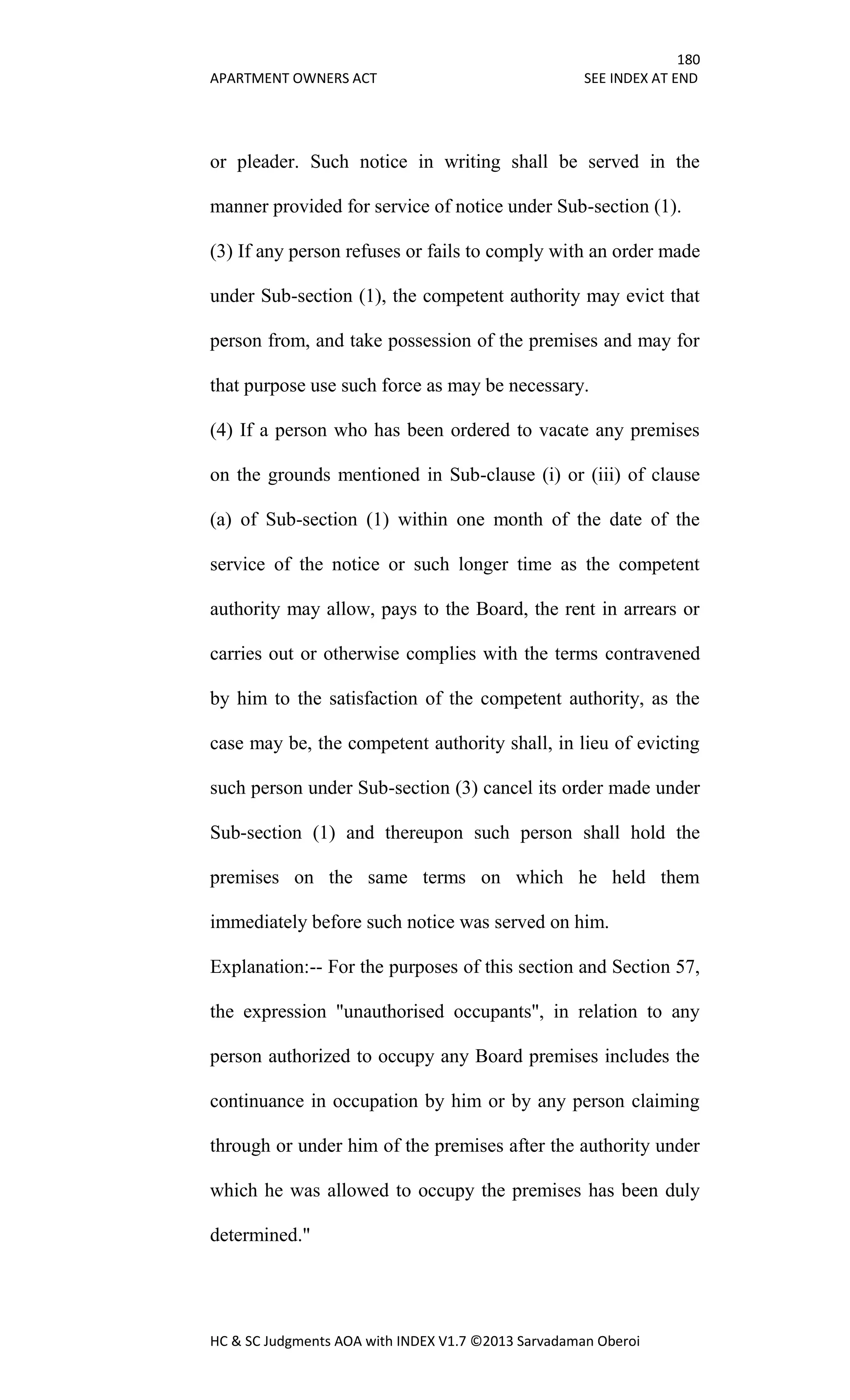180
APARTMENT OWNERS ACT SEE INDEX AT END
HC & SC Judgments AOA with INDEX V1.7 ©2013 Sarvadaman Oberoi
or pleader. Such notice in writing shall be served in the
manner provided for service of notice under Sub-section (1).
(3) If any person refuses or fails to comply with an order made
under Sub-section (1), the competent authority may evict that
person from, and take possession of the premises and may for
that purpose use such force as may be necessary.
(4) If a person who has been ordered to vacate any premises
on the grounds mentioned in Sub-clause (i) or (iii) of clause
(a) of Sub-section (1) within one month of the date of the
service of the notice or such longer time as the competent
authority may allow, pays to the Board, the rent in arrears or
carries out or otherwise complies with the terms contravened
by him to the satisfaction of the competent authority, as the
case may be, the competent authority shall, in lieu of evicting
such person under Sub-section (3) cancel its order made under
Sub-section (1) and thereupon such person shall hold the
premises on the same terms on which he held them
immediately before such notice was served on him.
Explanation:-- For the purposes of this section and Section 57,
the expression "unauthorised occupants", in relation to any
person authorized to occupy any Board premises includes the
continuance in occupation by him or by any person claiming
through or under him of the premises after the authority under
which he was allowed to occupy the premises has been duly
determined."
 