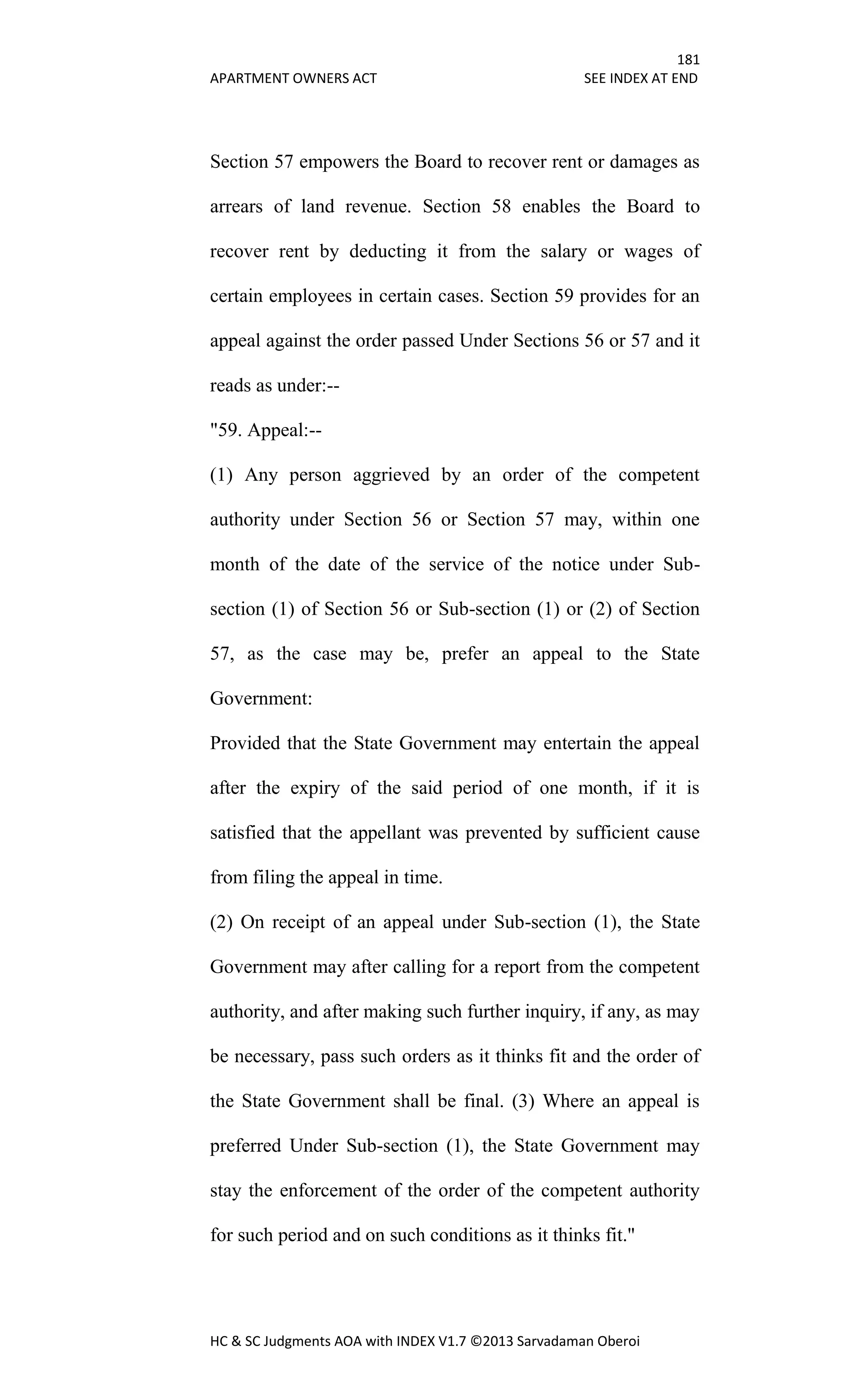 181
APARTMENT OWNERS ACT SEE INDEX AT END
HC & SC Judgments AOA with INDEX V1.7 ©2013 Sarvadaman Oberoi
Section 57 empowers the Board to recover rent or damages as
arrears of land revenue. Section 58 enables the Board to
recover rent by deducting it from the salary or wages of
certain employees in certain cases. Section 59 provides for an
appeal against the order passed Under Sections 56 or 57 and it
reads as under:--
"59. Appeal:--
(1) Any person aggrieved by an order of the competent
authority under Section 56 or Section 57 may, within one
month of the date of the service of the notice under Sub-
section (1) of Section 56 or Sub-section (1) or (2) of Section
57, as the case may be, prefer an appeal to the State
Government:
Provided that the State Government may entertain the appeal
after the expiry of the said period of one month, if it is
satisfied that the appellant was prevented by sufficient cause
from filing the appeal in time.
(2) On receipt of an appeal under Sub-section (1), the State
Government may after calling for a report from the competent
authority, and after making such further inquiry, if any, as may
be necessary, pass such orders as it thinks fit and the order of
the State Government shall be final. (3) Where an appeal is
preferred Under Sub-section (1), the State Government may
stay the enforcement of the order of the competent authority
for such period and on such conditions as it thinks fit."
 