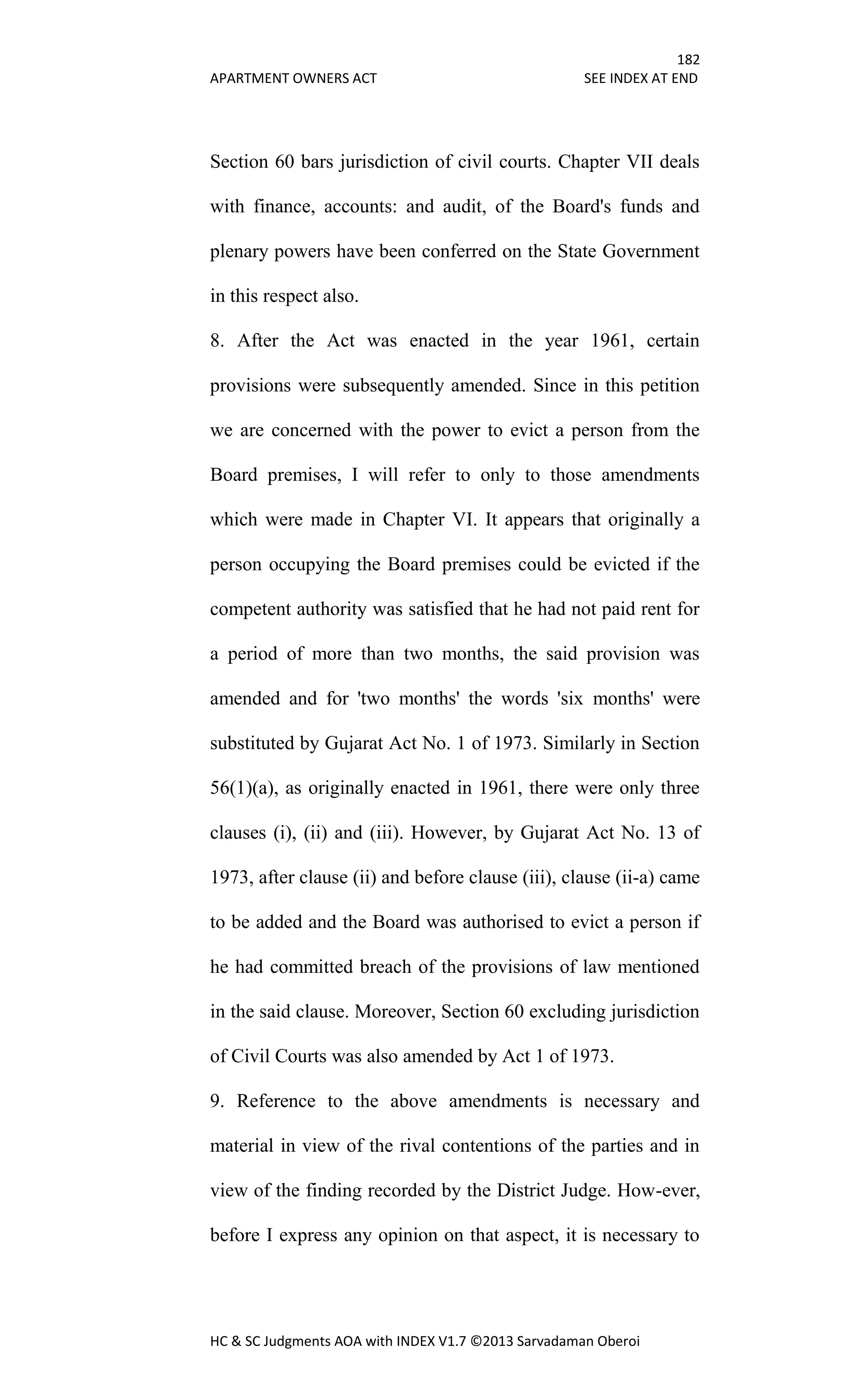182
APARTMENT OWNERS ACT SEE INDEX AT END
HC & SC Judgments AOA with INDEX V1.7 ©2013 Sarvadaman Oberoi
Section 60 bars jurisdiction of civil courts. Chapter VII deals
with finance, accounts: and audit, of the Board's funds and
plenary powers have been conferred on the State Government
in this respect also.
8. After the Act was enacted in the year 1961, certain
provisions were subsequently amended. Since in this petition
we are concerned with the power to evict a person from the
Board premises, I will refer to only to those amendments
which were made in Chapter VI. It appears that originally a
person occupying the Board premises could be evicted if the
competent authority was satisfied that he had not paid rent for
a period of more than two months, the said provision was
amended and for 'two months' the words 'six months' were
substituted by Gujarat Act No. 1 of 1973. Similarly in Section
56(1)(a), as originally enacted in 1961, there were only three
clauses (i), (ii) and (iii). However, by Gujarat Act No. 13 of
1973, after clause (ii) and before clause (iii), clause (ii-a) came
to be added and the Board was authorised to evict a person if
he had committed breach of the provisions of law mentioned
in the said clause. Moreover, Section 60 excluding jurisdiction
of Civil Courts was also amended by Act 1 of 1973.
9. Reference to the above amendments is necessary and
material in view of the rival contentions of the parties and in
view of the finding recorded by the District Judge. How-ever,
before I express any opinion on that aspect, it is necessary to
 