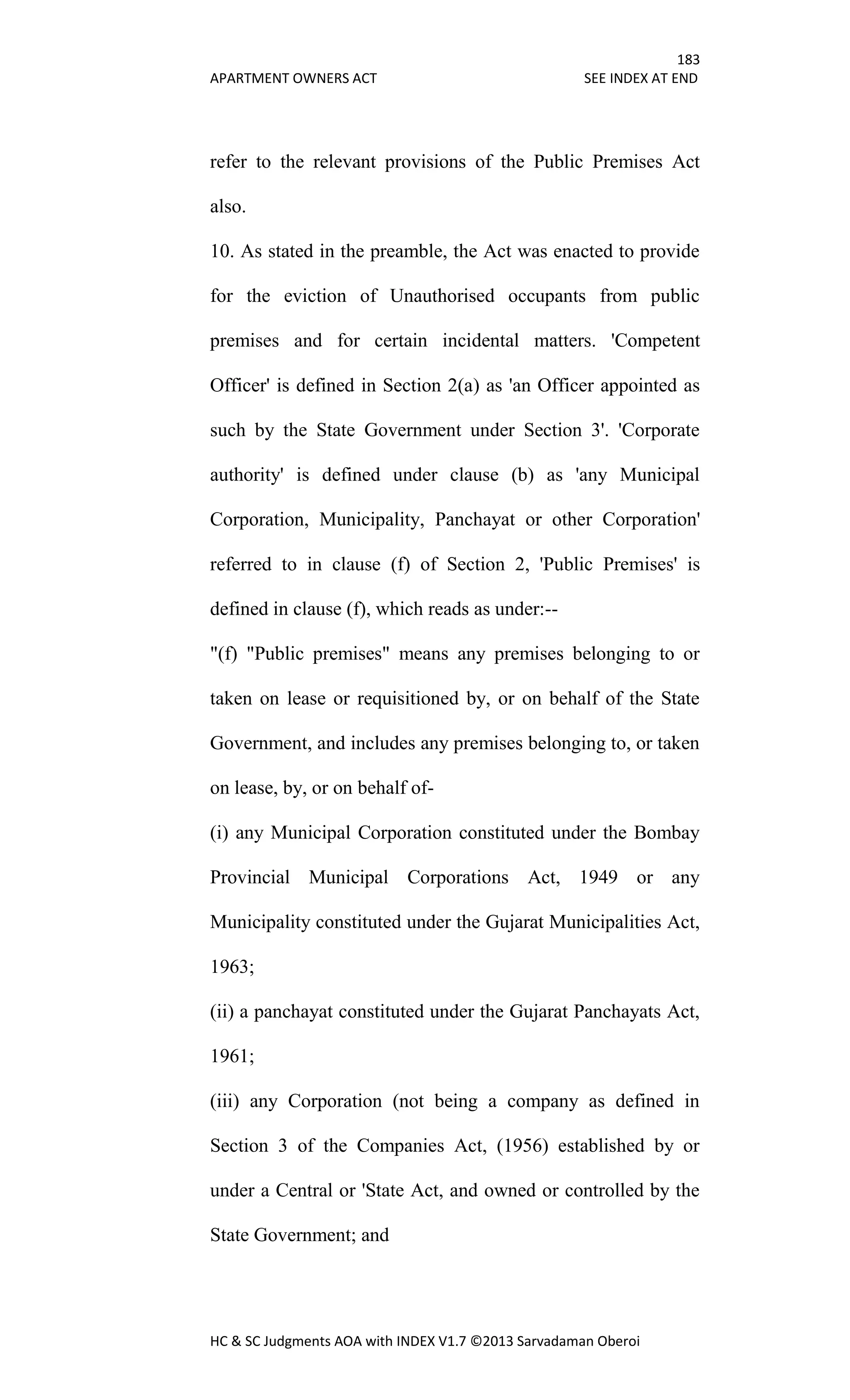 183
APARTMENT OWNERS ACT SEE INDEX AT END
HC & SC Judgments AOA with INDEX V1.7 ©2013 Sarvadaman Oberoi
refer to the relevant provisions of the Public Premises Act
also.
10. As stated in the preamble, the Act was enacted to provide
for the eviction of Unauthorised occupants from public
premises and for certain incidental matters. 'Competent
Officer' is defined in Section 2(a) as 'an Officer appointed as
such by the State Government under Section 3'. 'Corporate
authority' is defined under clause (b) as 'any Municipal
Corporation, Municipality, Panchayat or other Corporation'
referred to in clause (f) of Section 2, 'Public Premises' is
defined in clause (f), which reads as under:--
"(f) "Public premises" means any premises belonging to or
taken on lease or requisitioned by, or on behalf of the State
Government, and includes any premises belonging to, or taken
on lease, by, or on behalf of-
(i) any Municipal Corporation constituted under the Bombay
Provincial Municipal Corporations Act, 1949 or any
Municipality constituted under the Gujarat Municipalities Act,
1963;
(ii) a panchayat constituted under the Gujarat Panchayats Act,
1961;
(iii) any Corporation (not being a company as defined in
Section 3 of the Companies Act, (1956) established by or
under a Central or 'State Act, and owned or controlled by the
State Government; and
 