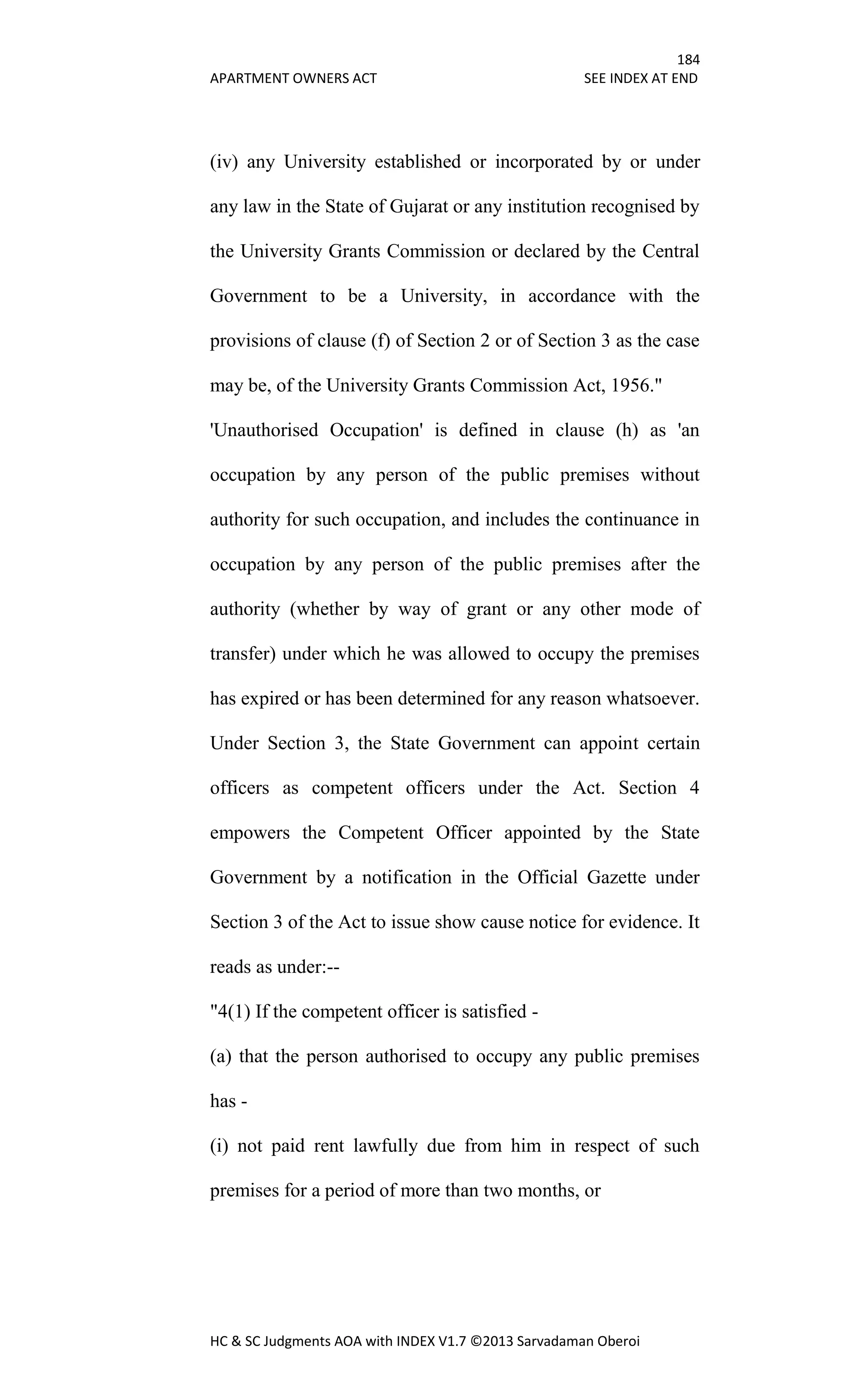 184
APARTMENT OWNERS ACT SEE INDEX AT END
HC & SC Judgments AOA with INDEX V1.7 ©2013 Sarvadaman Oberoi
(iv) any University established or incorporated by or under
any law in the State of Gujarat or any institution recognised by
the University Grants Commission or declared by the Central
Government to be a University, in accordance with the
provisions of clause (f) of Section 2 or of Section 3 as the case
may be, of the University Grants Commission Act, 1956."
'Unauthorised Occupation' is defined in clause (h) as 'an
occupation by any person of the public premises without
authority for such occupation, and includes the continuance in
occupation by any person of the public premises after the
authority (whether by way of grant or any other mode of
transfer) under which he was allowed to occupy the premises
has expired or has been determined for any reason whatsoever.
Under Section 3, the State Government can appoint certain
officers as competent officers under the Act. Section 4
empowers the Competent Officer appointed by the State
Government by a notification in the Official Gazette under
Section 3 of the Act to issue show cause notice for evidence. It
reads as under:--
"4(1) If the competent officer is satisfied -
(a) that the person authorised to occupy any public premises
has -
(i) not paid rent lawfully due from him in respect of such
premises for a period of more than two months, or
 