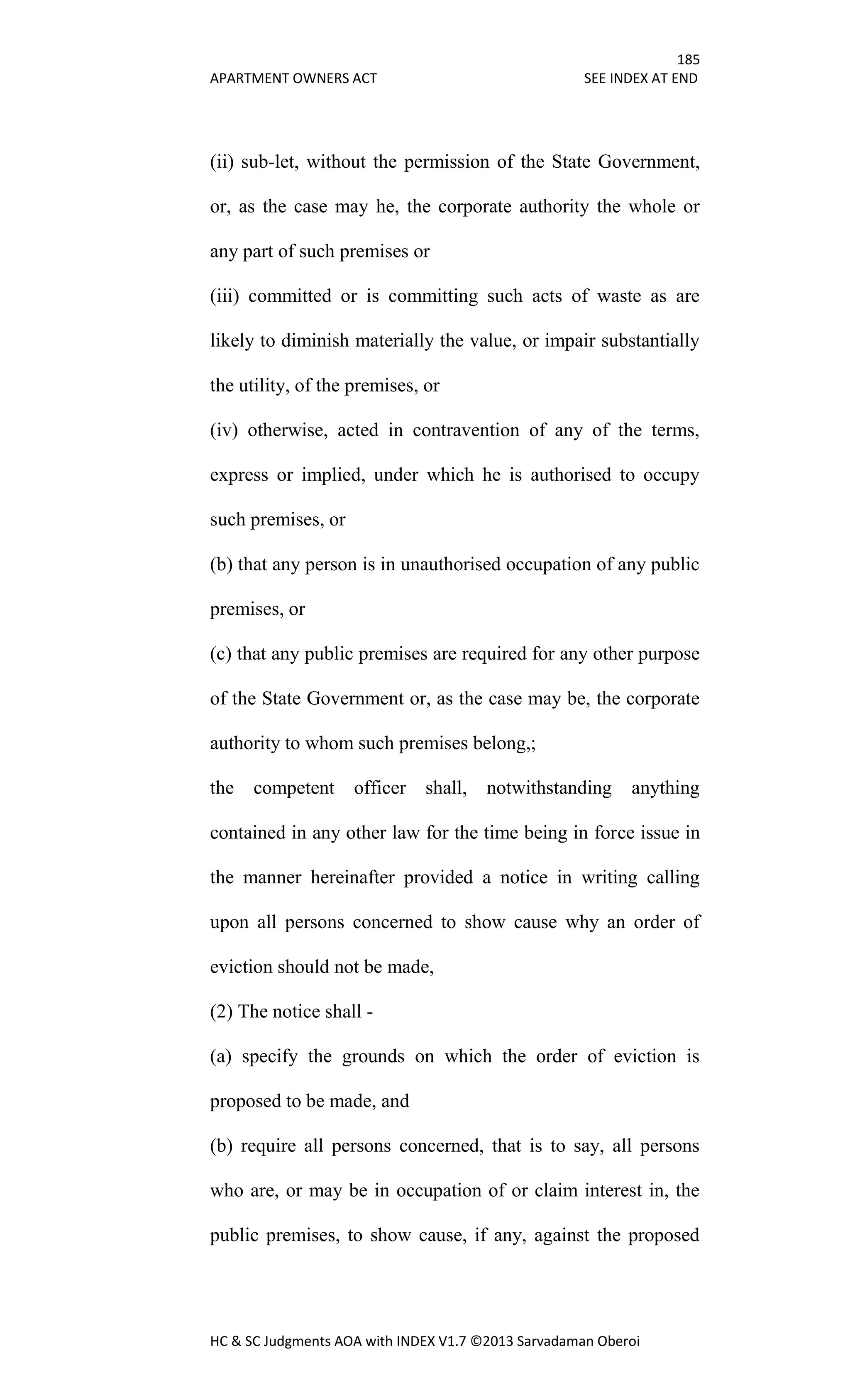 185
APARTMENT OWNERS ACT SEE INDEX AT END
HC & SC Judgments AOA with INDEX V1.7 ©2013 Sarvadaman Oberoi
(ii) sub-let, without the permission of the State Government,
or, as the case may he, the corporate authority the whole or
any part of such premises or
(iii) committed or is committing such acts of waste as are
likely to diminish materially the value, or impair substantially
the utility, of the premises, or
(iv) otherwise, acted in contravention of any of the terms,
express or implied, under which he is authorised to occupy
such premises, or
(b) that any person is in unauthorised occupation of any public
premises, or
(c) that any public premises are required for any other purpose
of the State Government or, as the case may be, the corporate
authority to whom such premises belong,;
the competent officer shall, notwithstanding anything
contained in any other law for the time being in force issue in
the manner hereinafter provided a notice in writing calling
upon all persons concerned to show cause why an order of
eviction should not be made,
(2) The notice shall -
(a) specify the grounds on which the order of eviction is
proposed to be made, and
(b) require all persons concerned, that is to say, all persons
who are, or may be in occupation of or claim interest in, the
public premises, to show cause, if any, against the proposed
 