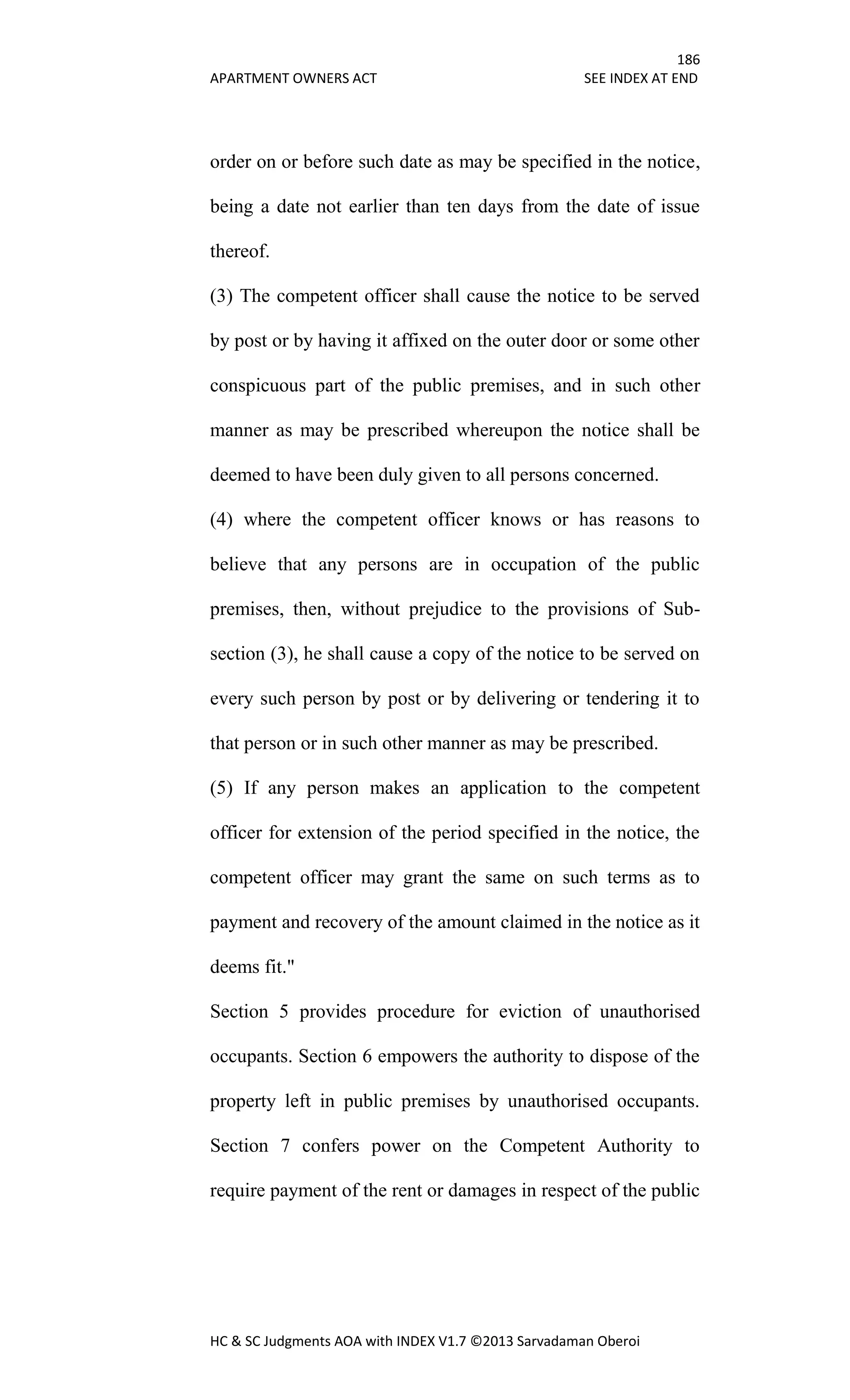 186
APARTMENT OWNERS ACT SEE INDEX AT END
HC & SC Judgments AOA with INDEX V1.7 ©2013 Sarvadaman Oberoi
order on or before such date as may be specified in the notice,
being a date not earlier than ten days from the date of issue
thereof.
(3) The competent officer shall cause the notice to be served
by post or by having it affixed on the outer door or some other
conspicuous part of the public premises, and in such other
manner as may be prescribed whereupon the notice shall be
deemed to have been duly given to all persons concerned.
(4) where the competent officer knows or has reasons to
believe that any persons are in occupation of the public
premises, then, without prejudice to the provisions of Sub-
section (3), he shall cause a copy of the notice to be served on
every such person by post or by delivering or tendering it to
that person or in such other manner as may be prescribed.
(5) If any person makes an application to the competent
officer for extension of the period specified in the notice, the
competent officer may grant the same on such terms as to
payment and recovery of the amount claimed in the notice as it
deems fit."
Section 5 provides procedure for eviction of unauthorised
occupants. Section 6 empowers the authority to dispose of the
property left in public premises by unauthorised occupants.
Section 7 confers power on the Competent Authority to
require payment of the rent or damages in respect of the public
 
