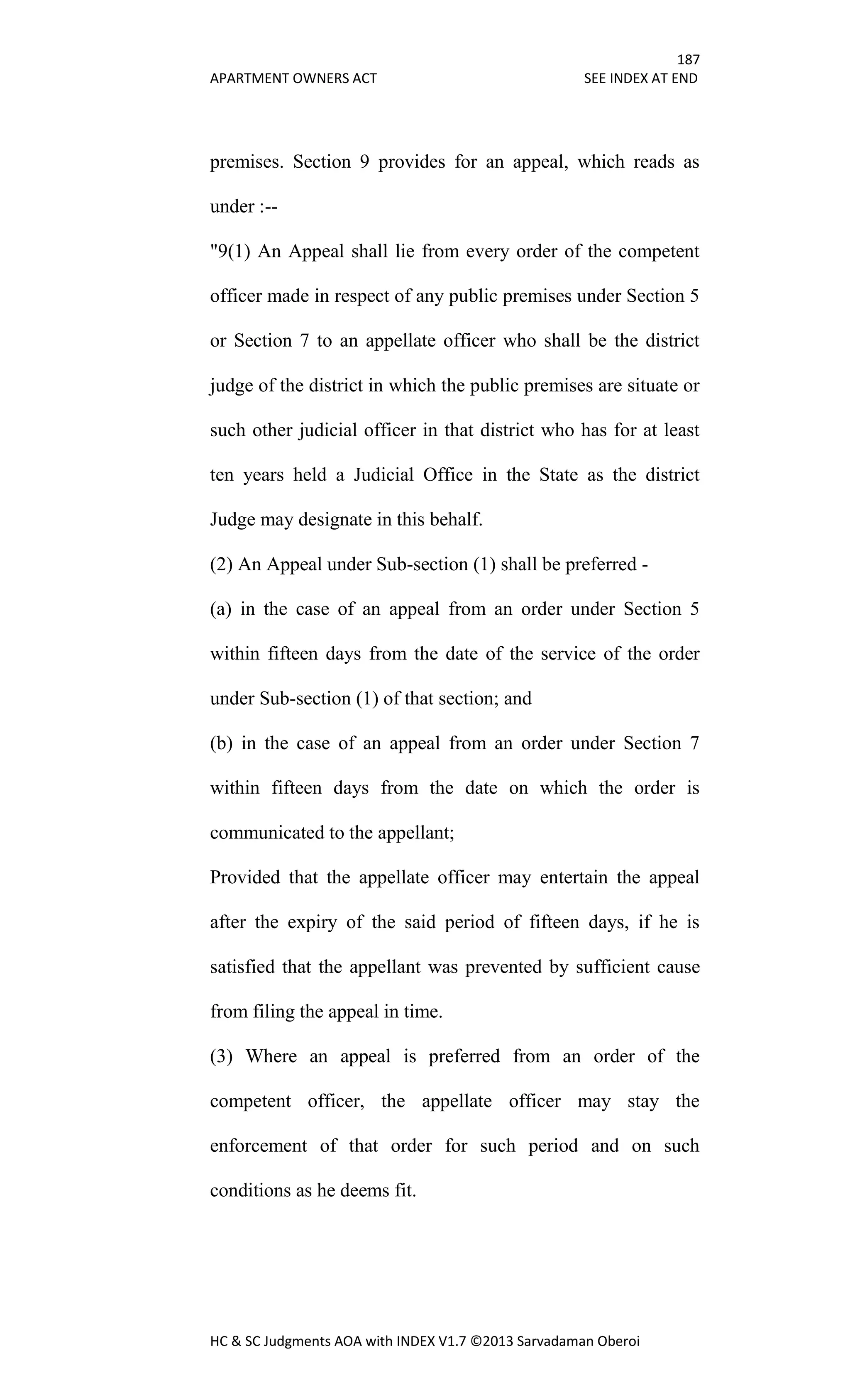 187
APARTMENT OWNERS ACT SEE INDEX AT END
HC & SC Judgments AOA with INDEX V1.7 ©2013 Sarvadaman Oberoi
premises. Section 9 provides for an appeal, which reads as
under :--
"9(1) An Appeal shall lie from every order of the competent
officer made in respect of any public premises under Section 5
or Section 7 to an appellate officer who shall be the district
judge of the district in which the public premises are situate or
such other judicial officer in that district who has for at least
ten years held a Judicial Office in the State as the district
Judge may designate in this behalf.
(2) An Appeal under Sub-section (1) shall be preferred -
(a) in the case of an appeal from an order under Section 5
within fifteen days from the date of the service of the order
under Sub-section (1) of that section; and
(b) in the case of an appeal from an order under Section 7
within fifteen days from the date on which the order is
communicated to the appellant;
Provided that the appellate officer may entertain the appeal
after the expiry of the said period of fifteen days, if he is
satisfied that the appellant was prevented by sufficient cause
from filing the appeal in time.
(3) Where an appeal is preferred from an order of the
competent officer, the appellate officer may stay the
enforcement of that order for such period and on such
conditions as he deems fit.
 