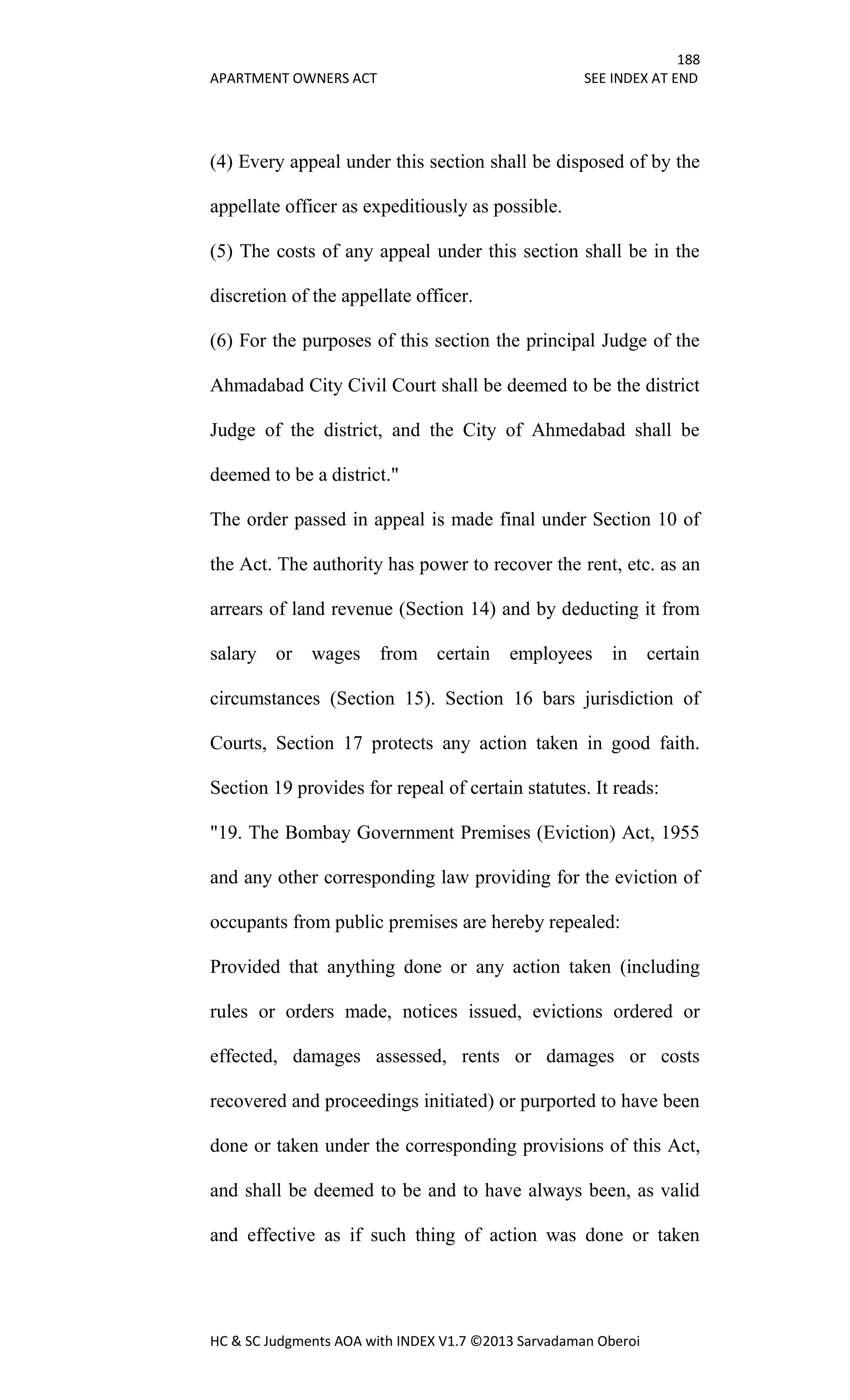 188
APARTMENT OWNERS ACT SEE INDEX AT END
HC & SC Judgments AOA with INDEX V1.7 ©2013 Sarvadaman Oberoi
(4) Every appeal under this section shall be disposed of by the
appellate officer as expeditiously as possible.
(5) The costs of any appeal under this section shall be in the
discretion of the appellate officer.
(6) For the purposes of this section the principal Judge of the
Ahmadabad City Civil Court shall be deemed to be the district
Judge of the district, and the City of Ahmedabad shall be
deemed to be a district."
The order passed in appeal is made final under Section 10 of
the Act. The authority has power to recover the rent, etc. as an
arrears of land revenue (Section 14) and by deducting it from
salary or wages from certain employees in certain
circumstances (Section 15). Section 16 bars jurisdiction of
Courts, Section 17 protects any action taken in good faith.
Section 19 provides for repeal of certain statutes. It reads:
"19. The Bombay Government Premises (Eviction) Act, 1955
and any other corresponding law providing for the eviction of
occupants from public premises are hereby repealed:
Provided that anything done or any action taken (including
rules or orders made, notices issued, evictions ordered or
effected, damages assessed, rents or damages or costs
recovered and proceedings initiated) or purported to have been
done or taken under the corresponding provisions of this Act,
and shall be deemed to be and to have always been, as valid
and effective as if such thing of action was done or taken
 
