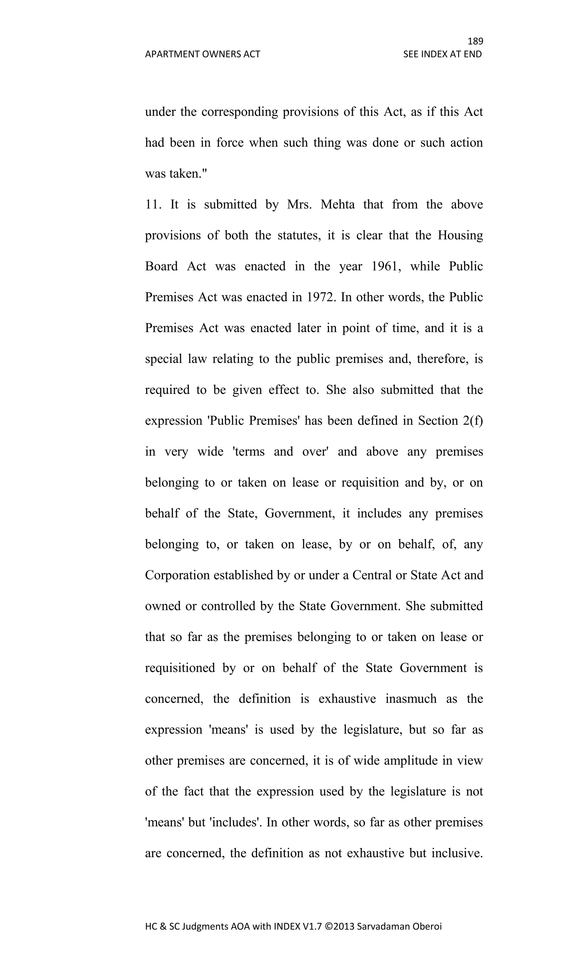 189
APARTMENT OWNERS ACT SEE INDEX AT END
HC & SC Judgments AOA with INDEX V1.7 ©2013 Sarvadaman Oberoi
under the corresponding provisions of this Act, as if this Act
had been in force when such thing was done or such action
was taken."
11. It is submitted by Mrs. Mehta that from the above
provisions of both the statutes, it is clear that the Housing
Board Act was enacted in the year 1961, while Public
Premises Act was enacted in 1972. In other words, the Public
Premises Act was enacted later in point of time, and it is a
special law relating to the public premises and, therefore, is
required to be given effect to. She also submitted that the
expression 'Public Premises' has been defined in Section 2(f)
in very wide 'terms and over' and above any premises
belonging to or taken on lease or requisition and by, or on
behalf of the State, Government, it includes any premises
belonging to, or taken on lease, by or on behalf, of, any
Corporation established by or under a Central or State Act and
owned or controlled by the State Government. She submitted
that so far as the premises belonging to or taken on lease or
requisitioned by or on behalf of the State Government is
concerned, the definition is exhaustive inasmuch as the
expression 'means' is used by the legislature, but so far as
other premises are concerned, it is of wide amplitude in view
of the fact that the expression used by the legislature is not
'means' but 'includes'. In other words, so far as other premises
are concerned, the definition as not exhaustive but inclusive.
 