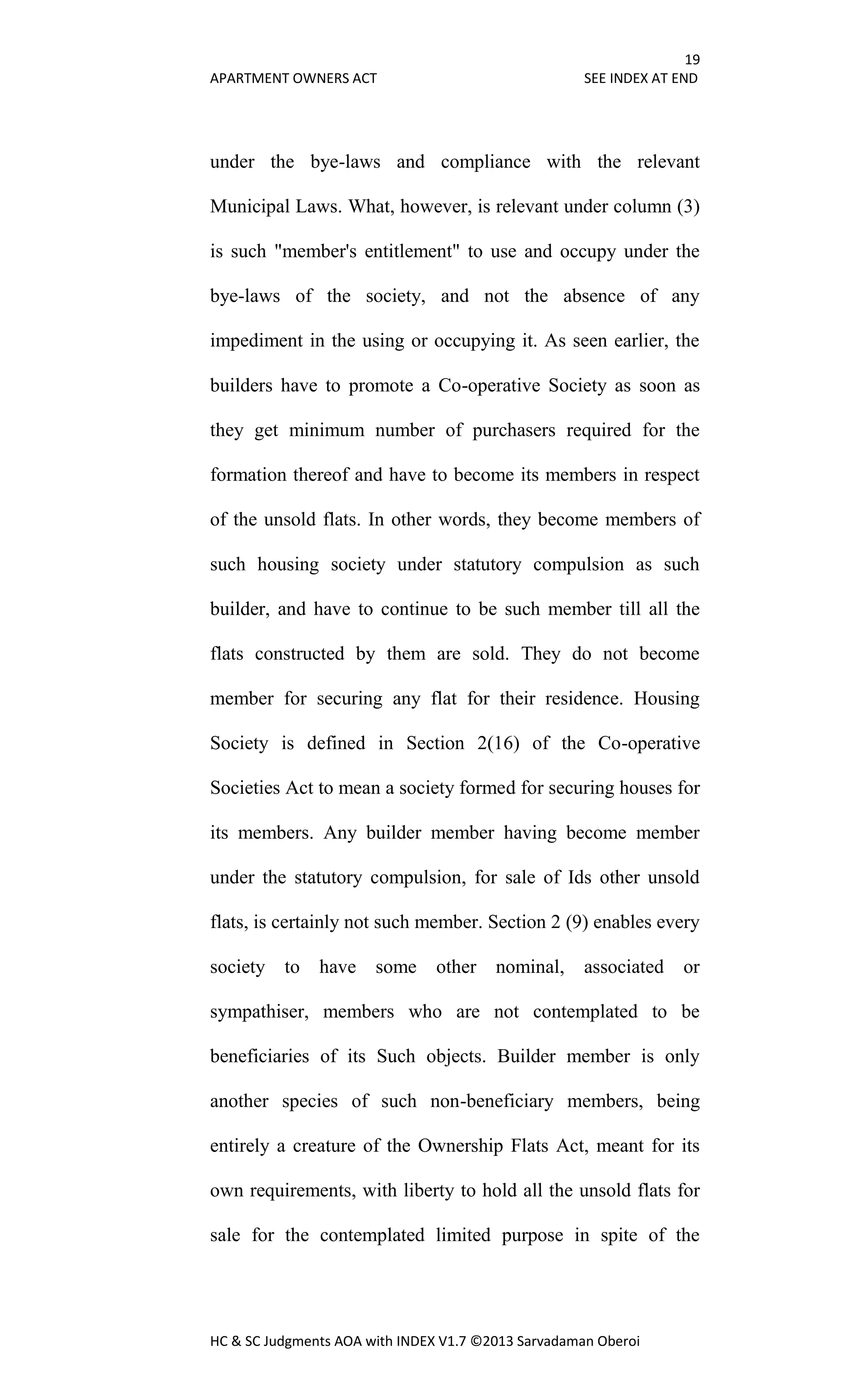 19
APARTMENT OWNERS ACT SEE INDEX AT END
HC & SC Judgments AOA with INDEX V1.7 ©2013 Sarvadaman Oberoi
under the bye-laws and compliance with the relevant
Municipal Laws. What, however, is relevant under column (3)
is such "member's entitlement" to use and occupy under the
bye-laws of the society, and not the absence of any
impediment in the using or occupying it. As seen earlier, the
builders have to promote a Co-operative Society as soon as
they get minimum number of purchasers required for the
formation thereof and have to become its members in respect
of the unsold flats. In other words, they become members of
such housing society under statutory compulsion as such
builder, and have to continue to be such member till all the
flats constructed by them are sold. They do not become
member for securing any flat for their residence. Housing
Society is defined in Section 2(16) of the Co-operative
Societies Act to mean a society formed for securing houses for
its members. Any builder member having become member
under the statutory compulsion, for sale of Ids other unsold
flats, is certainly not such member. Section 2 (9) enables every
society to have some other nominal, associated or
sympathiser, members who are not contemplated to be
beneficiaries of its Such objects. Builder member is only
another species of such non-beneficiary members, being
entirely a creature of the Ownership Flats Act, meant for its
own requirements, with liberty to hold all the unsold flats for
sale for the contemplated limited purpose in spite of the
 