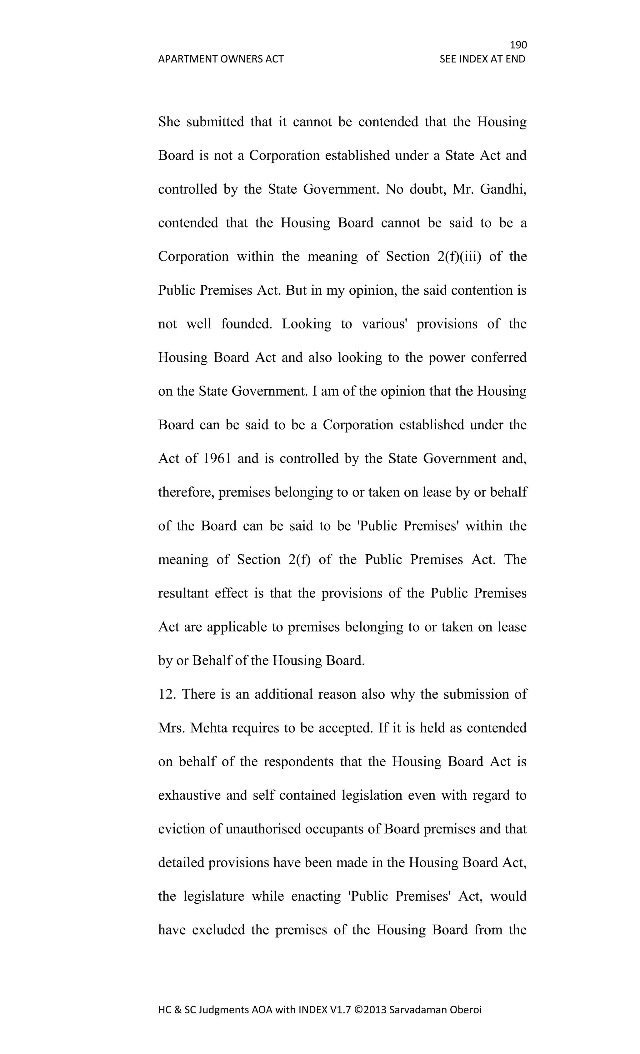 190
APARTMENT OWNERS ACT SEE INDEX AT END
HC & SC Judgments AOA with INDEX V1.7 ©2013 Sarvadaman Oberoi
She submitted that it cannot be contended that the Housing
Board is not a Corporation established under a State Act and
controlled by the State Government. No doubt, Mr. Gandhi,
contended that the Housing Board cannot be said to be a
Corporation within the meaning of Section 2(f)(iii) of the
Public Premises Act. But in my opinion, the said contention is
not well founded. Looking to various' provisions of the
Housing Board Act and also looking to the power conferred
on the State Government. I am of the opinion that the Housing
Board can be said to be a Corporation established under the
Act of 1961 and is controlled by the State Government and,
therefore, premises belonging to or taken on lease by or behalf
of the Board can be said to be 'Public Premises' within the
meaning of Section 2(f) of the Public Premises Act. The
resultant effect is that the provisions of the Public Premises
Act are applicable to premises belonging to or taken on lease
by or Behalf of the Housing Board.
12. There is an additional reason also why the submission of
Mrs. Mehta requires to be accepted. If it is held as contended
on behalf of the respondents that the Housing Board Act is
exhaustive and self contained legislation even with regard to
eviction of unauthorised occupants of Board premises and that
detailed provisions have been made in the Housing Board Act,
the legislature while enacting 'Public Premises' Act, would
have excluded the premises of the Housing Board from the
 