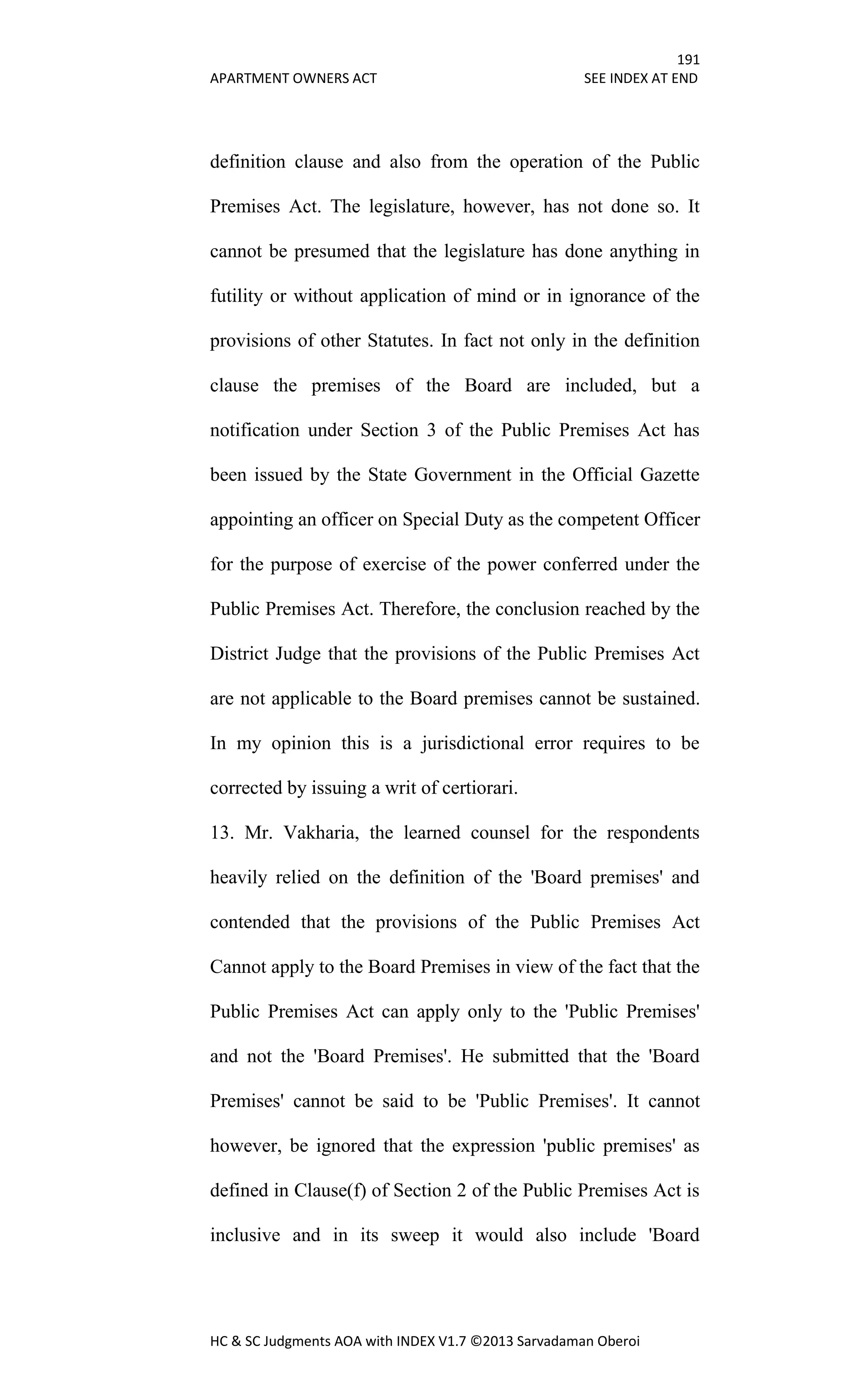 191
APARTMENT OWNERS ACT SEE INDEX AT END
HC & SC Judgments AOA with INDEX V1.7 ©2013 Sarvadaman Oberoi
definition clause and also from the operation of the Public
Premises Act. The legislature, however, has not done so. It
cannot be presumed that the legislature has done anything in
futility or without application of mind or in ignorance of the
provisions of other Statutes. In fact not only in the definition
clause the premises of the Board are included, but a
notification under Section 3 of the Public Premises Act has
been issued by the State Government in the Official Gazette
appointing an officer on Special Duty as the competent Officer
for the purpose of exercise of the power conferred under the
Public Premises Act. Therefore, the conclusion reached by the
District Judge that the provisions of the Public Premises Act
are not applicable to the Board premises cannot be sustained.
In my opinion this is a jurisdictional error requires to be
corrected by issuing a writ of certiorari.
13. Mr. Vakharia, the learned counsel for the respondents
heavily relied on the definition of the 'Board premises' and
contended that the provisions of the Public Premises Act
Cannot apply to the Board Premises in view of the fact that the
Public Premises Act can apply only to the 'Public Premises'
and not the 'Board Premises'. He submitted that the 'Board
Premises' cannot be said to be 'Public Premises'. It cannot
however, be ignored that the expression 'public premises' as
defined in Clause(f) of Section 2 of the Public Premises Act is
inclusive and in its sweep it would also include 'Board
 